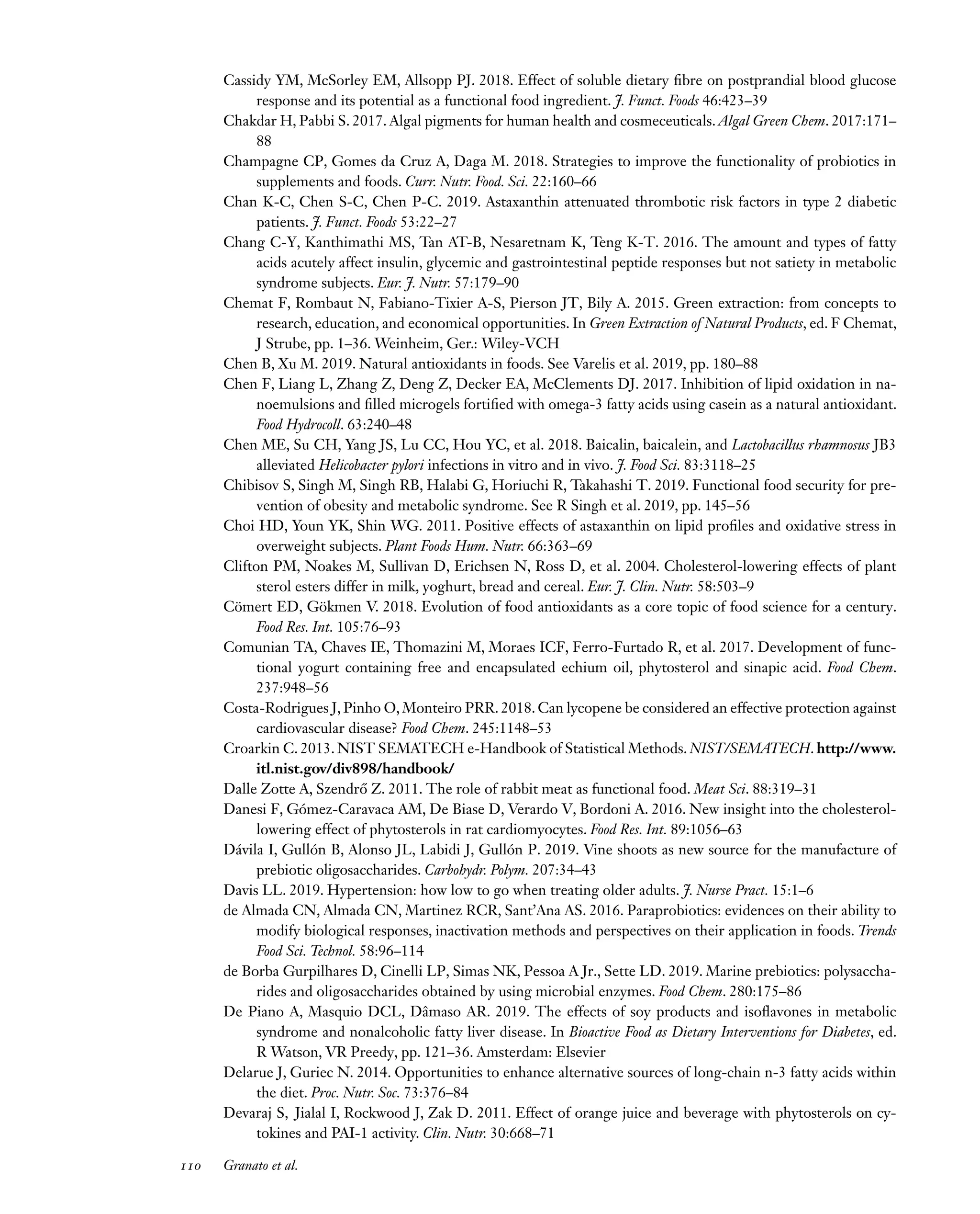 Downloaded
from
www.annualreviews.org.
Guest
(guest)
IP:
14.245.8.218
On:
Wed,
20
Nov
2024
03:24:28
FO11CH05_Granato ARjats.cls February 28, 2020 12:51
Cassidy YM, McSorley EM, Allsopp PJ. 2018. Effect of soluble dietary fibre on postprandial blood glucose
response and its potential as a functional food ingredient. J. Funct. Foods 46:423–39
Chakdar H, Pabbi S. 2017. Algal pigments for human health and cosmeceuticals. Algal Green Chem. 2017:171–
88
Champagne CP, Gomes da Cruz A, Daga M. 2018. Strategies to improve the functionality of probiotics in
supplements and foods. Curr. Nutr. Food. Sci. 22:160–66
Chan K-C, Chen S-C, Chen P-C. 2019. Astaxanthin attenuated thrombotic risk factors in type 2 diabetic
patients. J. Funct. Foods 53:22–27
Chang C-Y, Kanthimathi MS, Tan AT-B, Nesaretnam K, Teng K-T. 2016. The amount and types of fatty
acids acutely affect insulin, glycemic and gastrointestinal peptide responses but not satiety in metabolic
syndrome subjects. Eur. J. Nutr. 57:179–90
Chemat F, Rombaut N, Fabiano-Tixier A-S, Pierson JT, Bily A. 2015. Green extraction: from concepts to
research, education, and economical opportunities. In Green Extraction of Natural Products, ed. F Chemat,
J Strube, pp. 1–36. Weinheim, Ger.: Wiley-VCH
Chen B, Xu M. 2019. Natural antioxidants in foods. See Varelis et al. 2019, pp. 180–88
Chen F, Liang L, Zhang Z, Deng Z, Decker EA, McClements DJ. 2017. Inhibition of lipid oxidation in na-
noemulsions and filled microgels fortified with omega-3 fatty acids using casein as a natural antioxidant.
Food Hydrocoll. 63:240–48
Chen ME, Su CH, Yang JS, Lu CC, Hou YC, et al. 2018. Baicalin, baicalein, and Lactobacillus rhamnosus JB3
alleviated Helicobacter pylori infections in vitro and in vivo. J. Food Sci. 83:3118–25
Chibisov S, Singh M, Singh RB, Halabi G, Horiuchi R, Takahashi T. 2019. Functional food security for pre-
vention of obesity and metabolic syndrome. See R Singh et al. 2019, pp. 145–56
Choi HD, Youn YK, Shin WG. 2011. Positive effects of astaxanthin on lipid profiles and oxidative stress in
overweight subjects. Plant Foods Hum. Nutr. 66:363–69
Clifton PM, Noakes M, Sullivan D, Erichsen N, Ross D, et al. 2004. Cholesterol-lowering effects of plant
sterol esters differ in milk, yoghurt, bread and cereal. Eur. J. Clin. Nutr. 58:503–9
Cömert ED, Gökmen V. 2018. Evolution of food antioxidants as a core topic of food science for a century.
Food Res. Int. 105:76–93
Comunian TA, Chaves IE, Thomazini M, Moraes ICF, Ferro-Furtado R, et al. 2017. Development of func-
tional yogurt containing free and encapsulated echium oil, phytosterol and sinapic acid. Food Chem.
237:948–56
Costa-Rodrigues J, Pinho O, Monteiro PRR. 2018. Can lycopene be considered an effective protection against
cardiovascular disease? Food Chem. 245:1148–53
Croarkin C. 2013. NIST SEMATECH e-Handbook of Statistical Methods. NIST/SEMATECH. http://www.
itl.nist.gov/div898/handbook/
Dalle Zotte A, Szendrő Z. 2011. The role of rabbit meat as functional food. Meat Sci. 88:319–31
Danesi F, Gómez-Caravaca AM, De Biase D, Verardo V, Bordoni A. 2016. New insight into the cholesterol-
lowering effect of phytosterols in rat cardiomyocytes. Food Res. Int. 89:1056–63
Dávila I, Gullón B, Alonso JL, Labidi J, Gullón P. 2019. Vine shoots as new source for the manufacture of
prebiotic oligosaccharides. Carbohydr. Polym. 207:34–43
Davis LL. 2019. Hypertension: how low to go when treating older adults. J. Nurse Pract. 15:1–6
de Almada CN, Almada CN, Martinez RCR, Sant’Ana AS. 2016. Paraprobiotics: evidences on their ability to
modify biological responses, inactivation methods and perspectives on their application in foods. Trends
Food Sci. Technol. 58:96–114
de Borba Gurpilhares D, Cinelli LP, Simas NK, Pessoa A Jr., Sette LD. 2019. Marine prebiotics: polysaccha-
rides and oligosaccharides obtained by using microbial enzymes. Food Chem. 280:175–86
De Piano A, Masquio DCL, Dâmaso AR. 2019. The effects of soy products and isoflavones in metabolic
syndrome and nonalcoholic fatty liver disease. In Bioactive Food as Dietary Interventions for Diabetes, ed.
R Watson, VR Preedy, pp. 121–36. Amsterdam: Elsevier
Delarue J, Guriec N. 2014. Opportunities to enhance alternative sources of long-chain n-3 fatty acids within
the diet. Proc. Nutr. Soc. 73:376–84
Devaraj S, Jialal I, Rockwood J, Zak D. 2011. Effect of orange juice and beverage with phytosterols on cy-
tokines and PAI-1 activity. Clin. Nutr. 30:668–71
110 Granato et al.
 
