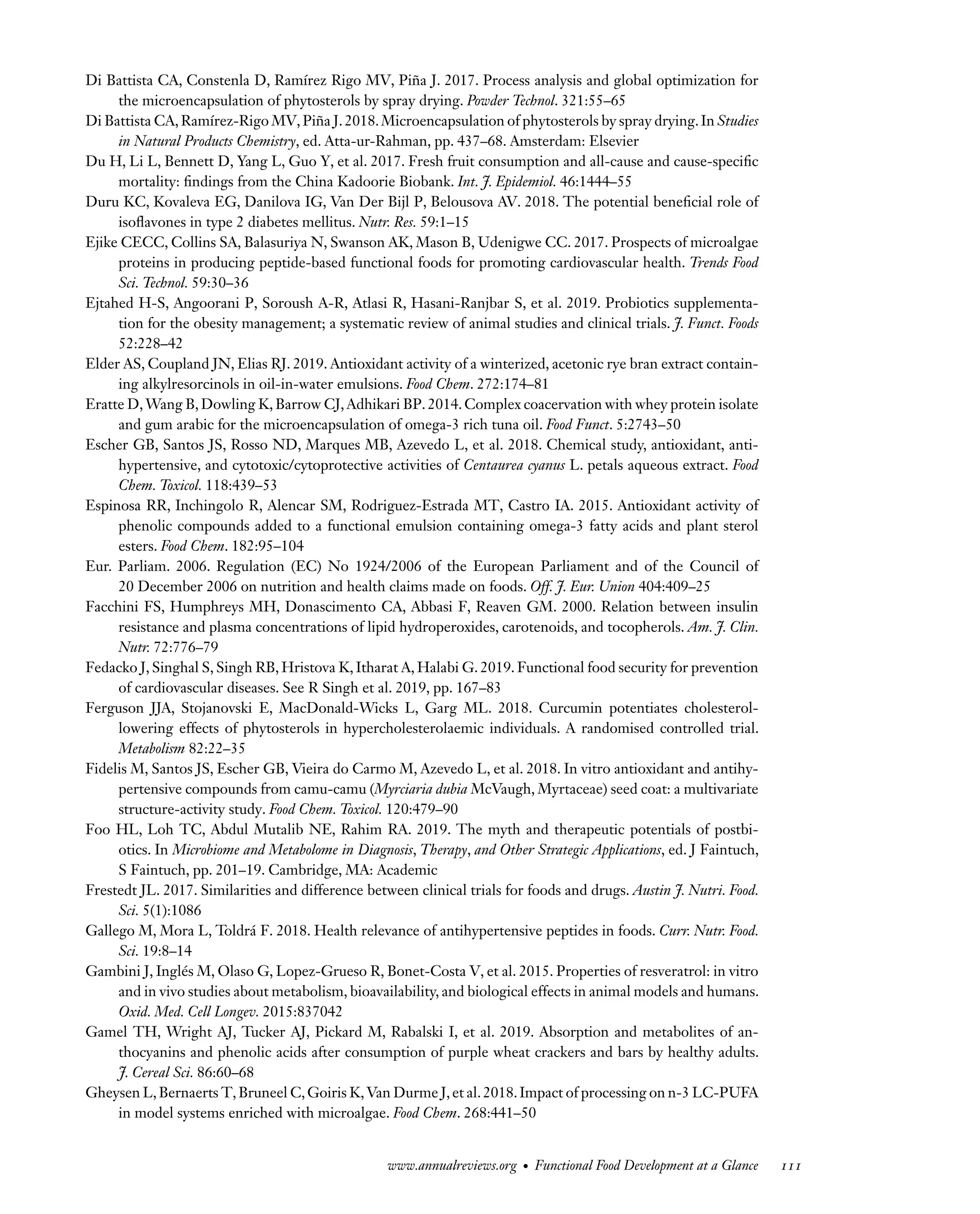 Downloaded
from
www.annualreviews.org.
Guest
(guest)
IP:
14.245.8.218
On:
Wed,
20
Nov
2024
03:24:28
FO11CH05_Granato ARjats.cls February 28, 2020 12:51
Di Battista CA, Constenla D, Ramírez Rigo MV, Piña J. 2017. Process analysis and global optimization for
the microencapsulation of phytosterols by spray drying. Powder Technol. 321:55–65
Di Battista CA,Ramírez-Rigo MV,Piña J.2018.Microencapsulation of phytosterols by spray drying.In Studies
in Natural Products Chemistry, ed. Atta-ur-Rahman, pp. 437–68. Amsterdam: Elsevier
Du H, Li L, Bennett D, Yang L, Guo Y, et al. 2017. Fresh fruit consumption and all-cause and cause-specific
mortality: findings from the China Kadoorie Biobank. Int. J. Epidemiol. 46:1444–55
Duru KC, Kovaleva EG, Danilova IG, Van Der Bijl P, Belousova AV. 2018. The potential beneficial role of
isoflavones in type 2 diabetes mellitus. Nutr. Res. 59:1–15
Ejike CECC, Collins SA, Balasuriya N, Swanson AK, Mason B, Udenigwe CC. 2017. Prospects of microalgae
proteins in producing peptide-based functional foods for promoting cardiovascular health. Trends Food
Sci. Technol. 59:30–36
Ejtahed H-S, Angoorani P, Soroush A-R, Atlasi R, Hasani-Ranjbar S, et al. 2019. Probiotics supplementa-
tion for the obesity management; a systematic review of animal studies and clinical trials. J. Funct. Foods
52:228–42
Elder AS, Coupland JN, Elias RJ. 2019. Antioxidant activity of a winterized, acetonic rye bran extract contain-
ing alkylresorcinols in oil-in-water emulsions. Food Chem. 272:174–81
Eratte D,Wang B,Dowling K,Barrow CJ,Adhikari BP.2014.Complex coacervation with whey protein isolate
and gum arabic for the microencapsulation of omega-3 rich tuna oil. Food Funct. 5:2743–50
Escher GB, Santos JS, Rosso ND, Marques MB, Azevedo L, et al. 2018. Chemical study, antioxidant, anti-
hypertensive, and cytotoxic/cytoprotective activities of Centaurea cyanus L. petals aqueous extract. Food
Chem. Toxicol. 118:439–53
Espinosa RR, Inchingolo R, Alencar SM, Rodriguez-Estrada MT, Castro IA. 2015. Antioxidant activity of
phenolic compounds added to a functional emulsion containing omega-3 fatty acids and plant sterol
esters. Food Chem. 182:95–104
Eur. Parliam. 2006. Regulation (EC) No 1924/2006 of the European Parliament and of the Council of
20 December 2006 on nutrition and health claims made on foods. Off. J. Eur. Union 404:409–25
Facchini FS, Humphreys MH, Donascimento CA, Abbasi F, Reaven GM. 2000. Relation between insulin
resistance and plasma concentrations of lipid hydroperoxides, carotenoids, and tocopherols. Am. J. Clin.
Nutr. 72:776–79
Fedacko J, Singhal S, Singh RB, Hristova K, Itharat A, Halabi G. 2019. Functional food security for prevention
of cardiovascular diseases. See R Singh et al. 2019, pp. 167–83
Ferguson JJA, Stojanovski E, MacDonald-Wicks L, Garg ML. 2018. Curcumin potentiates cholesterol-
lowering effects of phytosterols in hypercholesterolaemic individuals. A randomised controlled trial.
Metabolism 82:22–35
Fidelis M, Santos JS, Escher GB, Vieira do Carmo M, Azevedo L, et al. 2018. In vitro antioxidant and antihy-
pertensive compounds from camu-camu (Myrciaria dubia McVaugh, Myrtaceae) seed coat: a multivariate
structure-activity study. Food Chem. Toxicol. 120:479–90
Foo HL, Loh TC, Abdul Mutalib NE, Rahim RA. 2019. The myth and therapeutic potentials of postbi-
otics. In Microbiome and Metabolome in Diagnosis, Therapy, and Other Strategic Applications, ed. J Faintuch,
S Faintuch, pp. 201–19. Cambridge, MA: Academic
Frestedt JL. 2017. Similarities and difference between clinical trials for foods and drugs. Austin J. Nutri. Food.
Sci. 5(1):1086
Gallego M, Mora L, Toldrá F. 2018. Health relevance of antihypertensive peptides in foods. Curr. Nutr. Food.
Sci. 19:8–14
Gambini J, Inglés M, Olaso G, Lopez-Grueso R, Bonet-Costa V, et al. 2015. Properties of resveratrol: in vitro
and in vivo studies about metabolism, bioavailability, and biological effects in animal models and humans.
Oxid. Med. Cell Longev. 2015:837042
Gamel TH, Wright AJ, Tucker AJ, Pickard M, Rabalski I, et al. 2019. Absorption and metabolites of an-
thocyanins and phenolic acids after consumption of purple wheat crackers and bars by healthy adults.
J. Cereal Sci. 86:60–68
Gheysen L,Bernaerts T,Bruneel C,Goiris K,Van Durme J,et al.2018.Impact of processing on n-3 LC-PUFA
in model systems enriched with microalgae. Food Chem. 268:441–50
www.annualreviews.org • Functional Food Development at a Glance 111
 