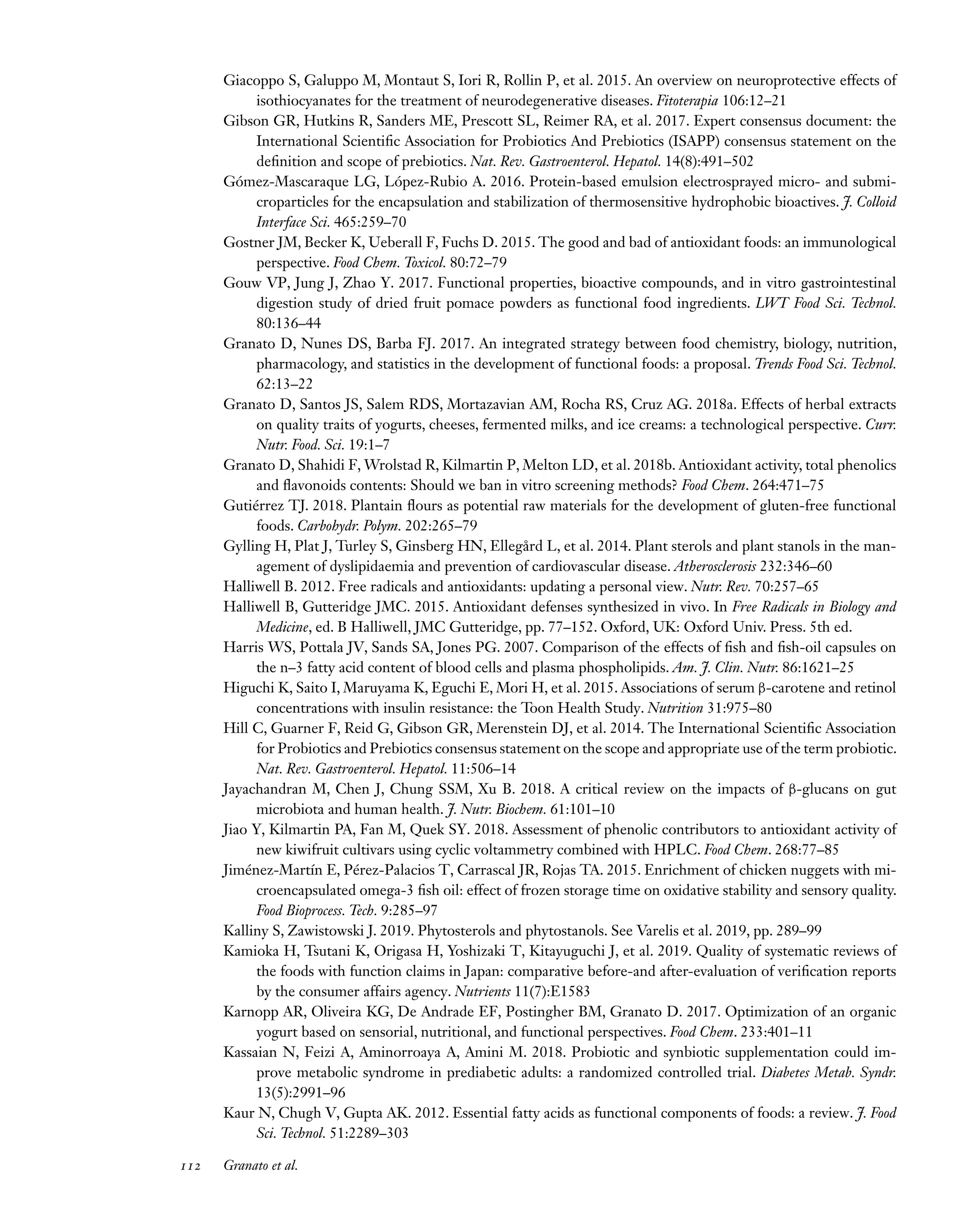 Downloaded
from
www.annualreviews.org.
Guest
(guest)
IP:
14.245.8.218
On:
Wed,
20
Nov
2024
03:24:28
FO11CH05_Granato ARjats.cls February 28, 2020 12:51
Giacoppo S, Galuppo M, Montaut S, Iori R, Rollin P, et al. 2015. An overview on neuroprotective effects of
isothiocyanates for the treatment of neurodegenerative diseases. Fitoterapia 106:12–21
Gibson GR, Hutkins R, Sanders ME, Prescott SL, Reimer RA, et al. 2017. Expert consensus document: the
International Scientific Association for Probiotics And Prebiotics (ISAPP) consensus statement on the
definition and scope of prebiotics. Nat. Rev. Gastroenterol. Hepatol. 14(8):491–502
Gómez-Mascaraque LG, López-Rubio A. 2016. Protein-based emulsion electrosprayed micro- and submi-
croparticles for the encapsulation and stabilization of thermosensitive hydrophobic bioactives. J. Colloid
Interface Sci. 465:259–70
Gostner JM, Becker K, Ueberall F, Fuchs D. 2015. The good and bad of antioxidant foods: an immunological
perspective. Food Chem. Toxicol. 80:72–79
Gouw VP, Jung J, Zhao Y. 2017. Functional properties, bioactive compounds, and in vitro gastrointestinal
digestion study of dried fruit pomace powders as functional food ingredients. LWT Food Sci. Technol.
80:136–44
Granato D, Nunes DS, Barba FJ. 2017. An integrated strategy between food chemistry, biology, nutrition,
pharmacology, and statistics in the development of functional foods: a proposal. Trends Food Sci. Technol.
62:13–22
Granato D, Santos JS, Salem RDS, Mortazavian AM, Rocha RS, Cruz AG. 2018a. Effects of herbal extracts
on quality traits of yogurts, cheeses, fermented milks, and ice creams: a technological perspective. Curr.
Nutr. Food. Sci. 19:1–7
Granato D, Shahidi F, Wrolstad R, Kilmartin P, Melton LD, et al. 2018b. Antioxidant activity, total phenolics
and flavonoids contents: Should we ban in vitro screening methods? Food Chem. 264:471–75
Gutiérrez TJ. 2018. Plantain flours as potential raw materials for the development of gluten-free functional
foods. Carbohydr. Polym. 202:265–79
Gylling H, Plat J, Turley S, Ginsberg HN, Ellegård L, et al. 2014. Plant sterols and plant stanols in the man-
agement of dyslipidaemia and prevention of cardiovascular disease. Atherosclerosis 232:346–60
Halliwell B. 2012. Free radicals and antioxidants: updating a personal view. Nutr. Rev. 70:257–65
Halliwell B, Gutteridge JMC. 2015. Antioxidant defenses synthesized in vivo. In Free Radicals in Biology and
Medicine, ed. B Halliwell, JMC Gutteridge, pp. 77–152. Oxford, UK: Oxford Univ. Press. 5th ed.
Harris WS, Pottala JV, Sands SA, Jones PG. 2007. Comparison of the effects of fish and fish-oil capsules on
the n–3 fatty acid content of blood cells and plasma phospholipids. Am. J. Clin. Nutr. 86:1621–25
Higuchi K, Saito I, Maruyama K, Eguchi E, Mori H, et al. 2015. Associations of serum β-carotene and retinol
concentrations with insulin resistance: the Toon Health Study. Nutrition 31:975–80
Hill C, Guarner F, Reid G, Gibson GR, Merenstein DJ, et al. 2014. The International Scientific Association
for Probiotics and Prebiotics consensus statement on the scope and appropriate use of the term probiotic.
Nat. Rev. Gastroenterol. Hepatol. 11:506–14
Jayachandran M, Chen J, Chung SSM, Xu B. 2018. A critical review on the impacts of β-glucans on gut
microbiota and human health. J. Nutr. Biochem. 61:101–10
Jiao Y, Kilmartin PA, Fan M, Quek SY. 2018. Assessment of phenolic contributors to antioxidant activity of
new kiwifruit cultivars using cyclic voltammetry combined with HPLC. Food Chem. 268:77–85
Jiménez-Martín E, Pérez-Palacios T, Carrascal JR, Rojas TA. 2015. Enrichment of chicken nuggets with mi-
croencapsulated omega-3 fish oil: effect of frozen storage time on oxidative stability and sensory quality.
Food Bioprocess. Tech. 9:285–97
Kalliny S, Zawistowski J. 2019. Phytosterols and phytostanols. See Varelis et al. 2019, pp. 289–99
Kamioka H, Tsutani K, Origasa H, Yoshizaki T, Kitayuguchi J, et al. 2019. Quality of systematic reviews of
the foods with function claims in Japan: comparative before-and after-evaluation of verification reports
by the consumer affairs agency. Nutrients 11(7):E1583
Karnopp AR, Oliveira KG, De Andrade EF, Postingher BM, Granato D. 2017. Optimization of an organic
yogurt based on sensorial, nutritional, and functional perspectives. Food Chem. 233:401–11
Kassaian N, Feizi A, Aminorroaya A, Amini M. 2018. Probiotic and synbiotic supplementation could im-
prove metabolic syndrome in prediabetic adults: a randomized controlled trial. Diabetes Metab. Syndr.
13(5):2991–96
Kaur N, Chugh V, Gupta AK. 2012. Essential fatty acids as functional components of foods: a review. J. Food
Sci. Technol. 51:2289–303
112 Granato et al.
 