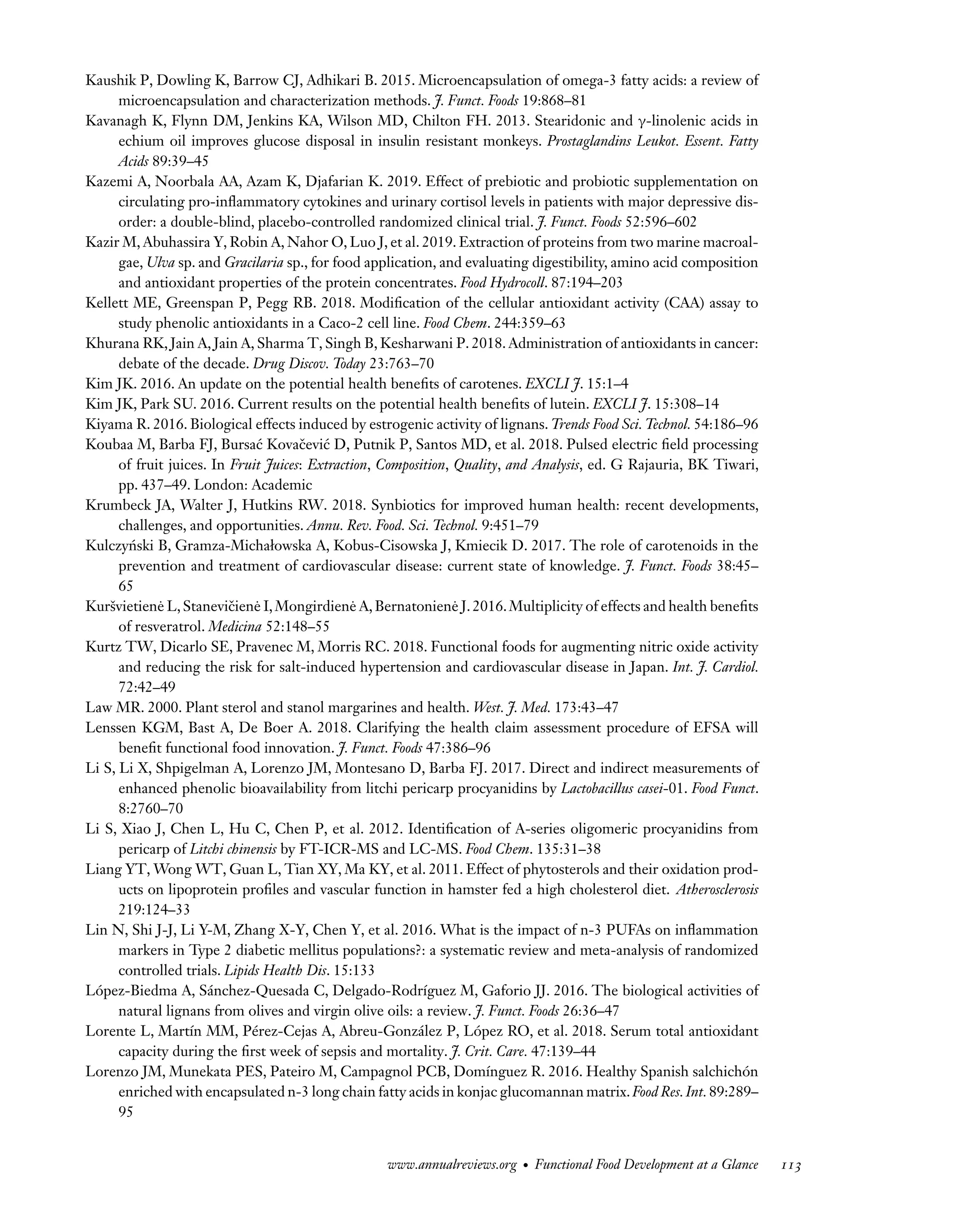 Downloaded
from
www.annualreviews.org.
Guest
(guest)
IP:
14.245.8.218
On:
Wed,
20
Nov
2024
03:24:28
FO11CH05_Granato ARjats.cls February 28, 2020 12:51
Kaushik P, Dowling K, Barrow CJ, Adhikari B. 2015. Microencapsulation of omega-3 fatty acids: a review of
microencapsulation and characterization methods. J. Funct. Foods 19:868–81
Kavanagh K, Flynn DM, Jenkins KA, Wilson MD, Chilton FH. 2013. Stearidonic and γ-linolenic acids in
echium oil improves glucose disposal in insulin resistant monkeys. Prostaglandins Leukot. Essent. Fatty
Acids 89:39–45
Kazemi A, Noorbala AA, Azam K, Djafarian K. 2019. Effect of prebiotic and probiotic supplementation on
circulating pro-inflammatory cytokines and urinary cortisol levels in patients with major depressive dis-
order: a double-blind, placebo-controlled randomized clinical trial. J. Funct. Foods 52:596–602
Kazir M, Abuhassira Y, Robin A, Nahor O, Luo J, et al. 2019. Extraction of proteins from two marine macroal-
gae, Ulva sp. and Gracilaria sp., for food application, and evaluating digestibility, amino acid composition
and antioxidant properties of the protein concentrates. Food Hydrocoll. 87:194–203
Kellett ME, Greenspan P, Pegg RB. 2018. Modification of the cellular antioxidant activity (CAA) assay to
study phenolic antioxidants in a Caco-2 cell line. Food Chem. 244:359–63
Khurana RK, Jain A, Jain A, Sharma T, Singh B, Kesharwani P. 2018. Administration of antioxidants in cancer:
debate of the decade. Drug Discov. Today 23:763–70
Kim JK. 2016. An update on the potential health benefits of carotenes. EXCLI J. 15:1–4
Kim JK, Park SU. 2016. Current results on the potential health benefits of lutein. EXCLI J. 15:308–14
Kiyama R. 2016. Biological effects induced by estrogenic activity of lignans. Trends Food Sci. Technol. 54:186–96
Koubaa M, Barba FJ, Bursać Kovačević D, Putnik P, Santos MD, et al. 2018. Pulsed electric field processing
of fruit juices. In Fruit Juices: Extraction, Composition, Quality, and Analysis, ed. G Rajauria, BK Tiwari,
pp. 437–49. London: Academic
Krumbeck JA, Walter J, Hutkins RW. 2018. Synbiotics for improved human health: recent developments,
challenges, and opportunities. Annu. Rev. Food. Sci. Technol. 9:451–79
Kulczyński B, Gramza-Michałowska A, Kobus-Cisowska J, Kmiecik D. 2017. The role of carotenoids in the
prevention and treatment of cardiovascular disease: current state of knowledge. J. Funct. Foods 38:45–
65
Kuršvietienė L,Stanevičienė I,Mongirdienė A,Bernatonienė J.2016.Multiplicity of effects and health benefits
of resveratrol. Medicina 52:148–55
Kurtz TW, Dicarlo SE, Pravenec M, Morris RC. 2018. Functional foods for augmenting nitric oxide activity
and reducing the risk for salt-induced hypertension and cardiovascular disease in Japan. Int. J. Cardiol.
72:42–49
Law MR. 2000. Plant sterol and stanol margarines and health. West. J. Med. 173:43–47
Lenssen KGM, Bast A, De Boer A. 2018. Clarifying the health claim assessment procedure of EFSA will
benefit functional food innovation. J. Funct. Foods 47:386–96
Li S, Li X, Shpigelman A, Lorenzo JM, Montesano D, Barba FJ. 2017. Direct and indirect measurements of
enhanced phenolic bioavailability from litchi pericarp procyanidins by Lactobacillus casei-01. Food Funct.
8:2760–70
Li S, Xiao J, Chen L, Hu C, Chen P, et al. 2012. Identification of A-series oligomeric procyanidins from
pericarp of Litchi chinensis by FT-ICR-MS and LC-MS. Food Chem. 135:31–38
Liang YT, Wong WT, Guan L, Tian XY, Ma KY, et al. 2011. Effect of phytosterols and their oxidation prod-
ucts on lipoprotein profiles and vascular function in hamster fed a high cholesterol diet. Atherosclerosis
219:124–33
Lin N, Shi J-J, Li Y-M, Zhang X-Y, Chen Y, et al. 2016. What is the impact of n-3 PUFAs on inflammation
markers in Type 2 diabetic mellitus populations?: a systematic review and meta-analysis of randomized
controlled trials. Lipids Health Dis. 15:133
López-Biedma A, Sánchez-Quesada C, Delgado-Rodríguez M, Gaforio JJ. 2016. The biological activities of
natural lignans from olives and virgin olive oils: a review. J. Funct. Foods 26:36–47
Lorente L, Martín MM, Pérez-Cejas A, Abreu-González P, López RO, et al. 2018. Serum total antioxidant
capacity during the first week of sepsis and mortality. J. Crit. Care. 47:139–44
Lorenzo JM, Munekata PES, Pateiro M, Campagnol PCB, Domínguez R. 2016. Healthy Spanish salchichón
enriched with encapsulated n-3 long chain fatty acids in konjac glucomannan matrix.Food Res.Int.89:289–
95
www.annualreviews.org • Functional Food Development at a Glance 113
 