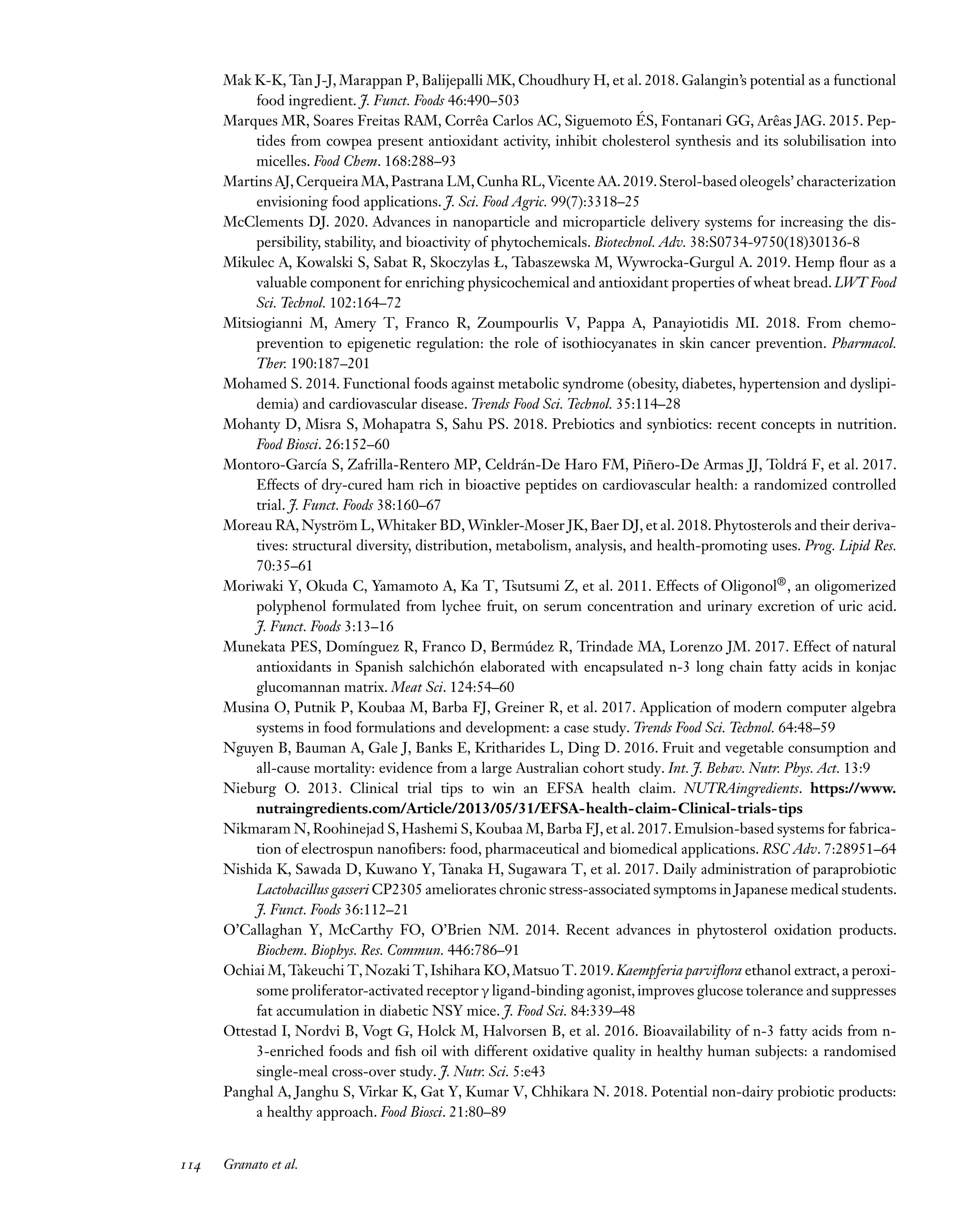 Downloaded
from
www.annualreviews.org.
Guest
(guest)
IP:
14.245.8.218
On:
Wed,
20
Nov
2024
03:24:28
FO11CH05_Granato ARjats.cls February 28, 2020 12:51
Mak K-K, Tan J-J, Marappan P, Balijepalli MK, Choudhury H, et al. 2018. Galangin’s potential as a functional
food ingredient. J. Funct. Foods 46:490–503
Marques MR, Soares Freitas RAM, Corrêa Carlos AC, Siguemoto ÉS, Fontanari GG, Arêas JAG. 2015. Pep-
tides from cowpea present antioxidant activity, inhibit cholesterol synthesis and its solubilisation into
micelles. Food Chem. 168:288–93
Martins AJ,Cerqueira MA,Pastrana LM,Cunha RL,Vicente AA.2019.Sterol-based oleogels’ characterization
envisioning food applications. J. Sci. Food Agric. 99(7):3318–25
McClements DJ. 2020. Advances in nanoparticle and microparticle delivery systems for increasing the dis-
persibility, stability, and bioactivity of phytochemicals. Biotechnol. Adv. 38:S0734-9750(18)30136-8
Mikulec A, Kowalski S, Sabat R, Skoczylas Ł, Tabaszewska M, Wywrocka-Gurgul A. 2019. Hemp flour as a
valuable component for enriching physicochemical and antioxidant properties of wheat bread. LWT Food
Sci. Technol. 102:164–72
Mitsiogianni M, Amery T, Franco R, Zoumpourlis V, Pappa A, Panayiotidis MI. 2018. From chemo-
prevention to epigenetic regulation: the role of isothiocyanates in skin cancer prevention. Pharmacol.
Ther. 190:187–201
Mohamed S. 2014. Functional foods against metabolic syndrome (obesity, diabetes, hypertension and dyslipi-
demia) and cardiovascular disease. Trends Food Sci. Technol. 35:114–28
Mohanty D, Misra S, Mohapatra S, Sahu PS. 2018. Prebiotics and synbiotics: recent concepts in nutrition.
Food Biosci. 26:152–60
Montoro-García S, Zafrilla-Rentero MP, Celdrán-De Haro FM, Piñero-De Armas JJ, Toldrá F, et al. 2017.
Effects of dry-cured ham rich in bioactive peptides on cardiovascular health: a randomized controlled
trial. J. Funct. Foods 38:160–67
Moreau RA, Nyström L, Whitaker BD, Winkler-Moser JK, Baer DJ, et al. 2018. Phytosterols and their deriva-
tives: structural diversity, distribution, metabolism, analysis, and health-promoting uses. Prog. Lipid Res.
70:35–61
Moriwaki Y, Okuda C, Yamamoto A, Ka T, Tsutsumi Z, et al. 2011. Effects of Oligonol®, an oligomerized
polyphenol formulated from lychee fruit, on serum concentration and urinary excretion of uric acid.
J. Funct. Foods 3:13–16
Munekata PES, Domínguez R, Franco D, Bermúdez R, Trindade MA, Lorenzo JM. 2017. Effect of natural
antioxidants in Spanish salchichón elaborated with encapsulated n-3 long chain fatty acids in konjac
glucomannan matrix. Meat Sci. 124:54–60
Musina O, Putnik P, Koubaa M, Barba FJ, Greiner R, et al. 2017. Application of modern computer algebra
systems in food formulations and development: a case study. Trends Food Sci. Technol. 64:48–59
Nguyen B, Bauman A, Gale J, Banks E, Kritharides L, Ding D. 2016. Fruit and vegetable consumption and
all-cause mortality: evidence from a large Australian cohort study. Int. J. Behav. Nutr. Phys. Act. 13:9
Nieburg O. 2013. Clinical trial tips to win an EFSA health claim. NUTRAingredients. https://www.
nutraingredients.com/Article/2013/05/31/EFSA-health-claim-Clinical-trials-tips
Nikmaram N, Roohinejad S, Hashemi S, Koubaa M, Barba FJ, et al. 2017. Emulsion-based systems for fabrica-
tion of electrospun nanofibers: food, pharmaceutical and biomedical applications. RSC Adv. 7:28951–64
Nishida K, Sawada D, Kuwano Y, Tanaka H, Sugawara T, et al. 2017. Daily administration of paraprobiotic
Lactobacillus gasseri CP2305 ameliorates chronic stress-associated symptoms in Japanese medical students.
J. Funct. Foods 36:112–21
O’Callaghan Y, McCarthy FO, O’Brien NM. 2014. Recent advances in phytosterol oxidation products.
Biochem. Biophys. Res. Commun. 446:786–91
Ochiai M, Takeuchi T, Nozaki T, Ishihara KO, Matsuo T. 2019. Kaempferia parviflora ethanol extract, a peroxi-
some proliferator-activated receptor γ ligand-binding agonist,improves glucose tolerance and suppresses
fat accumulation in diabetic NSY mice. J. Food Sci. 84:339–48
Ottestad I, Nordvi B, Vogt G, Holck M, Halvorsen B, et al. 2016. Bioavailability of n-3 fatty acids from n-
3-enriched foods and fish oil with different oxidative quality in healthy human subjects: a randomised
single-meal cross-over study. J. Nutr. Sci. 5:e43
Panghal A, Janghu S, Virkar K, Gat Y, Kumar V, Chhikara N. 2018. Potential non-dairy probiotic products:
a healthy approach. Food Biosci. 21:80–89
114 Granato et al.
 