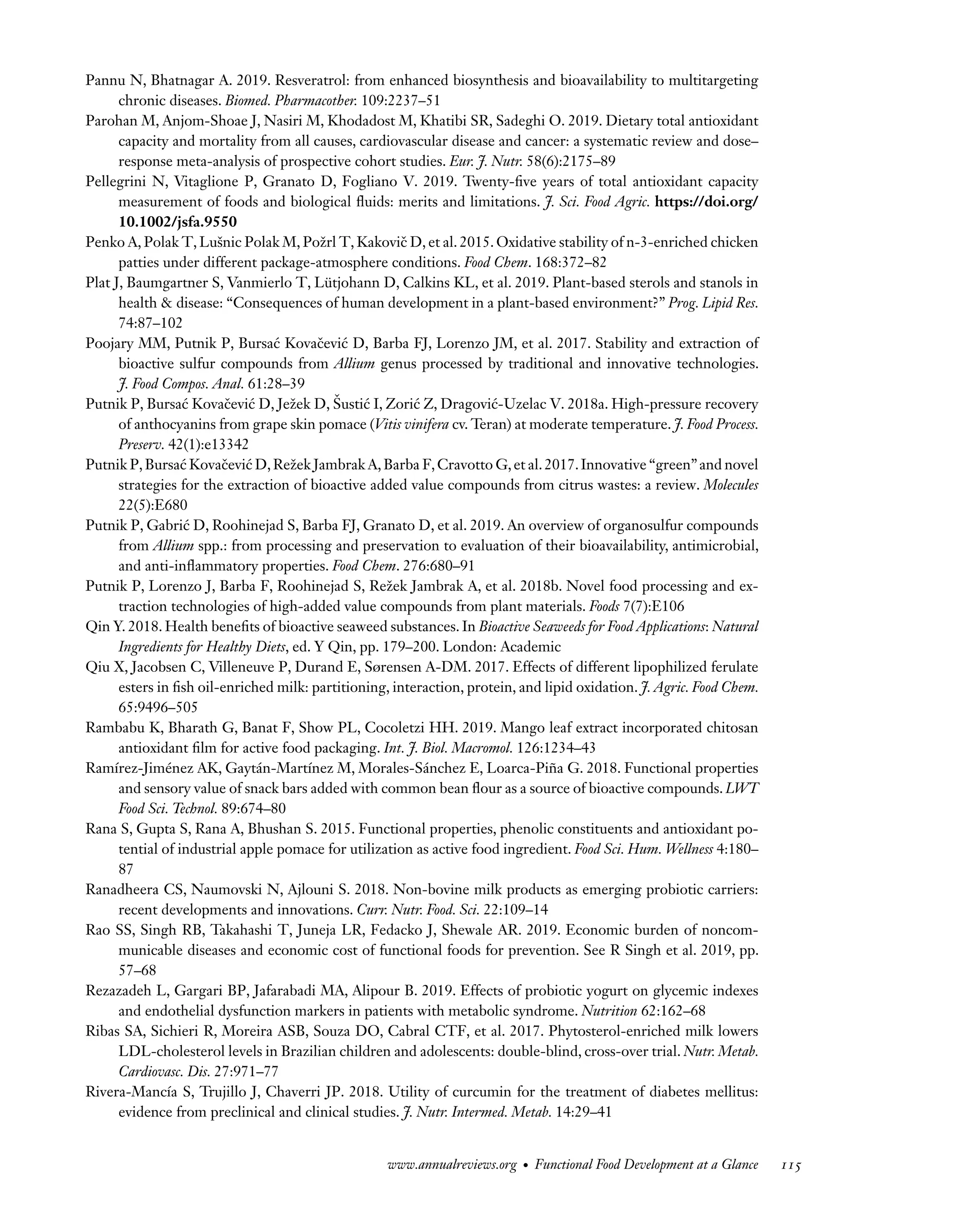 Downloaded
from
www.annualreviews.org.
Guest
(guest)
IP:
14.245.8.218
On:
Wed,
20
Nov
2024
03:24:28
FO11CH05_Granato ARjats.cls February 28, 2020 12:51
Pannu N, Bhatnagar A. 2019. Resveratrol: from enhanced biosynthesis and bioavailability to multitargeting
chronic diseases. Biomed. Pharmacother. 109:2237–51
Parohan M, Anjom-Shoae J, Nasiri M, Khodadost M, Khatibi SR, Sadeghi O. 2019. Dietary total antioxidant
capacity and mortality from all causes, cardiovascular disease and cancer: a systematic review and dose–
response meta-analysis of prospective cohort studies. Eur. J. Nutr. 58(6):2175–89
Pellegrini N, Vitaglione P, Granato D, Fogliano V. 2019. Twenty-five years of total antioxidant capacity
measurement of foods and biological fluids: merits and limitations. J. Sci. Food Agric. https://doi.org/
10.1002/jsfa.9550
Penko A, Polak T, Lušnic Polak M, Požrl T, Kakovič D, et al. 2015. Oxidative stability of n-3-enriched chicken
patties under different package-atmosphere conditions. Food Chem. 168:372–82
Plat J, Baumgartner S, Vanmierlo T, Lütjohann D, Calkins KL, et al. 2019. Plant-based sterols and stanols in
health & disease: “Consequences of human development in a plant-based environment?” Prog. Lipid Res.
74:87–102
Poojary MM, Putnik P, Bursać Kovačević D, Barba FJ, Lorenzo JM, et al. 2017. Stability and extraction of
bioactive sulfur compounds from Allium genus processed by traditional and innovative technologies.
J. Food Compos. Anal. 61:28–39
Putnik P, Bursać Kovačević D, Ježek D, Šustić I, Zorić Z, Dragović-Uzelac V. 2018a. High-pressure recovery
of anthocyanins from grape skin pomace (Vitis vinifera cv. Teran) at moderate temperature. J. Food Process.
Preserv. 42(1):e13342
Putnik P,Bursać Kovačević D,Režek Jambrak A,Barba F,Cravotto G,et al.2017.Innovative “green”and novel
strategies for the extraction of bioactive added value compounds from citrus wastes: a review. Molecules
22(5):E680
Putnik P, Gabrić D, Roohinejad S, Barba FJ, Granato D, et al. 2019. An overview of organosulfur compounds
from Allium spp.: from processing and preservation to evaluation of their bioavailability, antimicrobial,
and anti-inflammatory properties. Food Chem. 276:680–91
Putnik P, Lorenzo J, Barba F, Roohinejad S, Režek Jambrak A, et al. 2018b. Novel food processing and ex-
traction technologies of high-added value compounds from plant materials. Foods 7(7):E106
Qin Y. 2018. Health benefits of bioactive seaweed substances. In Bioactive Seaweeds for Food Applications: Natural
Ingredients for Healthy Diets, ed. Y Qin, pp. 179–200. London: Academic
Qiu X, Jacobsen C, Villeneuve P, Durand E, Sørensen A-DM. 2017. Effects of different lipophilized ferulate
esters in fish oil-enriched milk: partitioning, interaction, protein, and lipid oxidation. J. Agric. Food Chem.
65:9496–505
Rambabu K, Bharath G, Banat F, Show PL, Cocoletzi HH. 2019. Mango leaf extract incorporated chitosan
antioxidant film for active food packaging. Int. J. Biol. Macromol. 126:1234–43
Ramírez-Jiménez AK, Gaytán-Martínez M, Morales-Sánchez E, Loarca-Piña G. 2018. Functional properties
and sensory value of snack bars added with common bean flour as a source of bioactive compounds. LWT
Food Sci. Technol. 89:674–80
Rana S, Gupta S, Rana A, Bhushan S. 2015. Functional properties, phenolic constituents and antioxidant po-
tential of industrial apple pomace for utilization as active food ingredient. Food Sci. Hum. Wellness 4:180–
87
Ranadheera CS, Naumovski N, Ajlouni S. 2018. Non-bovine milk products as emerging probiotic carriers:
recent developments and innovations. Curr. Nutr. Food. Sci. 22:109–14
Rao SS, Singh RB, Takahashi T, Juneja LR, Fedacko J, Shewale AR. 2019. Economic burden of noncom-
municable diseases and economic cost of functional foods for prevention. See R Singh et al. 2019, pp.
57–68
Rezazadeh L, Gargari BP, Jafarabadi MA, Alipour B. 2019. Effects of probiotic yogurt on glycemic indexes
and endothelial dysfunction markers in patients with metabolic syndrome. Nutrition 62:162–68
Ribas SA, Sichieri R, Moreira ASB, Souza DO, Cabral CTF, et al. 2017. Phytosterol-enriched milk lowers
LDL-cholesterol levels in Brazilian children and adolescents: double-blind, cross-over trial. Nutr. Metab.
Cardiovasc. Dis. 27:971–77
Rivera-Mancía S, Trujillo J, Chaverri JP. 2018. Utility of curcumin for the treatment of diabetes mellitus:
evidence from preclinical and clinical studies. J. Nutr. Intermed. Metab. 14:29–41
www.annualreviews.org • Functional Food Development at a Glance 115
 