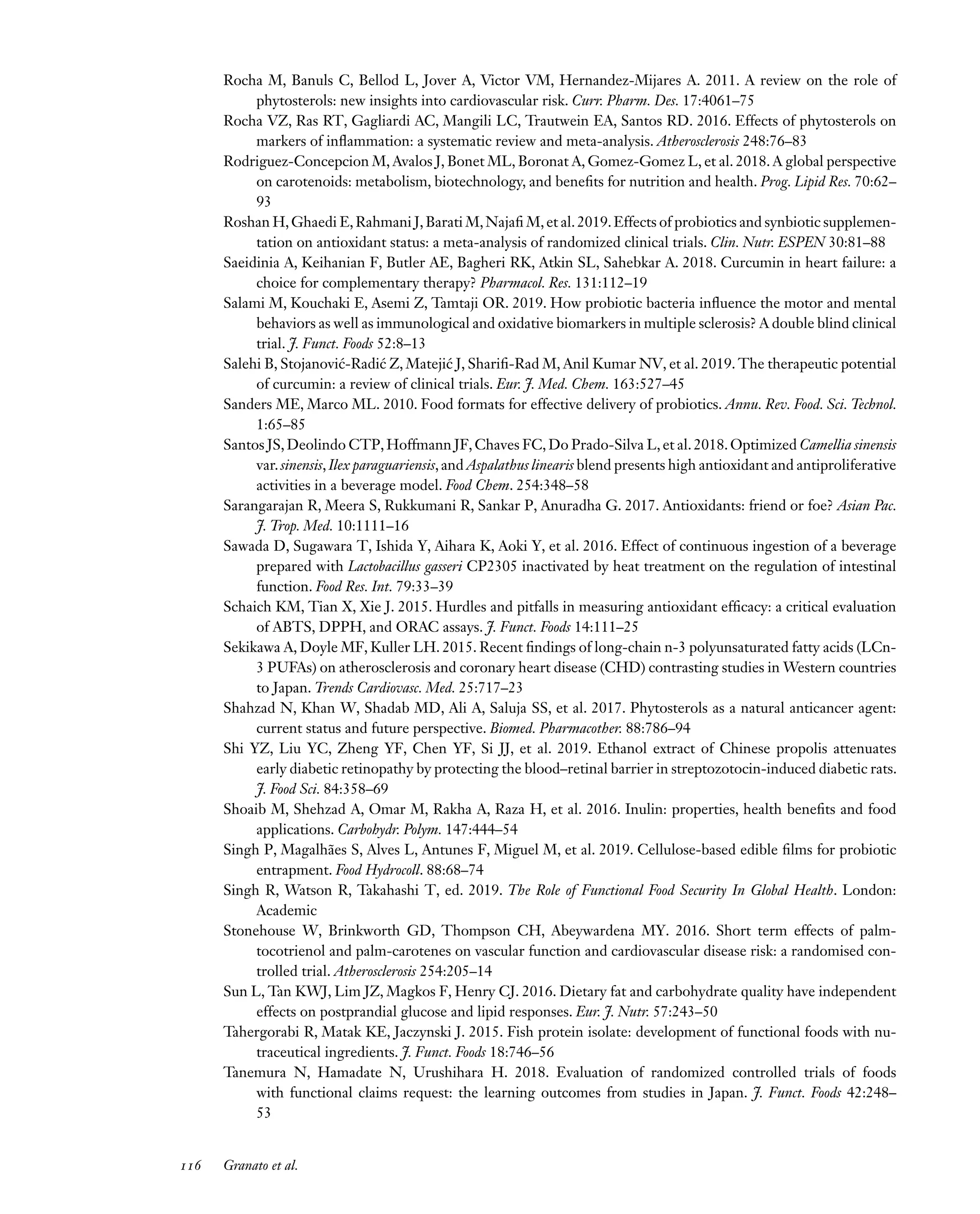 Downloaded
from
www.annualreviews.org.
Guest
(guest)
IP:
14.245.8.218
On:
Wed,
20
Nov
2024
03:24:28
FO11CH05_Granato ARjats.cls February 28, 2020 12:51
Rocha M, Banuls C, Bellod L, Jover A, Victor VM, Hernandez-Mijares A. 2011. A review on the role of
phytosterols: new insights into cardiovascular risk. Curr. Pharm. Des. 17:4061–75
Rocha VZ, Ras RT, Gagliardi AC, Mangili LC, Trautwein EA, Santos RD. 2016. Effects of phytosterols on
markers of inflammation: a systematic review and meta-analysis. Atherosclerosis 248:76–83
Rodriguez-Concepcion M, Avalos J, Bonet ML, Boronat A, Gomez-Gomez L, et al. 2018. A global perspective
on carotenoids: metabolism, biotechnology, and benefits for nutrition and health. Prog. Lipid Res. 70:62–
93
Roshan H,Ghaedi E,Rahmani J,Barati M,Najafi M,et al.2019.Effects of probiotics and synbiotic supplemen-
tation on antioxidant status: a meta-analysis of randomized clinical trials. Clin. Nutr. ESPEN 30:81–88
Saeidinia A, Keihanian F, Butler AE, Bagheri RK, Atkin SL, Sahebkar A. 2018. Curcumin in heart failure: a
choice for complementary therapy? Pharmacol. Res. 131:112–19
Salami M, Kouchaki E, Asemi Z, Tamtaji OR. 2019. How probiotic bacteria influence the motor and mental
behaviors as well as immunological and oxidative biomarkers in multiple sclerosis? A double blind clinical
trial. J. Funct. Foods 52:8–13
Salehi B, Stojanović-Radić Z, Matejić J, Sharifi-Rad M, Anil Kumar NV, et al. 2019. The therapeutic potential
of curcumin: a review of clinical trials. Eur. J. Med. Chem. 163:527–45
Sanders ME, Marco ML. 2010. Food formats for effective delivery of probiotics. Annu. Rev. Food. Sci. Technol.
1:65–85
Santos JS,Deolindo CTP,Hoffmann JF,Chaves FC,Do Prado-Silva L,et al.2018.Optimized Camellia sinensis
var.sinensis,Ilex paraguariensis,and Aspalathus linearis blend presents high antioxidant and antiproliferative
activities in a beverage model. Food Chem. 254:348–58
Sarangarajan R, Meera S, Rukkumani R, Sankar P, Anuradha G. 2017. Antioxidants: friend or foe? Asian Pac.
J. Trop. Med. 10:1111–16
Sawada D, Sugawara T, Ishida Y, Aihara K, Aoki Y, et al. 2016. Effect of continuous ingestion of a beverage
prepared with Lactobacillus gasseri CP2305 inactivated by heat treatment on the regulation of intestinal
function. Food Res. Int. 79:33–39
Schaich KM, Tian X, Xie J. 2015. Hurdles and pitfalls in measuring antioxidant efficacy: a critical evaluation
of ABTS, DPPH, and ORAC assays. J. Funct. Foods 14:111–25
Sekikawa A, Doyle MF, Kuller LH. 2015. Recent findings of long-chain n-3 polyunsaturated fatty acids (LCn-
3 PUFAs) on atherosclerosis and coronary heart disease (CHD) contrasting studies in Western countries
to Japan. Trends Cardiovasc. Med. 25:717–23
Shahzad N, Khan W, Shadab MD, Ali A, Saluja SS, et al. 2017. Phytosterols as a natural anticancer agent:
current status and future perspective. Biomed. Pharmacother. 88:786–94
Shi YZ, Liu YC, Zheng YF, Chen YF, Si JJ, et al. 2019. Ethanol extract of Chinese propolis attenuates
early diabetic retinopathy by protecting the blood–retinal barrier in streptozotocin-induced diabetic rats.
J. Food Sci. 84:358–69
Shoaib M, Shehzad A, Omar M, Rakha A, Raza H, et al. 2016. Inulin: properties, health benefits and food
applications. Carbohydr. Polym. 147:444–54
Singh P, Magalhães S, Alves L, Antunes F, Miguel M, et al. 2019. Cellulose-based edible films for probiotic
entrapment. Food Hydrocoll. 88:68–74
Singh R, Watson R, Takahashi T, ed. 2019. The Role of Functional Food Security In Global Health. London:
Academic
Stonehouse W, Brinkworth GD, Thompson CH, Abeywardena MY. 2016. Short term effects of palm-
tocotrienol and palm-carotenes on vascular function and cardiovascular disease risk: a randomised con-
trolled trial. Atherosclerosis 254:205–14
Sun L, Tan KWJ, Lim JZ, Magkos F, Henry CJ. 2016. Dietary fat and carbohydrate quality have independent
effects on postprandial glucose and lipid responses. Eur. J. Nutr. 57:243–50
Tahergorabi R, Matak KE, Jaczynski J. 2015. Fish protein isolate: development of functional foods with nu-
traceutical ingredients. J. Funct. Foods 18:746–56
Tanemura N, Hamadate N, Urushihara H. 2018. Evaluation of randomized controlled trials of foods
with functional claims request: the learning outcomes from studies in Japan. J. Funct. Foods 42:248–
53
116 Granato et al.
 