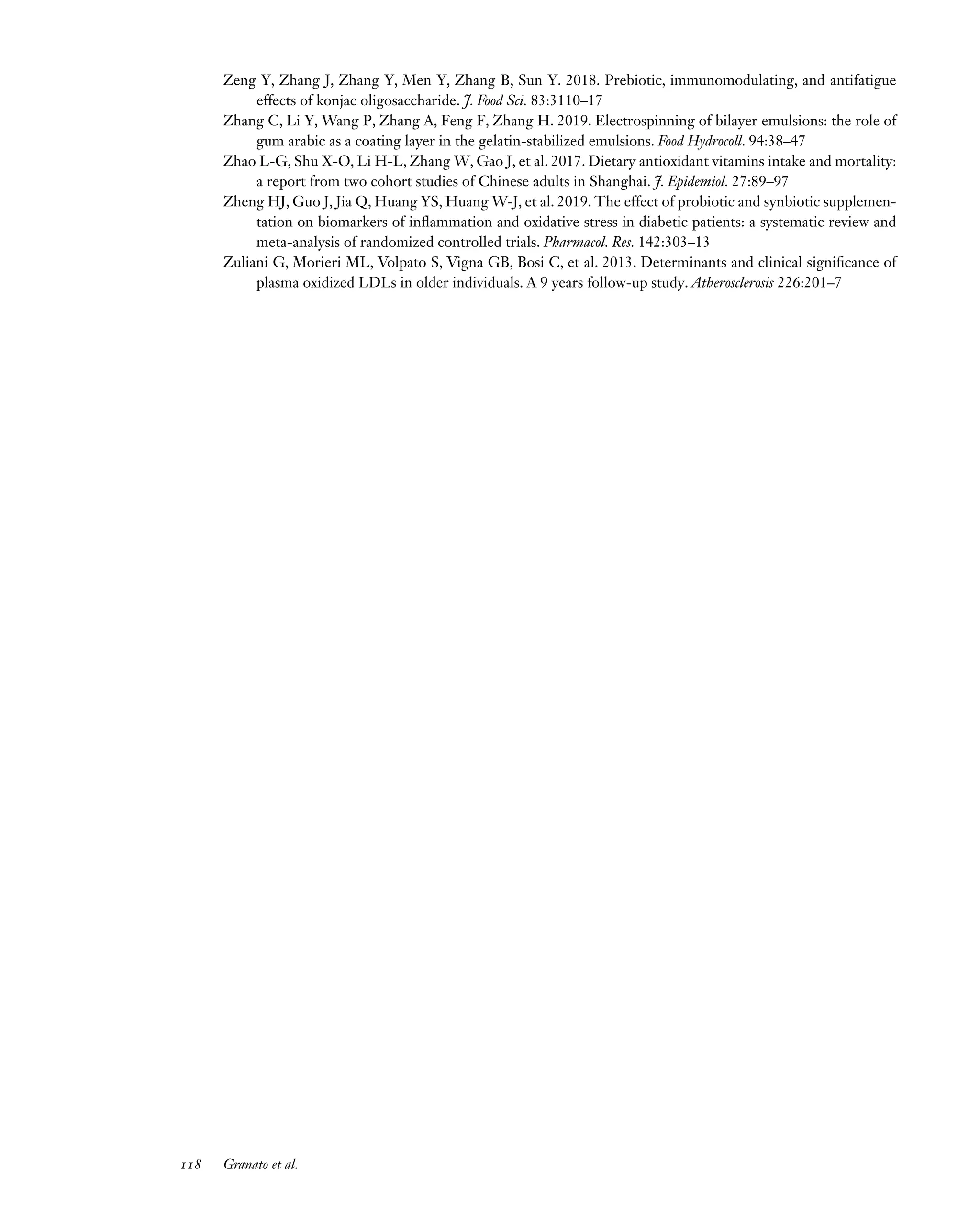 Downloaded
from
www.annualreviews.org.
Guest
(guest)
IP:
14.245.8.218
On:
Wed,
20
Nov
2024
03:24:28
FO11CH05_Granato ARjats.cls February 28, 2020 12:51
Zeng Y, Zhang J, Zhang Y, Men Y, Zhang B, Sun Y. 2018. Prebiotic, immunomodulating, and antifatigue
effects of konjac oligosaccharide. J. Food Sci. 83:3110–17
Zhang C, Li Y, Wang P, Zhang A, Feng F, Zhang H. 2019. Electrospinning of bilayer emulsions: the role of
gum arabic as a coating layer in the gelatin-stabilized emulsions. Food Hydrocoll. 94:38–47
Zhao L-G, Shu X-O, Li H-L, Zhang W, Gao J, et al. 2017. Dietary antioxidant vitamins intake and mortality:
a report from two cohort studies of Chinese adults in Shanghai. J. Epidemiol. 27:89–97
Zheng HJ, Guo J, Jia Q, Huang YS, Huang W-J, et al. 2019. The effect of probiotic and synbiotic supplemen-
tation on biomarkers of inflammation and oxidative stress in diabetic patients: a systematic review and
meta-analysis of randomized controlled trials. Pharmacol. Res. 142:303–13
Zuliani G, Morieri ML, Volpato S, Vigna GB, Bosi C, et al. 2013. Determinants and clinical significance of
plasma oxidized LDLs in older individuals. A 9 years follow-up study. Atherosclerosis 226:201–7
118 Granato et al.
 