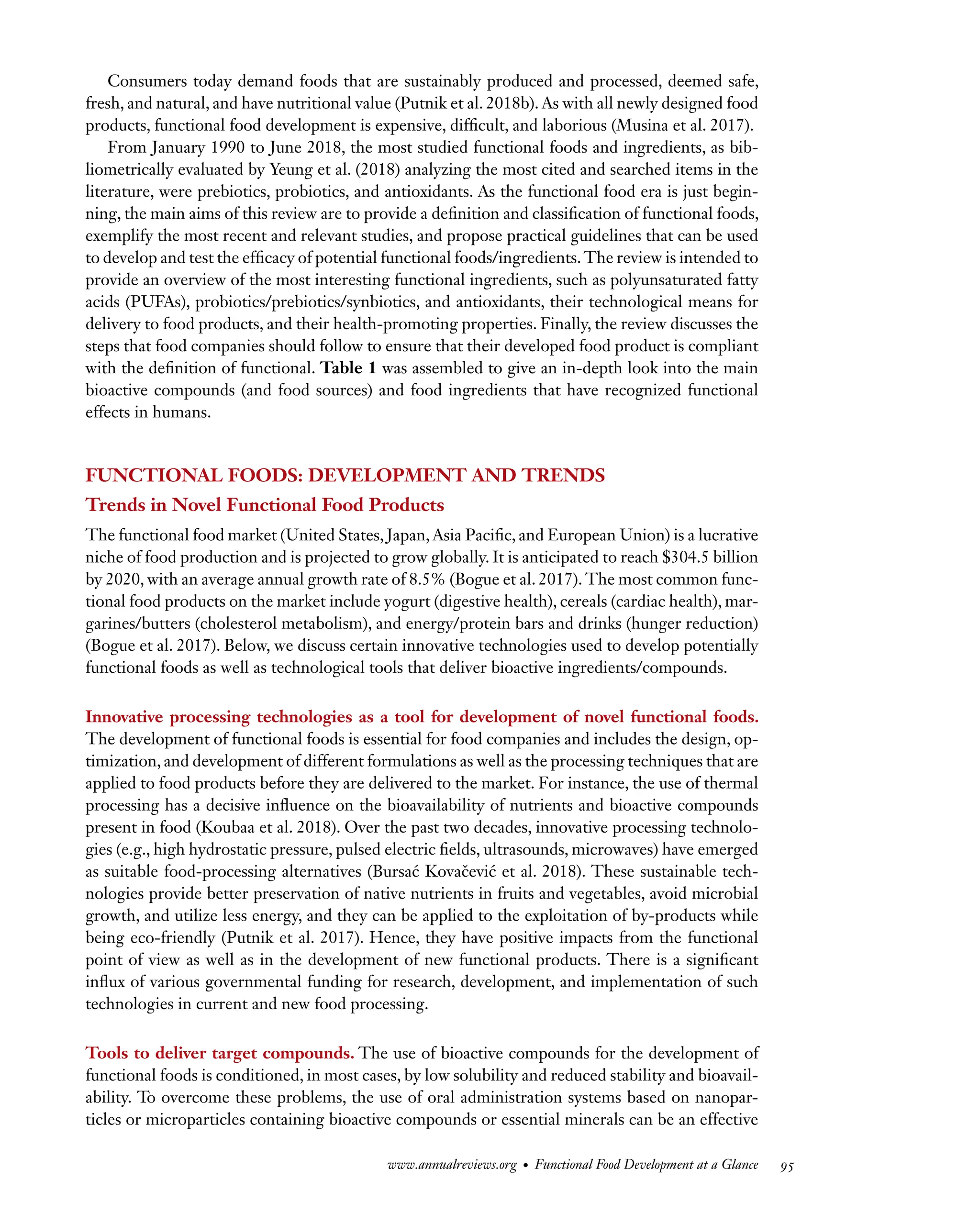 Downloaded
from
www.annualreviews.org.
Guest
(guest)
IP:
14.245.8.218
On:
Wed,
20
Nov
2024
03:24:28
FO11CH05_Granato ARjats.cls February 28, 2020 12:51
Consumers today demand foods that are sustainably produced and processed, deemed safe,
fresh, and natural, and have nutritional value (Putnik et al. 2018b). As with all newly designed food
products, functional food development is expensive, difficult, and laborious (Musina et al. 2017).
From January 1990 to June 2018, the most studied functional foods and ingredients, as bib-
liometrically evaluated by Yeung et al. (2018) analyzing the most cited and searched items in the
literature, were prebiotics, probiotics, and antioxidants. As the functional food era is just begin-
ning, the main aims of this review are to provide a definition and classification of functional foods,
exemplify the most recent and relevant studies, and propose practical guidelines that can be used
to develop and test the efficacy of potential functional foods/ingredients. The review is intended to
provide an overview of the most interesting functional ingredients, such as polyunsaturated fatty
acids (PUFAs), probiotics/prebiotics/synbiotics, and antioxidants, their technological means for
delivery to food products, and their health-promoting properties. Finally, the review discusses the
steps that food companies should follow to ensure that their developed food product is compliant
with the definition of functional. Table 1 was assembled to give an in-depth look into the main
bioactive compounds (and food sources) and food ingredients that have recognized functional
effects in humans.
FUNCTIONAL FOODS: DEVELOPMENT AND TRENDS
Trends in Novel Functional Food Products
The functional food market (United States, Japan, Asia Pacific, and European Union) is a lucrative
niche of food production and is projected to grow globally. It is anticipated to reach $304.5 billion
by 2020, with an average annual growth rate of 8.5% (Bogue et al. 2017). The most common func-
tional food products on the market include yogurt (digestive health), cereals (cardiac health), mar-
garines/butters (cholesterol metabolism), and energy/protein bars and drinks (hunger reduction)
(Bogue et al. 2017). Below, we discuss certain innovative technologies used to develop potentially
functional foods as well as technological tools that deliver bioactive ingredients/compounds.
Innovative processing technologies as a tool for development of novel functional foods.
The development of functional foods is essential for food companies and includes the design, op-
timization, and development of different formulations as well as the processing techniques that are
applied to food products before they are delivered to the market. For instance, the use of thermal
processing has a decisive influence on the bioavailability of nutrients and bioactive compounds
present in food (Koubaa et al. 2018). Over the past two decades, innovative processing technolo-
gies (e.g., high hydrostatic pressure, pulsed electric fields, ultrasounds, microwaves) have emerged
as suitable food-processing alternatives (Bursać Kovačević et al. 2018). These sustainable tech-
nologies provide better preservation of native nutrients in fruits and vegetables, avoid microbial
growth, and utilize less energy, and they can be applied to the exploitation of by-products while
being eco-friendly (Putnik et al. 2017). Hence, they have positive impacts from the functional
point of view as well as in the development of new functional products. There is a significant
influx of various governmental funding for research, development, and implementation of such
technologies in current and new food processing.
Tools to deliver target compounds. The use of bioactive compounds for the development of
functional foods is conditioned, in most cases, by low solubility and reduced stability and bioavail-
ability. To overcome these problems, the use of oral administration systems based on nanopar-
ticles or microparticles containing bioactive compounds or essential minerals can be an effective
www.annualreviews.org • Functional Food Development at a Glance 95
 