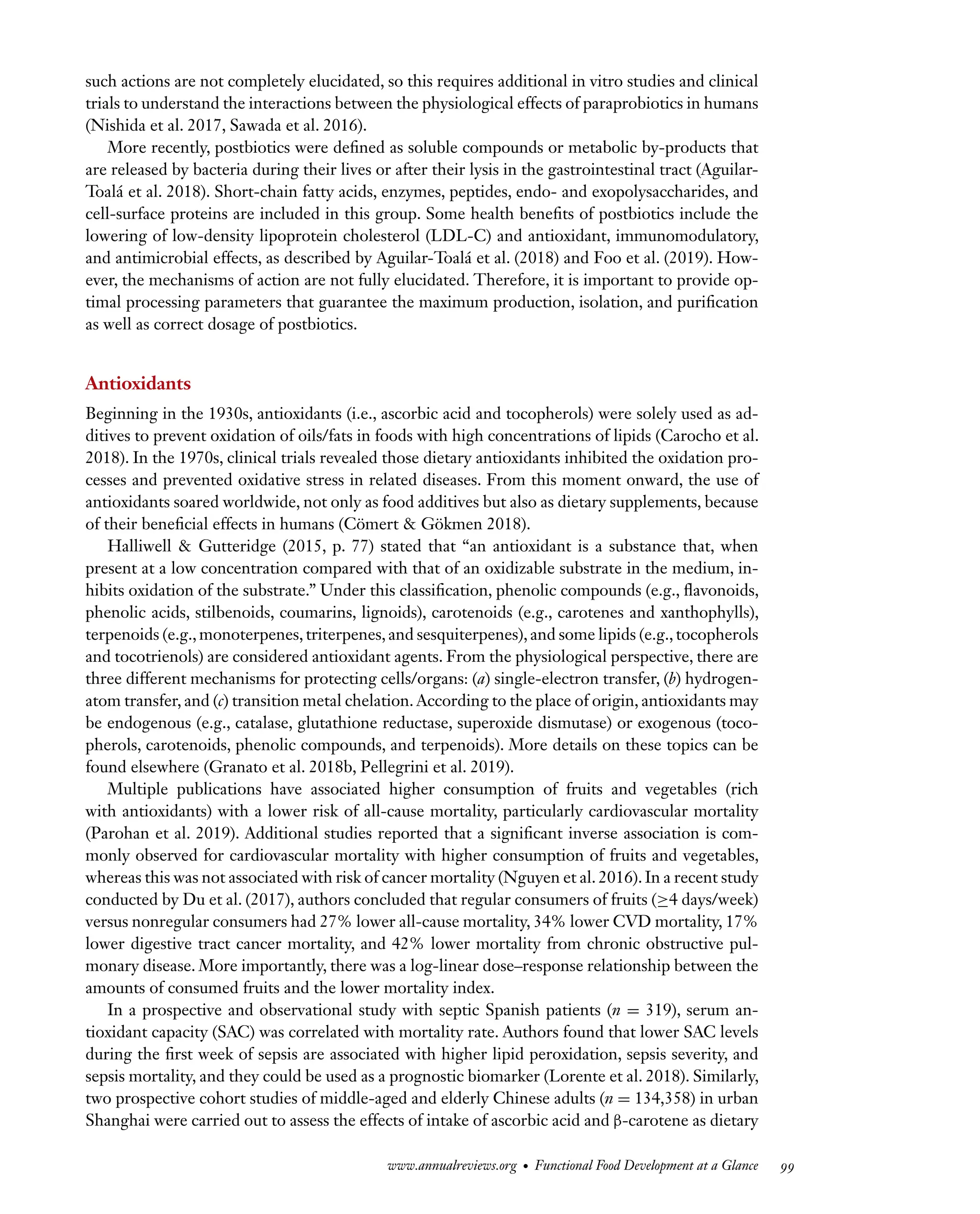 Downloaded
from
www.annualreviews.org.
Guest
(guest)
IP:
14.245.8.218
On:
Wed,
20
Nov
2024
03:24:28
FO11CH05_Granato ARjats.cls February 28, 2020 12:51
such actions are not completely elucidated, so this requires additional in vitro studies and clinical
trials to understand the interactions between the physiological effects of paraprobiotics in humans
(Nishida et al. 2017, Sawada et al. 2016).
More recently, postbiotics were defined as soluble compounds or metabolic by-products that
are released by bacteria during their lives or after their lysis in the gastrointestinal tract (Aguilar-
Toalá et al. 2018). Short-chain fatty acids, enzymes, peptides, endo- and exopolysaccharides, and
cell-surface proteins are included in this group. Some health benefits of postbiotics include the
lowering of low-density lipoprotein cholesterol (LDL-C) and antioxidant, immunomodulatory,
and antimicrobial effects, as described by Aguilar-Toalá et al. (2018) and Foo et al. (2019). How-
ever, the mechanisms of action are not fully elucidated. Therefore, it is important to provide op-
timal processing parameters that guarantee the maximum production, isolation, and purification
as well as correct dosage of postbiotics.
Antioxidants
Beginning in the 1930s, antioxidants (i.e., ascorbic acid and tocopherols) were solely used as ad-
ditives to prevent oxidation of oils/fats in foods with high concentrations of lipids (Carocho et al.
2018). In the 1970s, clinical trials revealed those dietary antioxidants inhibited the oxidation pro-
cesses and prevented oxidative stress in related diseases. From this moment onward, the use of
antioxidants soared worldwide, not only as food additives but also as dietary supplements, because
of their beneficial effects in humans (Cömert & Gökmen 2018).
Halliwell & Gutteridge (2015, p. 77) stated that “an antioxidant is a substance that, when
present at a low concentration compared with that of an oxidizable substrate in the medium, in-
hibits oxidation of the substrate.” Under this classification, phenolic compounds (e.g., flavonoids,
phenolic acids, stilbenoids, coumarins, lignoids), carotenoids (e.g., carotenes and xanthophylls),
terpenoids (e.g., monoterpenes, triterpenes, and sesquiterpenes), and some lipids (e.g., tocopherols
and tocotrienols) are considered antioxidant agents. From the physiological perspective, there are
three different mechanisms for protecting cells/organs: (a) single-electron transfer, (b) hydrogen-
atom transfer, and (c) transition metal chelation. According to the place of origin, antioxidants may
be endogenous (e.g., catalase, glutathione reductase, superoxide dismutase) or exogenous (toco-
pherols, carotenoids, phenolic compounds, and terpenoids). More details on these topics can be
found elsewhere (Granato et al. 2018b, Pellegrini et al. 2019).
Multiple publications have associated higher consumption of fruits and vegetables (rich
with antioxidants) with a lower risk of all-cause mortality, particularly cardiovascular mortality
(Parohan et al. 2019). Additional studies reported that a significant inverse association is com-
monly observed for cardiovascular mortality with higher consumption of fruits and vegetables,
whereas this was not associated with risk of cancer mortality (Nguyen et al. 2016). In a recent study
conducted by Du et al. (2017), authors concluded that regular consumers of fruits (≥4 days/week)
versus nonregular consumers had 27% lower all-cause mortality, 34% lower CVD mortality, 17%
lower digestive tract cancer mortality, and 42% lower mortality from chronic obstructive pul-
monary disease. More importantly, there was a log-linear dose–response relationship between the
amounts of consumed fruits and the lower mortality index.
In a prospective and observational study with septic Spanish patients (n = 319), serum an-
tioxidant capacity (SAC) was correlated with mortality rate. Authors found that lower SAC levels
during the first week of sepsis are associated with higher lipid peroxidation, sepsis severity, and
sepsis mortality, and they could be used as a prognostic biomarker (Lorente et al. 2018). Similarly,
two prospective cohort studies of middle-aged and elderly Chinese adults (n = 134,358) in urban
Shanghai were carried out to assess the effects of intake of ascorbic acid and β-carotene as dietary
www.annualreviews.org • Functional Food Development at a Glance 99
 