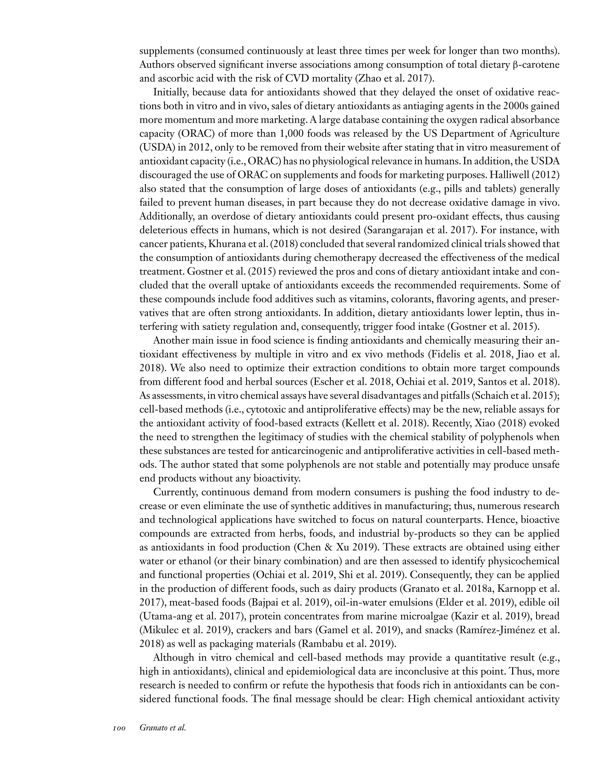 Downloaded
from
www.annualreviews.org.
Guest
(guest)
IP:
14.245.8.218
On:
Wed,
20
Nov
2024
03:24:28
FO11CH05_Granato ARjats.cls February 28, 2020 12:51
supplements (consumed continuously at least three times per week for longer than two months).
Authors observed significant inverse associations among consumption of total dietary β-carotene
and ascorbic acid with the risk of CVD mortality (Zhao et al. 2017).
Initially, because data for antioxidants showed that they delayed the onset of oxidative reac-
tions both in vitro and in vivo, sales of dietary antioxidants as antiaging agents in the 2000s gained
more momentum and more marketing. A large database containing the oxygen radical absorbance
capacity (ORAC) of more than 1,000 foods was released by the US Department of Agriculture
(USDA) in 2012, only to be removed from their website after stating that in vitro measurement of
antioxidant capacity (i.e.,ORAC) has no physiological relevance in humans.In addition,the USDA
discouraged the use of ORAC on supplements and foods for marketing purposes. Halliwell (2012)
also stated that the consumption of large doses of antioxidants (e.g., pills and tablets) generally
failed to prevent human diseases, in part because they do not decrease oxidative damage in vivo.
Additionally, an overdose of dietary antioxidants could present pro-oxidant effects, thus causing
deleterious effects in humans, which is not desired (Sarangarajan et al. 2017). For instance, with
cancer patients, Khurana et al. (2018) concluded that several randomized clinical trials showed that
the consumption of antioxidants during chemotherapy decreased the effectiveness of the medical
treatment. Gostner et al. (2015) reviewed the pros and cons of dietary antioxidant intake and con-
cluded that the overall uptake of antioxidants exceeds the recommended requirements. Some of
these compounds include food additives such as vitamins, colorants, flavoring agents, and preser-
vatives that are often strong antioxidants. In addition, dietary antioxidants lower leptin, thus in-
terfering with satiety regulation and, consequently, trigger food intake (Gostner et al. 2015).
Another main issue in food science is finding antioxidants and chemically measuring their an-
tioxidant effectiveness by multiple in vitro and ex vivo methods (Fidelis et al. 2018, Jiao et al.
2018). We also need to optimize their extraction conditions to obtain more target compounds
from different food and herbal sources (Escher et al. 2018, Ochiai et al. 2019, Santos et al. 2018).
As assessments,in vitro chemical assays have several disadvantages and pitfalls (Schaich et al.2015);
cell-based methods (i.e., cytotoxic and antiproliferative effects) may be the new, reliable assays for
the antioxidant activity of food-based extracts (Kellett et al. 2018). Recently, Xiao (2018) evoked
the need to strengthen the legitimacy of studies with the chemical stability of polyphenols when
these substances are tested for anticarcinogenic and antiproliferative activities in cell-based meth-
ods. The author stated that some polyphenols are not stable and potentially may produce unsafe
end products without any bioactivity.
Currently, continuous demand from modern consumers is pushing the food industry to de-
crease or even eliminate the use of synthetic additives in manufacturing; thus, numerous research
and technological applications have switched to focus on natural counterparts. Hence, bioactive
compounds are extracted from herbs, foods, and industrial by-products so they can be applied
as antioxidants in food production (Chen & Xu 2019). These extracts are obtained using either
water or ethanol (or their binary combination) and are then assessed to identify physicochemical
and functional properties (Ochiai et al. 2019, Shi et al. 2019). Consequently, they can be applied
in the production of different foods, such as dairy products (Granato et al. 2018a, Karnopp et al.
2017), meat-based foods (Bajpai et al. 2019), oil-in-water emulsions (Elder et al. 2019), edible oil
(Utama-ang et al. 2017), protein concentrates from marine microalgae (Kazir et al. 2019), bread
(Mikulec et al. 2019), crackers and bars (Gamel et al. 2019), and snacks (Ramírez-Jiménez et al.
2018) as well as packaging materials (Rambabu et al. 2019).
Although in vitro chemical and cell-based methods may provide a quantitative result (e.g.,
high in antioxidants), clinical and epidemiological data are inconclusive at this point. Thus, more
research is needed to confirm or refute the hypothesis that foods rich in antioxidants can be con-
sidered functional foods. The final message should be clear: High chemical antioxidant activity
100 Granato et al.
 