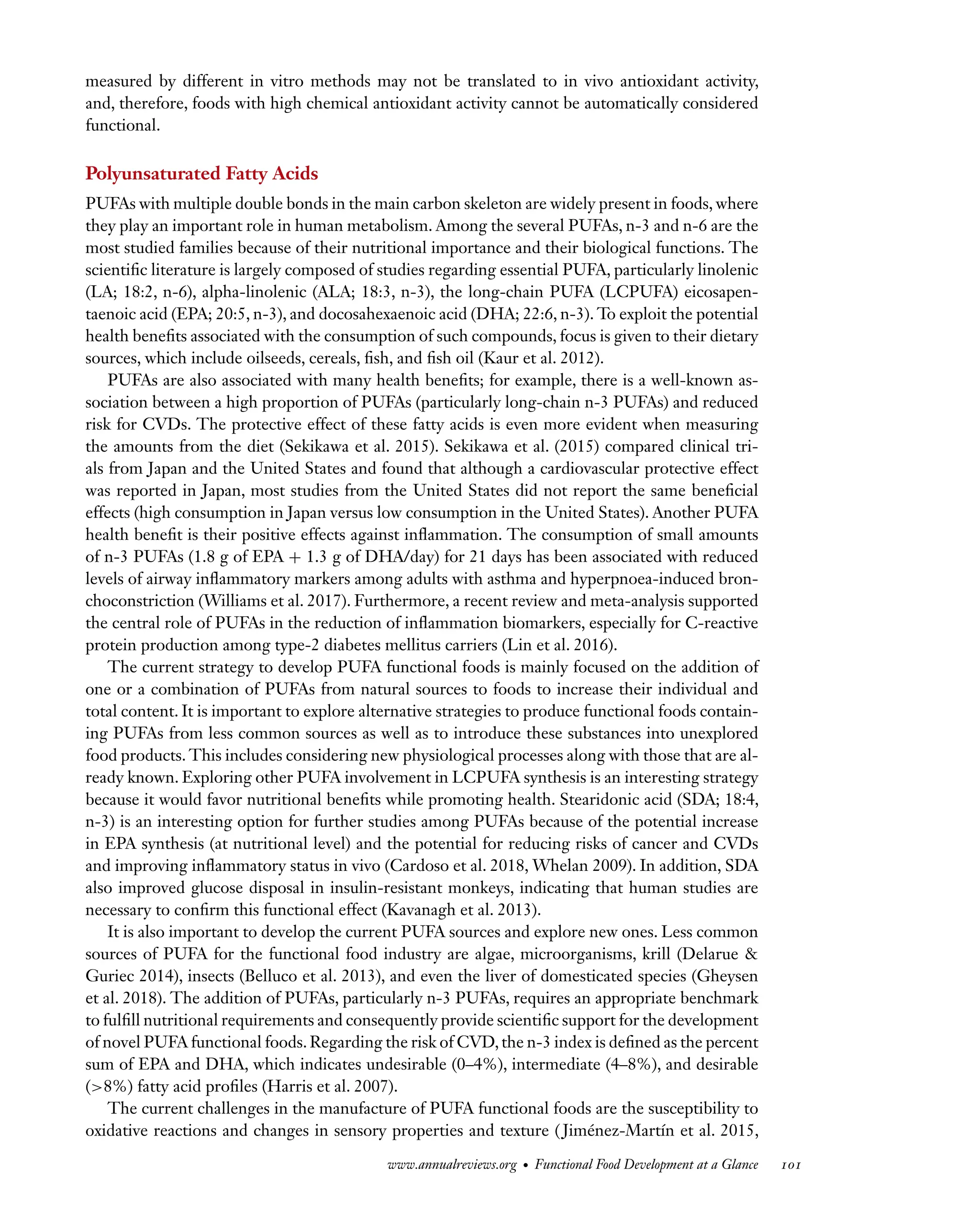 Downloaded
from
www.annualreviews.org.
Guest
(guest)
IP:
14.245.8.218
On:
Wed,
20
Nov
2024
03:24:28
FO11CH05_Granato ARjats.cls February 28, 2020 12:51
measured by different in vitro methods may not be translated to in vivo antioxidant activity,
and, therefore, foods with high chemical antioxidant activity cannot be automatically considered
functional.
Polyunsaturated Fatty Acids
PUFAs with multiple double bonds in the main carbon skeleton are widely present in foods, where
they play an important role in human metabolism. Among the several PUFAs, n-3 and n-6 are the
most studied families because of their nutritional importance and their biological functions. The
scientific literature is largely composed of studies regarding essential PUFA, particularly linolenic
(LA; 18:2, n-6), alpha-linolenic (ALA; 18:3, n-3), the long-chain PUFA (LCPUFA) eicosapen-
taenoic acid (EPA; 20:5, n-3), and docosahexaenoic acid (DHA; 22:6, n-3). To exploit the potential
health benefits associated with the consumption of such compounds, focus is given to their dietary
sources, which include oilseeds, cereals, fish, and fish oil (Kaur et al. 2012).
PUFAs are also associated with many health benefits; for example, there is a well-known as-
sociation between a high proportion of PUFAs (particularly long-chain n-3 PUFAs) and reduced
risk for CVDs. The protective effect of these fatty acids is even more evident when measuring
the amounts from the diet (Sekikawa et al. 2015). Sekikawa et al. (2015) compared clinical tri-
als from Japan and the United States and found that although a cardiovascular protective effect
was reported in Japan, most studies from the United States did not report the same beneficial
effects (high consumption in Japan versus low consumption in the United States). Another PUFA
health benefit is their positive effects against inflammation. The consumption of small amounts
of n-3 PUFAs (1.8 g of EPA + 1.3 g of DHA/day) for 21 days has been associated with reduced
levels of airway inflammatory markers among adults with asthma and hyperpnoea-induced bron-
choconstriction (Williams et al. 2017). Furthermore, a recent review and meta-analysis supported
the central role of PUFAs in the reduction of inflammation biomarkers, especially for C-reactive
protein production among type-2 diabetes mellitus carriers (Lin et al. 2016).
The current strategy to develop PUFA functional foods is mainly focused on the addition of
one or a combination of PUFAs from natural sources to foods to increase their individual and
total content. It is important to explore alternative strategies to produce functional foods contain-
ing PUFAs from less common sources as well as to introduce these substances into unexplored
food products. This includes considering new physiological processes along with those that are al-
ready known. Exploring other PUFA involvement in LCPUFA synthesis is an interesting strategy
because it would favor nutritional benefits while promoting health. Stearidonic acid (SDA; 18:4,
n-3) is an interesting option for further studies among PUFAs because of the potential increase
in EPA synthesis (at nutritional level) and the potential for reducing risks of cancer and CVDs
and improving inflammatory status in vivo (Cardoso et al. 2018, Whelan 2009). In addition, SDA
also improved glucose disposal in insulin-resistant monkeys, indicating that human studies are
necessary to confirm this functional effect (Kavanagh et al. 2013).
It is also important to develop the current PUFA sources and explore new ones. Less common
sources of PUFA for the functional food industry are algae, microorganisms, krill (Delarue &
Guriec 2014), insects (Belluco et al. 2013), and even the liver of domesticated species (Gheysen
et al. 2018). The addition of PUFAs, particularly n-3 PUFAs, requires an appropriate benchmark
to fulfill nutritional requirements and consequently provide scientific support for the development
of novel PUFA functional foods.Regarding the risk of CVD,the n-3 index is defined as the percent
sum of EPA and DHA, which indicates undesirable (0–4%), intermediate (4–8%), and desirable
(>8%) fatty acid profiles (Harris et al. 2007).
The current challenges in the manufacture of PUFA functional foods are the susceptibility to
oxidative reactions and changes in sensory properties and texture ( Jiménez-Martín et al. 2015,
www.annualreviews.org • Functional Food Development at a Glance 101
 