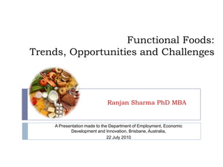 Functional Foods: Trends, Opportunities and Challenges Ranjan Sharma PhD MBA A Presentation made to the Department of Employment, Economic Development and Innovation, Brisbane, Australia,  22 July 2010 