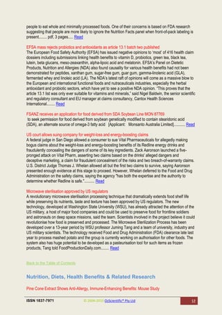 people to eat whole and minimally processed foods. One of their concerns is based on FDA research
suggesting that people are more likely to ignore the Nutrition Facts panel when front-of-pack labeling is
present........ pdf, 3 pages..... Read

EFSA mass rejects probiotics and antioxidants as article 13.1 batch two published
The European Food Safety Authority (EFSA) has issued negative opinions to ‗most‘ of 416 health claim
dossiers including submissions linking health benefits to vitamin D, probiotics, green tea, black tea,
lutein, beta glucans, meso-zeaxanthin, alpha-lipoic acid and melatonin. EFSA‘s Panel on Dietetic
Products, Nutrition and Allergies (NDA) also found causality for various health benefits had not been
demonstrated for peptides, xanthan gum, sugar-free gum, guar gum, gamma-linolenic acid (GLA),
fermented whey and linoleic acid (LA). The NDA‘s latest raft of opinions will come as a massive blow to
the European and international functional foods and nutraceuticals industries, especially the herbal
antioxidant and probiotic sectors, which have yet to see a positive NDA opinion. ―This proves that the
article 13.1 list was only ever suitable for vitamins and minerals,‖ said Nigel Baldwin, the senior scientific
and regulatory consultant and EU manager at claims consultancy, Cantox Health Sciences
International........ Read

FSANZ receives an application for food derived from SDA Soybean Line MON 87769
 to seek permission for food derived from soybean genetically modified to contain stearidonic acid
(SDA), an alternate source of omega-3 fatty acid [Applicant: Monsanto Australia Limited]........... Read

US court allows suing company for weight-loss and energy-boosting claims
A federal judge in San Diego allowed a consumer to sue Vital Pharmaceuticals for allegedly making
bogus claims about the weight-loss and energy-boosting benefits of its Redline energy drinks and
fraudulently concealing the dangers of some of its key ingredients. Zack Aaronson launched a five-
pronged attack on Vital Pharm, asserting two claims based on the drinks' alleged dangers and
deceptive marketing, a claim for fraudulent concealment of the risks and two breach-of-warranty claims.
U.S. District Judge Thomas J. Whelan allowed all but the first two claims to survive, saying Aaronson
presented enough evidence at this stage to proceed. However, Whelan deferred to the Food and Drug
Administration on the safety claims, saying the agency "has both the expertise and the authority to
determine whether Redline is safe.".......... Read

Microwave sterilisation approved by US regulators
A revolutionary microwave sterilisation processing technique that dramatically extends food shelf life
while preserving its nutrients, taste and texture has been approved by US regulators. The new
technology, developed at Washington State University (WSU), has already attracted the attention of the
US military, a host of major food companies and could be used to preserve food for frontline soldiers
and astronauts on deep space missions, said the team. Scientists involved in the project believe it could
revolutionise how food is preserved and processed. The Microwave Sterilization Process has been
developed over a 13-year period by WSU professor Juming Tang and a team of university, industry and
US military scientists. The technology received Food and Drug Administration (FDA) clearance late last
year to process mashed potato and the group is currently working on authorisation for other foods. The
system also has huge potential to be developed as a pasteurisation tool for such items as frozen
products, Tang told FoodProductionDaily.com........ Read


Back to the Table of Contents


Nutrition, Diets, Health Benefits & Related Research

Pine Cone Extract Shows Anti-Allergy, Immune-Enhancing Benefits: Mouse Study

ISSN 1837-7971                       © 2004-2010 OzScientific® Pty Ltd                                     12
 
