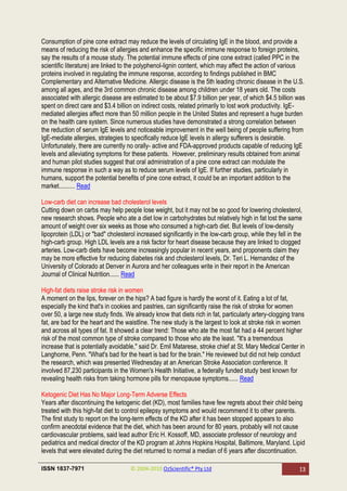 Consumption of pine cone extract may reduce the levels of circulating IgE in the blood, and provide a
means of reducing the risk of allergies and enhance the specific immune response to foreign proteins,
say the results of a mouse study. The potential immune effects of pine cone extract (called PPC in the
scientific literature) are linked to the polyphenol-lignin content, which may affect the action of various
proteins involved in regulating the immune response, according to findings published in BMC
Complementary and Alternative Medicine. Allergic disease is the 5th leading chronic disease in the U.S.
among all ages, and the 3rd common chronic disease among children under 18 years old. The costs
associated with allergic disease are estimated to be about $7.9 billion per year, of which $4.5 billion was
spent on direct care and $3.4 billion on indirect costs, related primarily to lost work productivity. IgE-
mediated allergies affect more than 50 million people in the United States and represent a huge burden
on the health care system. Since numerous studies have demonstrated a strong correlation between
the reduction of serum IgE levels and noticeable improvement in the well being of people suffering from
IgE-mediate allergies, strategies to specifically reduce IgE levels in allergy sufferers is desirable.
Unfortunately, there are currently no orally- active and FDA-approved products capable of reducing IgE
levels and alleviating symptoms for these patients. However, preliminary results obtained from animal
and human pilot studies suggest that oral administration of a pine cone extract can modulate the
immune response in such a way as to reduce serum levels of IgE. If further studies, particularly in
humans, support the potential benefits of pine cone extract, it could be an important addition to the
market.......... Read

Low-carb diet can increase bad cholesterol levels
Cutting down on carbs may help people lose weight, but it may not be so good for lowering cholesterol,
new research shows. People who ate a diet low in carbohydrates but relatively high in fat lost the same
amount of weight over six weeks as those who consumed a high-carb diet. But levels of low-density
lipoprotein (LDL) or "bad" cholesterol increased significantly in the low-carb group, while they fell in the
high-carb group. High LDL levels are a risk factor for heart disease because they are linked to clogged
arteries. Low-carb diets have become increasingly popular in recent years, and proponents claim they
may be more effective for reducing diabetes risk and cholesterol levels, Dr. Teri L. Hernandez of the
University of Colorado at Denver in Aurora and her colleagues write in their report in the American
Journal of Clinical Nutrition...... Read

High-fat diets raise stroke risk in women
A moment on the lips, forever on the hips? A bad figure is hardly the worst of it. Eating a lot of fat,
especially the kind that's in cookies and pastries, can significantly raise the risk of stroke for women
over 50, a large new study finds. We already know that diets rich in fat, particularly artery-clogging trans
fat, are bad for the heart and the waistline. The new study is the largest to look at stroke risk in women
and across all types of fat. It showed a clear trend: Those who ate the most fat had a 44 percent higher
risk of the most common type of stroke compared to those who ate the least. "It's a tremendous
increase that is potentially avoidable," said Dr. Emil Matarese, stroke chief at St. Mary Medical Center in
Langhorne, Penn. "What's bad for the heart is bad for the brain." He reviewed but did not help conduct
the research, which was presented Wednesday at an American Stroke Association conference. It
involved 87,230 participants in the Women's Health Initiative, a federally funded study best known for
revealing health risks from taking hormone pills for menopause symptoms...... Read

Ketogenic Diet Has No Major Long-Term Adverse Effects
Years after discontinuing the ketogenic diet (KD), most families have few regrets about their child being
treated with this high-fat diet to control epilepsy symptoms and would recommend it to other parents.
The first study to report on the long-term effects of the KD after it has been stopped appears to also
confirm anecdotal evidence that the diet, which has been around for 80 years, probably will not cause
cardiovascular problems, said lead author Eric H. Kossoff, MD, associate professor of neurology and
pediatrics and medical director of the KD program at Johns Hopkins Hospital, Baltimore, Maryland. Lipid
levels that were elevated during the diet returned to normal a median of 6 years after discontinuation.

ISSN 1837-7971                       © 2004-2010 OzScientific® Pty Ltd                                    13
 