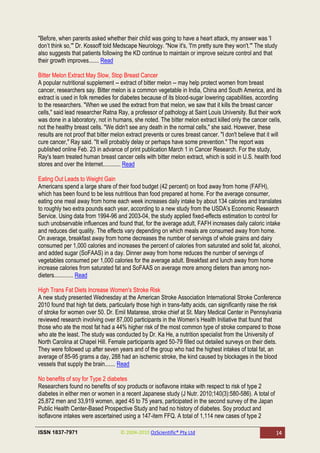 "Before, when parents asked whether their child was going to have a heart attack, my answer was 'I
don‘t think so,'" Dr. Kossoff told Medscape Neurology. "Now it's, 'I'm pretty sure they won't.'" The study
also suggests that patients following the KD continue to maintain or improve seizure control and that
their growth improves....... Read

Bitter Melon Extract May Slow, Stop Breast Cancer
A popular nutritional supplement -- extract of bitter melon -- may help protect women from breast
cancer, researchers say. Bitter melon is a common vegetable in India, China and South America, and its
extract is used in folk remedies for diabetes because of its blood-sugar lowering capabilities, according
to the researchers. "When we used the extract from that melon, we saw that it kills the breast cancer
cells," said lead researcher Ratna Ray, a professor of pathology at Saint Louis University. But their work
was done in a laboratory, not in humans, she noted. The bitter melon extract killed only the cancer cells,
not the healthy breast cells. "We didn't see any death in the normal cells," she said. However, these
results are not proof that bitter melon extract prevents or cures breast cancer. "I don't believe that it will
cure cancer," Ray said. "It will probably delay or perhaps have some prevention." The report was
published online Feb. 23 in advance of print publication March 1 in Cancer Research. For the study,
Ray's team treated human breast cancer cells with bitter melon extract, which is sold in U.S. health food
stores and over the Internet............ Read

Eating Out Leads to Weight Gain
Americans spend a large share of their food budget (42 percent) on food away from home (FAFH),
which has been found to be less nutritious than food prepared at home. For the average consumer,
eating one meal away from home each week increases daily intake by about 134 calories and translates
to roughly two extra pounds each year, according to a new study from the USDA‘s Economic Research
Service. Using data from 1994-96 and 2003-04, the study applied fixed-effects estimation to control for
such unobservable influences and found that, for the average adult, FAFH increases daily caloric intake
and reduces diet quality. The effects vary depending on which meals are consumed away from home.
On average, breakfast away from home decreases the number of servings of whole grains and dairy
consumed per 1,000 calories and increases the percent of calories from saturated and solid fat, alcohol,
and added sugar (SoFAAS) in a day. Dinner away from home reduces the number of servings of
vegetables consumed per 1,000 calories for the average adult. Breakfast and lunch away from home
increase calories from saturated fat and SoFAAS on average more among dieters than among non-
dieters............. Read

High Trans Fat Diets Increase Women's Stroke Risk
A new study presented Wednesday at the American Stroke Association International Stroke Conference
2010 found that high fat diets, particularly those high in trans-fatty acids, can significantly raise the risk
of stroke for women over 50. Dr. Emil Matarese, stroke chief at St. Mary Medical Center in Pennsylvania
reviewed research involving over 87,000 participants in the Women‘s Health Initiative that found that
those who ate the most fat had a 44% higher risk of the most common type of stroke compared to those
who ate the least. The study was conducted by Dr. Ka He, a nutrition specialist from the University of
North Carolina at Chapel Hill. Female participants aged 50-79 filled out detailed surveys on their diets.
They were followed up after seven years and of the group who had the highest intakes of total fat, an
average of 85-95 grams a day, 288 had an ischemic stroke, the kind caused by blockages in the blood
vessels that supply the brain....... Read

No benefits of soy for Type 2 diabetes
Researchers found no benefits of soy products or isoflavone intake with respect to risk of type 2
diabetes in either men or women in a recent Japanese study (J Nutr. 2010;140(3):580-586). A total of
25,872 men and 33,919 women, aged 45 to 75 years, participated in the second survey of the Japan
Public Health Center-Based Prospective Study and had no history of diabetes. Soy product and
isoflavone intakes were ascertained using a 147-item FFQ. A total of 1,114 new cases of type 2

ISSN 1837-7971                       © 2004-2010 OzScientific® Pty Ltd                                     14
 