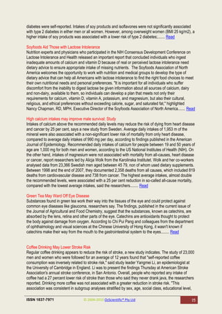 diabetes were self-reported. Intakes of soy products and isoflavones were not significantly associated
with type 2 diabetes in either men or all women. However, among overweight women (BMI 25 kg/m2), a
higher intake of soy products was associated with a lower risk of type 2 diabetes;....... Read

Soyfoods Aid Those with Lactose Intolerance
Nutrition experts and physicians who participated in the NIH Consensus Development Conference on
Lactose Intolerance and Health released an important report that concluded individuals who ingest
inadequate amounts of calcium and vitamin D because of real or perceived lactose intolerance need
dietary advice to ensure appropriate intake of missing nutrients. The Soyfoods Association of North
America welcomes the opportunity to work with nutrition and medical groups to develop the type of
dietary advice that can help all Americans with lactose intolerance to find the right food choices to meet
their own nutritional needs and personal preferences. "It is important for all individuals who suffer
discomfort from the inability to digest lactose be given information about all sources of calcium, dairy
and non-dairy, available to them, so individuals can develop a plan that meets not only their
requirements for calcium, vitamin D, vitamin A, potassium, and magnesium, but also their cultural,
religious, and ethical preferences without exceeding calorie, sugar, and saturated fat," highlighted
Nancy Chapman, RD, MPH, Executive Director of the Soyfoods Association of North America....... Read

High calcium intakes may improve male survival: Study
Intakes of calcium above the recommended daily levels may reduce the risk of dying from heart disease
and cancer by 25 per cent, says a new study from Sweden. Average daily intakes of 1,953 m of the
mineral were also associated with a non-significant lower risk of mortality from only heart disease,
compared to average daily intakes of 990 mg per day, according to findings published in the American
Journal of Epidemiology. Recommended daily intakes of calcium for people between 19 and 50 years of
age are 1,000 mg for both men and women, according to the US National Institutes of Health (NIH). On
the other hand, intakes of magnesium were not associated with mortality from all-causes, heart disease
or cancer, report researchers led by Alicja Wolk from the Karolinska Institutet. Wolk and her co-workers
analysed data from 23,366 Swedish men aged between 45 79, non of whom used dietary supplements.
Between 1998 and the end of 2007, they documented 2,358 deaths from all causes, which included 819
deaths from cardiovascular disease and 738 from cancer. The highest average intakes, almost double
the recommended levels, were associated with a 25 per cent reduction in so-called all-cause mortality,
compared with the lowest average intakes, said the researchers........ Read

Green Tea May Ward Off Eye Disease
Substances found in green tea work their way into the tissues of the eye and could protect against
common eye diseases like glaucoma, researchers say. The findings, published in the current issue of
the Journal of Agricultural and Food Chemistry, suggest that the substances, known as catechins, are
absorbed by the lens, retina and other parts of the eye. Catechins are antioxidants thought to protect
the body against damage from oxygen. According to Chi Pui Pang and colleagues from the department
of ophthalmology and visual sciences at the Chinese University of Hong Kong, it wasn't known if
catechins make their way from the mouth to the gastrointestinal system to the eyes........ Read


Coffee Drinking May Lower Stroke Risk
Regular coffee drinking appears to reduce the risk of stroke, a new study indicates. The study of 23,000
men and women who were followed for an average of 12 years found that "self-reported coffee
consumption was inversely related to stroke risk," said study leader Yangmei Li, an epidemiologist at
the University of Cambridge in England. Li was to present the findings Thursday at American Stroke
Association's annual stroke conference, in San Antonio. Overall, people who reported any intake of
coffee had a 27 percent lower risk of stroke than those who said they never drank java, the researchers
reported. Drinking more coffee was not associated with a greater reduction in stroke risk. "This
association was consistent in subgroup analyses stratified by sex, age, social class, educational level,

ISSN 1837-7971                     © 2004-2010 OzScientific® Pty Ltd                                   15
 