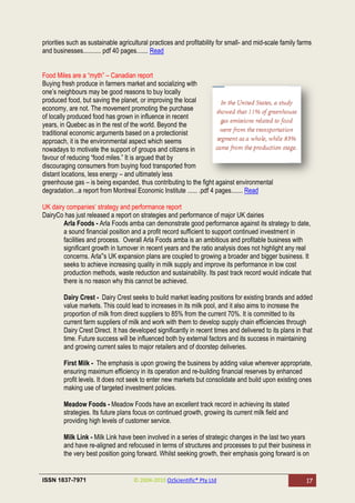 priorities such as sustainable agricultural practices and profitability for small- and mid-scale family farms
and businesses........... pdf 40 pages....... Read


Food Miles are a ―myth‖ – Canadian report
Buying fresh produce in farmers market and socializing with
one‘s neighbours may be good reasons to buy locally
produced food, but saving the planet, or improving the local
economy, are not. The movement promoting the purchase
of locally produced food has grown in influence in recent
years, in Quebec as in the rest of the world. Beyond the
traditional economic arguments based on a protectionist
approach, it is the environmental aspect which seems
nowadays to motivate the support of groups and citizens in
favour of reducing ―food miles.‖ It is argued that by
discouraging consumers from buying food transported from
distant locations, less energy – and ultimately less
greenhouse gas – is being expanded, thus contributing to the fight against environmental
degradation...a report from Montreal Economic Institute ...... .pdf 4 pages....... Read

UK dairy companies‘ strategy and performance report
DairyCo has just released a report on strategies and performance of major UK dairies
        Arla Foods - Arla Foods amba can demonstrate good performance against its strategy to date,
        a sound financial position and a profit record sufficient to support continued investment in
        facilities and process. Overall Arla Foods amba is an ambitious and profitable business with
        significant growth in turnover in recent years and the ratio analysis does not highlight any real
        concerns. Arla‟s UK expansion plans are coupled to growing a broader and bigger business. It
        seeks to achieve increasing quality in milk supply and improve its performance in low cost
        production methods, waste reduction and sustainability. Its past track record would indicate that
        there is no reason why this cannot be achieved.

        Dairy Crest - Dairy Crest seeks to build market leading positions for existing brands and added
        value markets. This could lead to increases in its milk pool, and it also aims to increase the
        proportion of milk from direct suppliers to 85% from the current 70%. It is committed to its
        current farm suppliers of milk and work with them to develop supply chain efficiencies through
        Dairy Crest Direct. It has developed significantly in recent times and delivered to its plans in that
        time. Future success will be influenced both by external factors and its success in maintaining
        and growing current sales to major retailers and of doorstep deliveries.

        First Milk - The emphasis is upon growing the business by adding value wherever appropriate,
        ensuring maximum efficiency in its operation and re-building financial reserves by enhanced
        profit levels. It does not seek to enter new markets but consolidate and build upon existing ones
        making use of targeted investment policies.

        Meadow Foods - Meadow Foods have an excellent track record in achieving its stated
        strategies. Its future plans focus on continued growth, growing its current milk field and
        providing high levels of customer service.

        Milk Link - Milk Link have been involved in a series of strategic changes in the last two years
        and have re-aligned and refocused in terms of structures and processes to put their business in
        the very best position going forward. Whilst seeking growth, their emphasis going forward is on


ISSN 1837-7971                       © 2004-2010 OzScientific® Pty Ltd                                    17
 