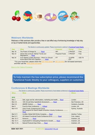 Webinars Worldwide
Webinars or Web seminars often provide a free or cost effect way of enhancing knowledge or help stay
on top of market trends and opportunities.

                           This Section is continuously updated. Please recommend a webinar to Functional Foods Weekly
Date          What                                                      Presenter              Timing*        Price
Mar 18        The Power of Omega-3s............ Read                    NPI                    2 PM EDT       Free
Mar 23        Gluten-free products: Market Trends and                   Prepared Foods         3 PM EDT       Free
              Regulations........ Read
Mar 24        From Babies to Baby Boomers – What You Should             IFT                    12:45PM        USD 79
              Know About DHA and Cognition.......... Read                                      CST
    * For your local time, please check the US Time Zones or US Live time (for US based seminars)
    and then use the Time Zone Converter

Back to the Table of Contents




   To help maintain the low subscription price, please recommend the
   Functional Foods Weekly to your colleagues, suppliers or customers


Conferences & Meetings Worldwide
            This Section is continuously updated. Please recommend a food-related conference to Functional Foods Weekly
When              What                                                                            Where


2010
Mar 2             Salt, sugar and fat: reformulation, marketing and health..... Read              London
Mar 2-3           12th Annual Dairy Ingredients Symposium......... Read                           San Francisco, US
Mar 2-3           ABARE Outlook.......... Read                                                    Canberra, Australia
Mar 9             Food for Kids Conference........ hRead                                         London, UK
Mar 9-10          Grain Foods: Sustaining the Future,                                             Sydney, Australia
                  the Inaugural Go Grains Health & Nutrition Industry Conference............
                  Read
Mar 9-11          InnoBev Global Soft Drinks Congress...... Read                                  Istanbul, Turkey
Mar 9-11          US Ireland Functional Foods Conference 2010.............. Read                  Cork, Ireland
Mar 10-11         Nutracon.......... Read                                                         Anaheim, US
Mar 10-11         Soyfoods2010: Anticipating Potential for Growth........ Read                    Anaheim, US
Mar 11-14         Natural Products Expo West........ Read                                         Anaheim, US



ISSN 1837-7971                          © 2004-2010 OzScientific® Pty Ltd                                            19
 