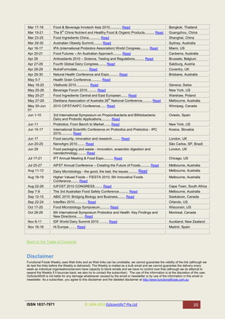Mar 17-18           Food & Beverage Innotech Asia 2010............ Read                                      Bangkok, Thailand
                           th
Mar 19-21           The 8 China Nutrient and Healthy Food & Organic Products.......... Read                  Guangzhou, China
Mar 23-25           Food Ingredients China............ Read                                                  Shanghai, China
Mar 29-30           Australian Obesity Summit......... Read                                                  Sydney, Australia
Apr 16-17           IPA (International Probiotics Association) World Congress......... Read                  Miami, US
Apr 20-21           Food Futures – An Australian Approach......... Read                                      Canberra, Australia
Apr 26              Antioxidants 2010 – Science, Testing and Regulations.......... Read                      Brussels, Belgium
Apr 27-29           Fourth Global Dairy Congress........ Read                                                Salzburg, Austria
Apr 28-29           NutraFormulate............ Read                                                          Coventry, UK
Apr 29-30           Natural Health Conference and Expo.......... Read                                        Brisbane, Australia
May 5-7             Health Grain Conference........... Read
May 18-20           Vitafoods 2010.............. Read                                                        Geneva, Swiss
May 25-26           Beverage Forum 2010.......... Read                                                       New York, US
May 25-27           Food Ingredients Central and East European....... Read                                   Warshaw, Poland
                                                              th
May 27-29           Dietitians Association of Australia 28 National Conference.......... Read                Melbourne, Australia
May 30-Jun          2010 CIFST/AAFC Conference...... Read                                                    Winnipeg, Canada
01
Jun 1-10            3rd International Symposium on Propionibacteria and Bifidobacteria:                      Oviedo, Spain
                    Dairy and Probiotic Applications.......... Read
Jun 11              Probiotics: From Bench to Market....... Read                                             New York, US
Jun 15-17           International Scientific Conference on Probiotics and Prebiotics - IPC                   Kosice, Slovakia
                    2010............ Read
Jun 17              Food security, innovation and research......... Read                                     London, UK
Jun 20-25           NanoAgro 2010........ Read                                                               São Carlos, SP, Brazil
Jun 29              Food packaging and waste - innovation, anaerobic digestion and                           London, UK
                    nanotechnology......... Read
Jul 17-21           IFT Annual Meeting & Food Expo.......... Read                                            Chicago, US

Jul 25-27           AIFST Annual Conference – Creating the Future of Foods.......... Read                    Melbourne, Australia
Aug 11-12           Dairy Microbiology - the good, the bad, the issues.......... Read                        Melbourne, Australia
Aug 18-19           Higher Valued Foods – FIESTA 2010; 5th Innovative Foods                                  Melbourne, Australia
                    Conference........ Read
Aug 22-26           IUFOST 2010 CONGRESS........ Read                                                        Cape Town, South Africa
Sep 7-9             The 3rd Australian Food Safety Conference.......... Read                                 Melbourne, Australia
Sep 12-15           ABIC 2010: Bridging Biology and Business........ Read                                    Saskatoon, Canada
Sep 22-24           InterBev 2010............. Read                                                          Orlando, US
Oct 17-20           Food Microbiology Symposium.......... Read                                               Wisconsin, US
Oct 28-29           6th International Symposium Probiotics and Health: Key Findings and                      Montreal, Canada
                    New Directions........ Read
Nov 8-11            IDF World Dairy Summit 2010 …….. Read                                                    Auckland, New Zealand
Nov 16-18           Hi Europe……. Read                                                                        Madrid, Spain



Back to the Table of Contents


Disclaimer
Functional Foods Weekly uses Web links and as Web links can be unreliable, we cannot guarantee the validity of the link (although we
do test the links before the Weekly is delivered). The Weekly is mailed as a bulk email and we cannot guarantee the delivery every
week as individual organisations/servers have capacity to block emails and we have no control over that (although we do attempt to
resend the Weekly if it bounces back; we also try to contact the subscriber). The use of the information is at the discretion of the user.
OzScientific® is not liable for any damage whatsoever caused by the email or newsletter or by use of the information in this email or
newsletter. As a subscriber, you agree to this disclaimer and the detailed disclaimer at http://www.functionalfoods.com.au




ISSN 1837-7971                              © 2004-2010 OzScientific® Pty Ltd                                                   20
 