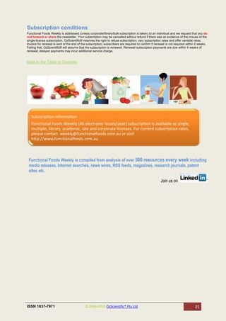 Subscription conditions
Functional Foods Weekly is addressed (unless corporate/library/bulk subscription is taken) to an individual and we request that you do
not forward or share the newsletter. Your subscription may be cancelled without refund if there was an evidence of the misuse of the
single-license subscription. OzScientific® reserves the right to refuse subscription, vary subscription rates and offer variable rates.
Invoice for renewal is sent at the end of the subscription; subscribers are required to confirm if renewal is not required within 2 weeks.
Failing that, OzScientific® will assume that the subscription is renewed. Renewal subscription payments are due within 4 weeks of
renewal; delayed payments may incur additional service charge.


Back to the Table of Contents




   Subscription Information
   Functional Foods Weekly (46 electronic Issues/year) subscription is available as single,
   multiple, library, academic, site and corporate licenses. For current subscription rates,
   please contact weekly@functionalfoods.com.au or visit
   http://www.functionalfoods.com.au



 Functional Foods Weekly is compiled from analysis of over 500 resources every week including
 media releases, Internet searches, news wires, RSS feeds, magazines, research journals, patent
 sites etc.

                                                                                                      Join us on




ISSN 1837-7971                              © 2004-2010 OzScientific® Pty Ltd                                                   21
 