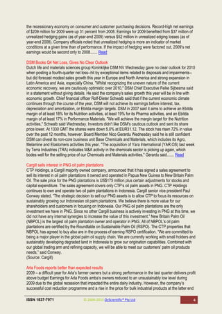 the recessionary economy on consumer and customer purchasing decisions. Record-high net earnings
of $209 million for 2009 were up 31 percent from 2008. Earnings for 2009 benefited from $37 million of
unrealized hedging gains (as of year-end 2009) versus $52 million in unrealized edging losses (as of
year-end 2008). Company officials noted that unrealized hedging is more an indicator of market
conditions at a given time than of performance. If the impact of hedging were factored out, 2009‘s net
earnings would be second only to 2008....... Read

DSM Books Q4 Net Loss, Gives No Clear Outlook
Dutch life and materials sciences group Koninklijke DSM NV Wednesday gave no clear outlook for 2010
when posting a fourth-quarter net loss--hit by exceptional items related to disposals and impairments--
but did forecast modest sales growth this year in Europe and North America and strong expansion in
Latin America and Asia, especially China. "Whilst recognizing the uneven nature of the current
economic recovery, we are cautiously optimistic over 2010," DSM Chief Executive Feike Sijbesma said
in a statement without giving details. He said the company's sales growth this year will be in line with
economic growth. Chief financial officer Rolf-Dieter Schwalb said that if the current economic climate
continues through the course of the year, DSM will not achieve its earnings before interest, tax,
depreciation and amortization, or Ebitda margin targets. DSM in 2007 said it aims to achieve an Ebitda
margin of at least 18% for its Nutrition activities, at least 19% for its Pharma activities, and an Ebitda
margin of at least 17% in Performance Materials. "We will achieve the margin target for the Nutrition
activities," Schwalb said Wednesday. Investors didn't like DSM's cautious outlook and sent its share
price lower. At 1330 GMT the shares were down 5.0% at EUR31.12. The stock has risen 72% in value
over the past 12 months, however. Board Member Nico Gerardu Wednesday said he is still confident
DSM can divest its non-core business unit Base Chemicals and Materials, which includes its Agro,
Melamine and Elastomers activities this year. "The acquisition of Yara International (YAR.OS) last week
by Terra Industries (TRA) indicates M&A activity in the chemicals sector is picking up again, which
bodes well for the selling price of our Chemicals and Materials activities," Gerardu said....... Read

Cargill sells interest in PNG oil palm plantations
CTP Holdings, a Cargill majority owned company, announced that it has signed a sales agreement to
sell its interest in oil palm plantations it owned and operated in Papua New Guinea to New Britain Palm
Oil. The sale price for the PNG plantations is US$175 million plus certain adjustments for stocks and
capital expenditure. The sales agreement covers only CTP‘s oil palm assets in PNG. CTP Holdings
continues to own and operate two oil palm plantations in Indonesia. Cargill senior vice president Paul
Conway stated, ―The strategic decision to sell our PNG assets is to allow CTP to focus its resources on
sustainably growing our Indonesian oil palm plantations. We believe there is more value for our
shareholders and customers in focusing on Indonesia. Our PNG oil palm plantations are the only
investment we have in PNG. Since no other Cargill business is actively investing in PNG at this time, we
did not have any internal synergies to increase the value of this investment.‖ New Britain Palm Oil
(NBPOL) is the largest oil palm plantation owner and operator in PNG. All of NBPOL‘s oil palm
plantations are certified by the Roundtable on Sustainable Palm Oil (RSPO). The CTP properties that
NBPOL has agreed to buy also are in the process of earning RSPO certification. ―We are committed to
being a major player in the global palm oil supply chain. We are currently working with small holders and
sustainably developing degraded land in Indonesia to grow our origination capabilities. Combined with
our global trading arm and refining capacity, we will be able to meet our customers‘ palm oil products
needs,‖ said Conway.
(Source: Cargill)

Arla Foods reports better than expected results
2009 – a difficult year for Arla‘s farmer owners but a strong performance in the last quarter delivers profit
above budget Earnings for Arla Foods amba‘s owners reduced to an unsustainably low level during
2009 due to the global recession that impacted the entire dairy industry. However, the company‘s
successful cost reduction programme and a rise in the price for bulk industrial products at the latter end

ISSN 1837-7971                      © 2004-2010 OzScientific® Pty Ltd                                      4
 