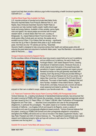 support and help them provide a delicious yogurt while incorporating a health functional ingredient like
Clarinol® CLA.‖........ Read

Healthier Blood Sugar Now Available Via Pasta
U.S. importer-producer of branded and private label Italian foods,
Racconto Imported Italian Food Products (Melrose Park, Ill., and
Naples, Italy) introduces Essentials Glycemic Health Pasta so
consumers can help maintain healthy weight, healthy blood sugar
levels and energy balance. Available in three varieties: penne rigate,
rotini and rigatoni, the natural pastas are enriched with Hi-maize
resistant starch, a natural dietary fiber from corn, courtesy of
Bridgewater, N.J.-based National Starch Food Innovation. Rich in
whole grains (48g of whole grain per serving), the pastas are an
excellent source of fiber (11g of dietary fiber per serving) -- significantly
more than the 2g of fiber in standard white pasta or 5g in whole-wheat
pasta. And there are only 170 calories per serving. "Essentials
Glycemic Health is designed to help consumers achieve their health and wellness goals while still
enjoying the great taste and enjoyment of authentic Italian pasta," says Rod Bambach, vice president of
sales for Racconto........ Read

Omega-3 Snacks launched by Seapoint Farms
For the countless millions of Americans who have long craved a snack that's as fun as it is satisfying
                                         and as nutritious as it is delicious, the wait is finally over.
                                         Huntington Beach, Calif.-based Seapoint Farms, a leading
                                         manufacturer of edamame snacks, introduces KooLoos, a
                                         wholly original snack that packs in the powerhouse taste
                                         sensations of organic roasted soybeans and organic ground
                                         flaxseed but leaves out the guilt generally associated with
                                         snacking. Each 30g serving of KooLoos provides 600mg of
                                         Omega 3's from ground flaxseed and 7g of soy protein, 3g of
                                         dietary fiber (more than 10 percent of the DV) and 20mg of
                                         isoflavones. The snack is heart-healthy, cholesterol-free and
                                         trans Fat-free. Available in three distinct flavors, Original,
                                         Honey B.B.Q. and Salsa, KooLoos are a crunchy all-natural
                                         snack seasoned and baked to perfection. They can be
enjoyed on their own or added to soups, salads or your favorite snack mix......... Read

U.S. Patent and Trademark Office Issues Patent Covering POMELLA® Pomegranate Extract
Verdure Sciences, Inc., a leading manufacturer of standardized botanical extracts, has announced that
the patent covering its POMELLA® Extracts (the proprietary, clinically researched pomegranate extract)
has been issued by the U.S. Patent Office. U.S. Patent 7,638,640, titled ―Purifications of Pomegranate
Ellagitannins and Their Uses . . .,‖ describes novel compositions and uses for the pomegranate
ellagitannins, in particular the punicalagins. The patent, based on an invention developed at the
University of California – Los Angeles (UCLA) and issued to its Regents, covers a variety of
compositions and uses for pomegranate ellagitannin-based products. ―Verdure Sciences believes that
this patent, covering our POMELLA® Extracts and other pomegranate ellagitannin compositions,
strengthens the POMELLA® brand and our role as innovator in the dietary supplement industry,‖ said
Ajay Patel, President and CEO of Verdure Sciences, Inc. ―The significant investments we have made in
research and intellectual property rights we hope will continue to add value for our POMELLA®
customers over the long term.‖........ Read

Swedish firm to launch Yerba Mate with stevia in France

ISSN 1837-7971                      © 2004-2010 OzScientific® Pty Ltd                                      9
 