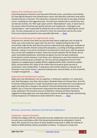 Peaches, Plums Kill Breast Cancer Cells
Consuming peaches and plums may help ward off breast cancer, according to new findings
by Texas AgriLife Research that showed breast cancer cells died after treatments with peach
and plum extracts in lab tests. The researchers compared normal cells to two types of breast
cancer, including the most aggressive type. The cells were treated with an extract from two
commercial varieties, the "Rich Lady" peach and the "Black Splendor" plum. A closer look at
the extracts determined that two specific phenolic acid components—chlorogenic and
neochlorogenic—were responsible for killing the cancer cells while not affecting the normal
cells. The two compounds are very common in fruits, the researchers said, but the stone
fruits such as plums and peaches have especially high levels....... Read

Black tea may match green for weight benefits: Study
Like green tea, extracts from black tea may also help reduce weight gain and cut body fat
levels, says a new study from Japan with rats and mice. Supplementing the diet of lab
animals fed a high-fat diet with black tea extracts suppressed body weight gain and body fat
levels, with the benefits linked to reduced fat absorption, according to findings published in
Nutrition. Interest in tea and its constituents has bloomed in recent years, with the greatest
focus on the leaf’s polyphenol content. Green tea contains between 30 and 40 per cent of
water-extractable polyphenols, while black tea (green tea that has been oxidized by
fermentation) contains between 3 and 10 per cent. Oolong tea is semi-fermented tea and is
somewhere between green and black tea. The four primary polyphenols found in fresh
tealeaves are epigallocatechin gallate (EGCG), epigallocatechin (EGC), epicatechin gallate
(ECG), and epicatechin (EC). Most of the studies have focussed on green tea and its
constituents, most notably EGCG. To date green tea has been linked to a reduced risk of
Alzheimer's and certain cancers, improved cardiovascular and oral health, as well as benefits
in weight management......... Read

Apple juice may help Alzheimer's patients
Apple juice may help behavior, but not cognition, in Alzheimer's patients, U.S. researchers
said. Ruth Remington, Amy Chan, Alicia Lepore, Elizabeth Kotlya and Thomas Shea, all of the
University of Massachusetts in Lowell, found patients who consumed two 4-ounce glasses of
apple juice daily had no change in the patients' Dementia Rating Scale and day-to-day
abilities, but a 27 percent improvement measured by the Neuropsychiatric Inventory. The
study, published in the American Journal of Alzheimer's Disease and Other Dementias,
suggested drinking apple juice may help patients improve the declining moods characterizing
normal progression of moderate-to-severe Alzheimer's disease......... Read


Back to the Table of Contents



Reviews, Comments, Opinions and Full-text Publications

Polyphenols - beyond antioxidants
Perhaps the category with the most growth promise, polyphenols such as resveratrol, green
tea and cocoa nevertheless suffer from being mischaracterised as antioxidants. David A
Mark, PhD, reveals the true nature of these healthful compounds In 2000, the Institute of
Medicine (IOM) defined a dietary antioxidant as follows: "A substance in foods that


ISSN 1837-7971                  © 2004-2010 OzScientific® Pty Ltd                           16
 