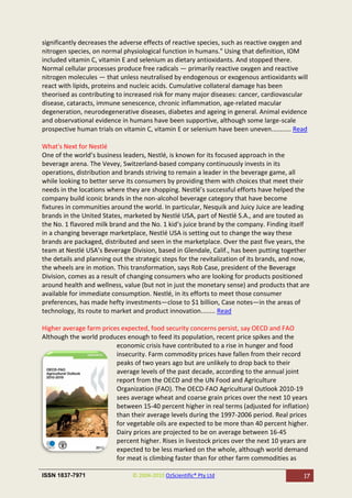 significantly decreases the adverse effects of reactive species, such as reactive oxygen and
nitrogen species, on normal physiological function in humans." Using that definition, IOM
included vitamin C, vitamin E and selenium as dietary antioxidants. And stopped there.
Normal cellular processes produce free radicals — primarily reactive oxygen and reactive
nitrogen molecules — that unless neutralised by endogenous or exogenous antioxidants will
react with lipids, proteins and nucleic acids. Cumulative collateral damage has been
theorised as contributing to increased risk for many major diseases: cancer, cardiovascular
disease, cataracts, immune senescence, chronic inflammation, age-related macular
degeneration, neurodegenerative diseases, diabetes and ageing in general. Animal evidence
and observational evidence in humans have been supportive, although some large-scale
prospective human trials on vitamin C, vitamin E or selenium have been uneven........... Read

What's Next for Nestlé
One of the world’s business leaders, Nestlé, is known for its focused approach in the
beverage arena. The Vevey, Switzerland-based company continuously invests in its
operations, distribution and brands striving to remain a leader in the beverage game, all
while looking to better serve its consumers by providing them with choices that meet their
needs in the locations where they are shopping. Nestlé’s successful efforts have helped the
company build iconic brands in the non-alcohol beverage category that have become
fixtures in communities around the world. In particular, Nesquik and Juicy Juice are leading
brands in the United States, marketed by Nestlé USA, part of Nestlé S.A., and are touted as
the No. 1 flavored milk brand and the No. 1 kid’s juice brand by the company. Finding itself
in a changing beverage marketplace, Nestlé USA is setting out to change the way these
brands are packaged, distributed and seen in the marketplace. Over the past five years, the
team at Nestlé USA’s Beverage Division, based in Glendale, Calif., has been putting together
the details and planning out the strategic steps for the revitalization of its brands, and now,
the wheels are in motion. This transformation, says Rob Case, president of the Beverage
Division, comes as a result of changing consumers who are looking for products positioned
around health and wellness, value (but not in just the monetary sense) and products that are
available for immediate consumption. Nestlé, in its efforts to meet those consumer
preferences, has made hefty investments—close to $1 billion, Case notes—in the areas of
technology, its route to market and product innovation........ Read

Higher average farm prices expected, food security concerns persist, say OECD and FAO
Although the world produces enough to feed its population, recent price spikes and the
                         economic crisis have contributed to a rise in hunger and food
                         insecurity. Farm commodity prices have fallen from their record
                         peaks of two years ago but are unlikely to drop back to their
                         average levels of the past decade, according to the annual joint
                         report from the OECD and the UN Food and Agriculture
                         Organization (FAO). The OECD-FAO Agricultural Outlook 2010-19
                         sees average wheat and coarse grain prices over the next 10 years
                         between 15-40 percent higher in real terms (adjusted for inflation)
                         than their average levels during the 1997-2006 period. Real prices
                         for vegetable oils are expected to be more than 40 percent higher.
                         Dairy prices are projected to be on average between 16-45
                         percent higher. Rises in livestock prices over the next 10 years are
                         expected to be less marked on the whole, although world demand
                         for meat is climbing faster than for other farm commodities as

ISSN 1837-7971                  © 2004-2010 OzScientific® Pty Ltd                           17
 