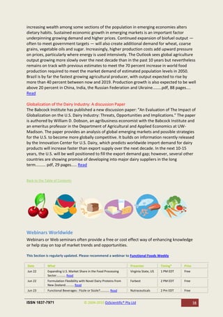 increasing wealth among some sections of the population in emerging economies alters
dietary habits. Sustained economic growth in emerging markets is an important factor
underpinning growing demand and higher prices. Continued expansion of biofuel output —
often to meet government targets — will also create additional demand for wheat, coarse
grains, vegetable oils and sugar. Increasingly, higher production costs add upward pressure
on prices, particularly where energy is used intensively. The Outlook sees global agriculture
output growing more slowly over the next decade than in the past 10 years but nevertheless
remains on track with previous estimates to meet the 70 percent increase in world food
production required to meet the market demand of estimated population levels in 2050.
Brazil is by far the fastest growing agricultural producer, with output expected to rise by
more than 40 percent between now and 2019. Production growth is also expected to be well
above 20 percent in China, India, the Russian Federation and Ukraine........pdf, 88 pages....
Read

Globalization of the Dairy Industry: A discussion Paper
The Babcock Institute has published a new discussion paper: "An Evaluation of The Impact of
Globalization on the U.S. Dairy Industry: Threats, Opportunities and Implications." The paper
is authored by William D. Dobson, an agribusiness economist with the Babcock Institute and
an emeritus professor in the Department of Agricultural and Applied Economics at UW-
Madison. The paper provides an analysis of global emerging markets and possible strategies
for the U.S. to become more globally competitive. It builds on information recently released
by the Innovation Center for U.S. Dairy, which predicts worldwide import demand for dairy
products will increase faster than export supply over the next decade. In the next 10-15
years, the U.S. will be well positioned to fill the export demand gap; however, several other
countries are showing promise of developing into major dairy suppliers in the long
term......... pdf, 29 pages..... Read


Back to the Table of Contents




Webinars Worldwide
Webinars or Web seminars often provide a free or cost effect way of enhancing knowledge
or help stay on top of market trends and opportunities.

This Section is regularly updated. Please recommend a webinar to Functional Foods Weekly

Date         What                                                       Presenter            Timing*    Price
Jun 22       Expanding U.S. Market Share in the Food Processing         Virginia State, US   1 PM EDT   Free
             Sector........... Read
Jun 22       Formulation Flexibility with Novel Dairy Proteins from     Farbest              2 PM EDT   Free
             New Zealand.......... Read
Jun 23       Functional Beverages : Fizzle or Sizzle?........... Read   Nutraceuticals       2 Pm EDT   Free


ISSN 1837-7971                            © 2004-2010 OzScientific® Pty Ltd                                     18
 