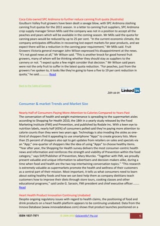 Coca Cola owned SPC Ardmona to further reduce canning fruit quota (Australia)
Goulburn Valley fruit growers have been dealt a savage blow, with SPC Ardmona slashing
canning fruit quotas for the 2011 season. In a letter to canning fruit suppliers, SPC Ardmona
crop supply manager Simon Mills said the company was not in a position to accept all the
peaches and pears which will be available in the coming season. Mr Mills said the quota for
canning pears would be reduced by up to 25 per cent. "In the current economic climate, the
company anticipates difficulties in recovering lost export markets for pear products, and we
expect there will be a reduction in the canning pear requirement," Mr Mills said. Fruit
Growers Victoria general manager John Wilson expressed his disappointment at the news.
"It's not good news at all," Mr Wilson said. "This is another knock for good honest fruit
growers, many of whom will be thinking whether they should stay as suppliers to the
cannery or not. "I expect quite a few might consider that decision." Mr Wilson said pears
were not the only fruit to suffer in the latest quota reduction. "For peaches, just from the
growers I've spoken to, it looks like they're going to have a five to 19 per cent reduction in
quota," he said............ Read


Back to the Table of Contents

                                                                      Join us on


Consumer & market Trends and Market Size

Nearly Half of Consumers Paying More Attention to Calories Compared to Years Past
The conversation of health and weight maintenance is spreading to the supermarket aisles
according to Shopping for Health 2010, the 18th in a yearly study released by the Food
Marketing Institute (FMI) and Prevention, and published by Rodale Inc. With a keen eye to
nutrition labels, nearly half (43%) of consumers polled said they’re paying more attention to
calorie counts than they were two years ago. Technology is also invading the aisles as one-
third of shoppers find it appealing to use smartphone “Apps” to create grocery lists. More
than 25 percent of shoppers also opt to get updates from retailers on sales and specials via
an “App;” one-quarter of shoppers like the idea of using “Apps” to choose healthy items.
“Year after year, the Shopping for Health survey delivers the most consumer-centric health
news and information and reinforces the strength and viability of Prevention within the food
category," says SVP/Publisher of Prevention, Mary Murcko. “Together with FMI, we proudly
present valuable and unique information to advertisers and decision-makers alike, during a
time when food and health are the two top intertwining conversation topics.” “This research
is extremely valuable as supermarkets promote the health and wellness of their customers
as a central part of their mission. Most important, it tells us what consumers need to learn
about eating healthy foods and how we can best help them as company dietitians teach
customers how to improve their diets through store tours, cooking classes and other
educational programs,” said Leslie G. Sarasin, FMI president and chief executive officer........
Read

Heart Health Product Innovation Continuing Unabated
Despite ongoing regulatory issues with regard to health claims, the positioning of food and
drink products on a heart health platform appears to be continuing unabated. Data from the
Innova Database (www.innovadatabase.com) shows that product launches positioned on a

ISSN 1837-7971                  © 2004-2010 OzScientific® Pty Ltd                              5
 