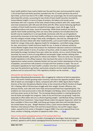 heart health platform have nearly tripled over the past five years and accounted for nearly
1.5% of total food and drinks launches recorded over the 12 month period to the end of
April 2010, up from less than 0.7% in 2005. Perhaps not surprisingly, the US and Europe have
dominated this activity, accounting for two-thirds of heart-health launches recorded by
Innova Market Insights. In terms of types of product, the bakery and cereals sector
dominates with over a quarter of the total, ahead of dairy products with 12%, ready meals
and meal components with 10% and soft drinks with 9%. Other sectors featuring significant
numbers of heart health launches included hot beverages; meat, fish & eggs; fruit &
vegetable products and soups, sauces & seasonings. While these products are taking a
specific heart health positioning, there are many other products not included where the
benefit may be implied but it is not specifically mentioned, with the use of ingredients
perceived by consumers to be heart healthy sufficing in many instances. Ingredients falling
into this category include omega 3 fatty acids, wholegrains, oats and soy, although all of
these have also been linked with other health benefits, such as joint health and cognitive
health for omega 3 fatty acids, digestive health for wholegrains, controlled energy release
for oats, and women’s health and bone health for soy. A review of relevant activity by
Innova Market Insights shows that products for cholesterol reduction continue to dominate
the heart health market in terms of numbers of launches, while circulatory health foods,
dominated by omega 3 products have seen rather less activity, not as a result of fewer being
launched, but more in terms of using different and broader target markets utilizing other
claimed health benefits, particularly for infants and children. There are some new circulatory
health ingredients in the offing, however, that may boost the sector in the future. The anti-
hypertensive market remains relatively limited, but has seen further development of the use
of peptides, sourced from milk proteins in Europe and from sardines in Japan. The use of
antioxidant ingredients for heart health is another area that is relatively undeveloped and
may have the potential to go further, particularly using the intrinsic health benefits of
products such as cocoa and fruit, if the regulatory situation can be resolved....... Read

Demand for low-fat foods is rising in China
According to Bloomberg Businessweek, after struggling for millennia to feed its population,
China, the world’s fastest-growing major economy, now faces the opposite problem. Some
30% of adults are overweight or obese, compared with 25% in 2004, figures Barry Popkin,
Director of the Inter-Disciplinary Obesity Center at the University of North Carolina at Chapel
Hill. In Beijing, 40% of Chinese boys struggle with their weight. Greater affluence, less
physical activity, and a diet with more meat and processed food have expanded girths. The
problems are most pronounced in cities like Shanghai and Beijing, where more people drive
and have easier access to fast food. The increasing obesity problem is creating demand for
low-fat foods and weight-loss programs. Sales of soy and fruit bars are growing “really fast,
especially to office ladies who are so afraid of gaining weight,” said Michael Zhang, Chairman
of Otsuka (China) Investment. Tokyo-based Otsuka makes the popular Soyjoy bar, which has
been available in China since 2008, and Zhang says Soyjoy sales there will overtake those in
the United States this year. Weight Watchers China, a joint venture between Weight
Watchers International of New York and Paris-based Danone, the world’s largest yogurt
maker, opened its first center in Shanghai in August 2008. It has since opened three more
there, another in Nanjing, and plans to expand to other cities......... Read

Amcor to buy plastic packaging business of US company Ball Corp
Ball Corp., the Broomfield, Colo., provider of packaging for beverages, food and consumer
products, agreed to sell its plastic-packaging Americas business to Amcor Ltd. for $280

ISSN 1837-7971                  © 2004-2010 OzScientific® Pty Ltd                            6
 