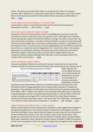 million. The deal price includes $265 million at closing and $15 million of contingent
payment. Ball is selling five U.S. plants that employ about 1,000 people. For the year ended
March 28, the business earned $10 million before interest and taxes on $589 million of
sales....... Read

Trends, Opportunities and Challenges in Functional Foods
A presentation made at a recent Nutraceuticals and Functional Foods Symposium,
Queensland, Australia....... pdf, 54 slides....... Read

End of dairy quotas makes EU mergers inevitable
The spectre of the end of dairy quotas in the EU is prodding dairy processors across the
continent to combine. Earlier this month, we reported on the "draft agreement" between
French dairy groups Sodiaal and Entremont Alliance to merge. This week, we have seen two
more French dairy companies, co-ops Glac and Eurial, decide to merge to create what would
be France's second-largest dairy co-operative, behind Sodiaal. However, consolidation is not
just limited to France. In Austria, dairy processors Berglandmilch and Tirol Milch are planning
to join forces to create that country's largest dairy firm. Amid all this, there is the ongoing
speculation surrounding the intentions of German dairy groups Nordmilch and Humana
Milchunion. Reports in Germany earlier this month said a merger between the two
companies had been delayed, although both sides plan to put the proposal before their
members later in the autumn....... Read

Health and Wellness trends in Mexico
Consumer spending in Mexico has continued to increase moderately as the country has
enjoyed a decade of continuous economic growth, fully recovering from the Tequila Crisis of
                                                                      1995. However, the
                                                                      current global economic
                                                                      crisis combined with the
                                                                      devalued peso has had
                                                                      some bearing on all
                                                                      consumer purchases.
                                                                      Nonetheless, increased
spending has been observed by consumers on health products and services and can be
attributed to both the aging population and increased health awareness in the general
population. Total spending on health goods and medical services increased by nearly 50%
from 2000 to 2007. In Mexico, the majority of the population falls within the 15 to 64 years
of age demographic and has a projected population growth of 1.13% for 2009. In 2007, the
number of people over the age of 55 is one-fourth that of the United States. Mexicans
constitute the second most obese nation in the world, after the United States. Consumption
of so-called junk food, particularly among youth, is a problem....... pdf, 18 pages...... Read

Yoghurt fastest growing dairy market – YouGov research
Market research agency YouGov SixthSense has published a study suggesting that yoghurt is
the fastest growing sector in the UK dairy industry. Researchers found yoghurt to be the
third most profitable in dairy, behind milk and cheese, but said it was the most improved of
all dairy markets with around a 7 per cent increase in value on the previous year. Value
growth was said to be driven by price rises and interest in healthy eating. The Dairy Market,
2010 report, published in May, valued the UK dairy industry at £8.8bn in 2009, forecasting a
further 3 per cent growth in 2010. The yoghurt, fromage frais and yoghurt drinks market was

ISSN 1837-7971                  © 2004-2010 OzScientific® Pty Ltd                              7
 