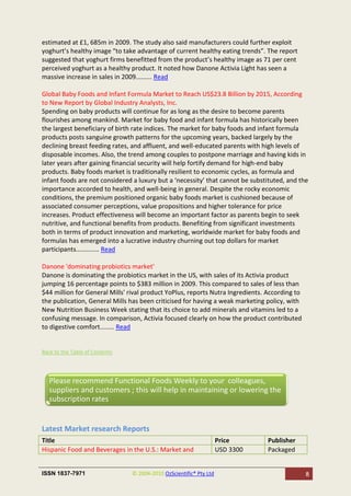 estimated at £1, 685m in 2009. The study also said manufacturers could further exploit
yoghurt’s healthy image “to take advantage of current healthy eating trends”. The report
suggested that yoghurt firms benefitted from the product’s healthy image as 71 per cent
perceived yoghurt as a healthy product. It noted how Danone Activia Light has seen a
massive increase in sales in 2009......... Read

Global Baby Foods and Infant Formula Market to Reach US$23.8 Billion by 2015, According
to New Report by Global Industry Analysts, Inc.
Spending on baby products will continue for as long as the desire to become parents
flourishes among mankind. Market for baby food and infant formula has historically been
the largest beneficiary of birth rate indices. The market for baby foods and infant formula
products posts sanguine growth patterns for the upcoming years, backed largely by the
declining breast feeding rates, and affluent, and well-educated parents with high levels of
disposable incomes. Also, the trend among couples to postpone marriage and having kids in
later years after gaining financial security will help fortify demand for high-end baby
products. Baby foods market is traditionally resilient to economic cycles, as formula and
infant foods are not considered a luxury but a ‘necessity’ that cannot be substituted, and the
importance accorded to health, and well-being in general. Despite the rocky economic
conditions, the premium positioned organic baby foods market is cushioned because of
associated consumer perceptions, value propositions and higher tolerance for price
increases. Product effectiveness will become an important factor as parents begin to seek
nutritive, and functional benefits from products. Benefiting from significant investments
both in terms of product innovation and marketing, worldwide market for baby foods and
formulas has emerged into a lucrative industry churning out top dollars for market
participants............. Read

Danone 'dominating probiotics market'
Danone is dominating the probiotics market in the US, with sales of its Activia product
jumping 16 percentage points to $383 million in 2009. This compared to sales of less than
$44 million for General Mills' rival product YoPlus, reports Nutra Ingredients. According to
the publication, General Mills has been criticised for having a weak marketing policy, with
New Nutrition Business Week stating that its choice to add minerals and vitamins led to a
confusing message. In comparison, Activia focused clearly on how the product contributed
to digestive comfort........ Read


Back to the Table of Contents




  Please recommend Functional Foods Weekly to your colleagues,
  suppliers and customers ; this will help in maintaining or lowering the
  subscription rates


Latest Market research Reports
Title                                                               Price       Publisher
Hispanic Food and Beverages in the U.S.: Market and                 USD 3300    Packaged


ISSN 1837-7971                  © 2004-2010 OzScientific® Pty Ltd                              8
 
