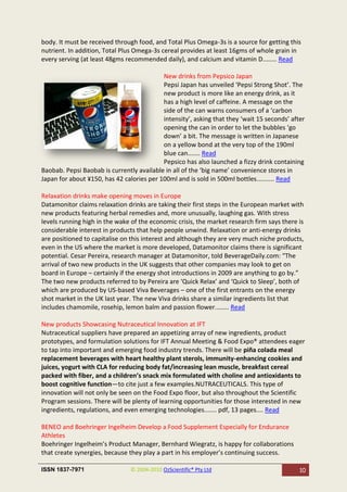 body. It must be received through food, and Total Plus Omega-3s is a source for getting this
nutrient. In addition, Total Plus Omega-3s cereal provides at least 16gms of whole grain in
every serving (at least 48gms recommended daily), and calcium and vitamin D........ Read

                                           New drinks from Pepsico Japan
                                           Pepsi Japan has unveiled ‘Pepsi Strong Shot’. The
                                           new product is more like an energy drink, as it
                                           has a high level of caffeine. A message on the
                                           side of the can warns consumers of a ‘carbon
                                           intensity’, asking that they ‘wait 15 seconds’ after
                                           opening the can in order to let the bubbles ‘go
                                           down’ a bit. The message is written in Japanese
                                           on a yellow bond at the very top of the 190ml
                                           blue can....... Read
                                           Pepsico has also launched a fizzy drink containing
Baobab. Pepsi Baobab is currently available in all of the ‘big name’ convenience stores in
Japan for about ¥150, has 42 calories per 100ml and is sold in 500ml bottles.......... Read

Relaxation drinks make opening moves in Europe
Datamonitor claims relaxation drinks are taking their first steps in the European market with
new products featuring herbal remedies and, more unusually, laughing gas. With stress
levels running high in the wake of the economic crisis, the market research firm says there is
considerable interest in products that help people unwind. Relaxation or anti-energy drinks
are positioned to capitalise on this interest and although they are very much niche products,
even in the US where the market is more developed, Datamonitor claims there is significant
potential. Cesar Pereira, research manager at Datamonitor, told BeverageDaily.com: “The
arrival of two new products in the UK suggests that other companies may look to get on
board in Europe – certainly if the energy shot introductions in 2009 are anything to go by.”
The two new products referred to by Pereira are ‘Quick Relax’ and ‘Quick to Sleep’, both of
which are produced by US-based Viva Beverages – one of the first entrants on the energy
shot market in the UK last year. The new Viva drinks share a similar ingredients list that
includes chamomile, rosehip, lemon balm and passion flower........ Read

New products Showcasing Nutraceutical Innovation at IFT
Nutraceutical suppliers have prepared an appetizing array of new ingredients, product
prototypes, and formulation solutions for IFT Annual Meeting & Food Expo® attendees eager
to tap into important and emerging food industry trends. There will be piña colada meal
replacement beverages with heart healthy plant sterols, immunity-enhancing cookies and
juices, yogurt with CLA for reducing body fat/increasing lean muscle, breakfast cereal
packed with fiber, and a children’s snack mix formulated with choline and antioxidants to
boost cognitive function—to cite just a few examples.NUTRACEUTICALS. This type of
innovation will not only be seen on the Food Expo floor, but also throughout the Scientific
Program sessions. There will be plenty of learning opportunities for those interested in new
ingredients, regulations, and even emerging technologies....... pdf, 13 pages.... Read

BENEO and Boehringer Ingelheim Develop a Food Supplement Especially for Endurance
Athletes
Boehringer Ingelheim’s Product Manager, Bernhard Wiegratz, is happy for collaborations
that create synergies, because they play a part in his employer’s continuing success.

ISSN 1837-7971                  © 2004-2010 OzScientific® Pty Ltd                            10
 