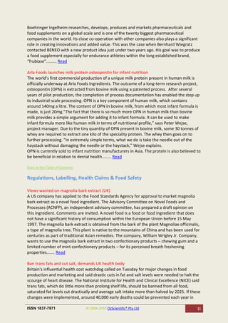 Boehringer Ingelheim researches, develops, produces and markets pharmaceuticals and
food supplements on a global scale and is one of the twenty biggest pharmaceutical
companies in the world. Its close co-operation with other companies also plays a significant
role in creating innovations and added value. This was the case when Bernhard Wiegratz
contacted BENEO with a new product idea just under two years ago. His goal was to produce
a food supplement especially for endurance athletes within the long established brand,
“frubiase”......... Read

Arla Foods launches milk protein osteopontin for infant nutrition
The world’s first commercial production of a unique milk protein present in human milk is
officially underway at Arla Foods Ingredients. The outcome of a long-term research project,
osteopontin (OPN) is extracted from bovine milk using a patented process. After several
years of pilot production, the completion of process documentation has enabled the step up
to industrial-scale processing. OPN is a key component of human milk, which contains
around 140mg a litre. The content of OPN in bovine milk, from which most infant formula is
made, is just 20mg.”The fact that there is so much more OPN in human milk than bovine
milk provides a simple argument for adding it to infant formula. It can be used to make
infant formula more like human milk in terms of nutritional profile,” says Peter Wejse,
project manager. Due to the tiny quantity of OPN present in bovine milk, some 30 tonnes of
whey are required to extract one kilo of the speciality protein. The whey then goes on to
further processing. ”In extremely simple terms, what we do is take the needle out of the
haystack without damaging the needle or the haystack,” Wejse explains.
OPN is currently sold to infant nutrition manufacturers in Asia. The protein is also believed to
be beneficial in relation to dental health........ Read

Back to the Table of Contents

Regulations, Labelling, Health Claims & Food Safety

Views wanted on magnolia bark extract (UK)
A US company has applied to the Food Standards Agency for approval to market magnolia
bark extract as a novel food ingredient. The Advisory Committee on Novel Foods and
Processes (ACNFP), an independent advisory committee, has prepared a draft opinion on
this ingredient. Comments are invited. A novel food is a food or food ingredient that does
not have a significant history of consumption within the European Union before 15 May
1997. The magnolia bark extract is obtained from the bark of the plant Magnoliae officinalis,
a type of magnolia tree. This plant is native to the mountains of China and has been used for
centuries as part of traditional Asian remedies. The company, William Wrigley Jr. Company,
wants to use the magnolia bark extract in two confectionary products – chewing gum and a
limited number of mint confectionery products – for its perceived breath freshening
properties....... Read

Ban trans fats and cut salt, demands UK health body
Britain's influential health cost watchdog called on Tuesday for major changes in food
production and marketing and said drastic cuts in fat and salt levels were needed to halt the
scourge of heart disease. The National Institute for Health and Clinical Excellence (NICE) said
trans fats, which do little more than prolong shelf life, should be banned from all food,
saturated fat levels cut drastically and average salt intake more than halved by 2025. If these
changes were implemented, around 40,000 early deaths could be prevented each year in

ISSN 1837-7971                  © 2004-2010 OzScientific® Pty Ltd                             11
 