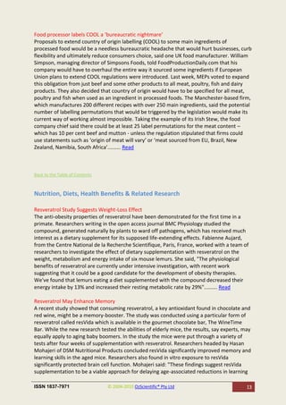 Food processor labels COOL a ‘bureaucratic nightmare’
Proposals to extend country of origin labelling (COOL) to some main ingredients of
processed food would be a needless bureaucratic headache that would hurt businesses, curb
flexibility and ultimately reduce consumers choice, said one UK food manufacturer. William
Simpson, managing director of Simpsons Foods, told FoodProductionDaily.com that his
company would have to overhaul the entire way it sourced some ingredients if European
Union plans to extend COOL regulations were introduced. Last week, MEPs voted to expand
this obligation from just beef and some other products to all meat, poultry, fish and dairy
products. They also decided that country of origin would have to be specified for all meat,
poultry and fish when used as an ingredient in processed foods. The Manchester-based firm,
which manufactures 200 different recipes with over 250 main ingredients, said the potential
number of labelling permutations that would be triggered by the legislation would make its
current way of working almost impossible. Taking the example of its Irish Stew, the food
company chief said there could be at least 25 label permutations for the meat content –
which has 10 per cent beef and mutton - unless the regulation stipulated that firms could
use statements such as ‘origin of meat will vary’ or ‘meat sourced from EU, Brazil, New
Zealand, Namibia, South Africa’......... Read



Back to the Table of Contents



Nutrition, Diets, Health Benefits & Related Research

Resveratrol Study Suggests Weight-Loss Effect
The anti-obesity properties of resveratrol have been demonstrated for the first time in a
primate. Researchers writing in the open access journal BMC Physiology studied the
compound, generated naturally by plants to ward off pathogens, which has received much
interest as a dietary supplement for its supposed life-extending effects. Fabienne Aujard,
from the Centre National de la Recherche Scientifique, Paris, France, worked with a team of
researchers to investigate the effect of dietary supplementation with resveratrol on the
weight, metabolism and energy intake of six mouse lemurs. She said, "The physiological
benefits of resveratrol are currently under intensive investigation, with recent work
suggesting that it could be a good candidate for the development of obesity therapies.
We've found that lemurs eating a diet supplemented with the compound decreased their
energy intake by 13% and increased their resting metabolic rate by 29%"......... Read

Resveratrol May Enhance Memory
A recent study showed that consuming resveratrol, a key antioxidant found in chocolate and
red wine, might be a memory-booster. The study was conducted using a particular form of
resveratrol called resVida which is available in the gourmet chocolate bar, The WineTime
Bar. While the new research tested the abilities of elderly mice, the results, say experts, may
equally apply to aging baby boomers. In the study the mice were put through a variety of
tests after four weeks of supplementation with resveratrol. Researchers headed by Hasan
Mohajeri of DSM Nutritional Products concluded resVida significantly improved memory and
learning skills in the aged mice. Researchers also found in vitro exposure to resVida
significantly protected brain cell function. Mohajeri said: "These findings suggest resVida
supplementation to be a viable approach for delaying age-associated reductions in learning

ISSN 1837-7971                  © 2004-2010 OzScientific® Pty Ltd                            13
 