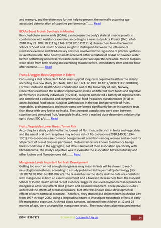 and memory, and therefore may further help to prevent the normally occurring age-
associated deterioration of cognitive performance."....... Read

BCAAs Boost Protein Synthesis in Muscles
Branched-chain amino acids (BCAAs) can increase the body’s skeletal muscle growth in
combination with resistance exercise, according to a new study (Acta Physiol (Oxf). ePub
2010 May 28. DOI: 10.1111/j.1748-1708.2010.02151.x). Researchers from the Swedish
School of Sport and Health Sciences sought to distinguish between the influence of
resistance exercise and BCAA on key enzymes involved in the regulation of protein synthesis
in skeletal muscle. Nine healthy adults received either a mixture of BCAAs or flavored water
before performing unilateral resistance exercise on two separate occasions. Muscle biopsies
were taken from both resting and exercising muscle before, immediately after and one hour
after exercise......... Read

Fruits & Veggies Boost Cognition in Elderly
Consuming a diet rich in plant foods may support long-term cognitive health in the elderly,
according to a new study (Br J Nutr. 2010 Jun 16:1-12. DOI: 10.1017/S0007114510001807).
For the Hordaland Health Study, coordinated out of the University of Oslo, Norway,
researchers examined the relationship between intake of different plant foods and cognitive
performance in elderly individuals (n=2,031). Subjects completed a battery of cognitive tests
and completed a validated and comprehensive food frequency questionnaires (FFQ) to
assess habitual food intake. Subjects with intakes in the top 10th percentile of fruits,
vegetables, grain products and mushrooms performed significantly better in cognitive tests
than those with very low or no intake. The strongest associations were seen between
cognition and combined fruit/vegetable intake, with a marked dose-dependent relationship
up to about 500 g/d...... Read

Fruits, Vegetables Lower Breast Tumor Risk
According to a study published in the Journal of Nutrition, a diet rich in fruits and vegetables
and the use of oral contraceptives may reduce risk of fibroadenoma (2010;140(7):1294-
1301). Fibroadenomas are common benign breast conditions among women and account for
50 percent of breast biopsies performed. Dietary factors are known to influence benign
breast conditions in the aggregate, but little is known of their association specifically with
fibroadenoma. The study’s objective was to evaluate the association between dietary and
other factors and fibroadenoma risk........ Read

Manganese Levels Important for Brain Development
Getting too much or not enough manganese may mean infants will be slower to reach
neurological milestones, according to a study published in the journal Epidemiology (doi:
10.1097/EDE.0b013e3181df8e52). The researchers in the study said the data are consistent
with manganese as both an essential nutrient and a toxicant. Researchers from the Harvard
School of Public Health noted recent evidence suggests low-level environmental exposure to
manganese adversely affects child growth and neurodevelopment. These previous studies
addressed the effects of prenatal exposure, but little was known about developmental
effects of early postnatal exposure. Therefore, they studied 448 children born in Mexico City
from 1997 through 2000, using a longitudinal study to investigate neurotoxic effects of early-
life manganese exposure. Archived blood samples, collected from children at 12 and 24
months of age, were analyzed for manganese levels. The researchers also measured mental


ISSN 1837-7971                  © 2004-2010 OzScientific® Pty Ltd                             14
 