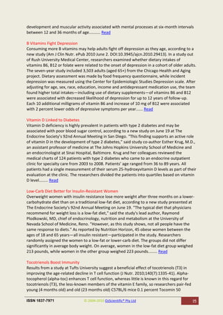 development and muscular activity associated with mental processes at six-month intervals
between 12 and 36 months of age.......... Read

B Vitamins Fight Depression
Consuming more B vitamins may help adults fight off depression as they age, according to a
new study (Am J Clin Nutr. ePub 2010 June 2. DOI:10.3945/ajcn.2010.29413). In a study out
of Rush University Medical Center, researchers examined whether dietary intakes of
vitamins B6, B12 or folate were related to the onset of depression in a cohort of older adults.
The seven-year study included 3,503 adults (aged 65+) from the Chicago Health and Aging
project. Dietary assessment was made by food frequency questionnaire, while incident
depression was measured using the Center for Epidemiologic Studies Depression scale. After
adjusting for age, sex, race, education, income and antidepressant medication use, the team
found higher total intakes—including use of dietary supplements—of vitamins B6 and B12
were associated with decreased likelihood of depression for up to 12 years of follow-up.
Each 10 additional milligrams of vitamin B6 and increase of 10 mg of B12 were associated
with 2 percent lower odds of depressive symptoms per year...... Read

Vitamin D Linked to Diabetes
Vitamin D deficiency is highly prevalent in patients with type 2 diabetes and may be
associated with poor blood sugar control, according to a new study on June 19 at The
Endocrine Society’s 92nd Annual Meeting in San Diego. “This finding supports an active role
of vitamin D in the development of type 2 diabetes,” said study co-author Esther Krug, M.D.,
an assistant professor of medicine at The Johns Hopkins University School of Medicine and
an endocrinologist at Sinai Hospital, Baltimore. Krug and her colleagues reviewed the
medical charts of 124 patients with type 2 diabetes who came to an endocrine outpatient
clinic for specialty care from 2003 to 2008. Patients’ age ranged from 36 to 89 years. All
patients had a single measurement of their serum 25-hydroxyvitamin D levels as part of their
evaluation at the clinic. The researchers divided the patients into quartiles based on vitamin
D level........ Read

Low-Carb Diet Better for Insulin-Resistant Women
Overweight women with insulin resistance lose more weight after three months on a lower-
carbohydrate diet than on a traditional low-fat diet, according to a new study presented at
The Endocrine Society's 92nd Annual Meeting on June 19. "The typical diet that physicians
recommend for weight loss is a low-fat diet," said the study's lead author, Raymond
Plodkowski, MD, chief of endocrinology, nutrition and metabolism at the University of
Nevada School of Medicine, Reno. "However, as this study shows, not all people have the
same response to diets." As reported by Nutrition Horizon, 45 obese women between the
ages of 18 and 65 years—all insulin resistant—participated in the study. Researchers
randomly assigned the women to a low-fat or lower-carb diet. The groups did not differ
significantly in average body weight. On average, women in the low-fat diet group weighed
213 pounds, while women in the other group weighed 223 pounds........ Read

Tocotrienols Boost Immunity
Results from a study at Tufts University suggest a beneficial effect of tocotrienols (T3) in
improving the age-related decline in T cell function (J Nutr. 2010;140(7):1335-41). Alpha-
tocopherol (alpha-toc) enhances T cell function, whereas little is known in this regard for
tocotrienols (T3), the less-known members of the vitamin E family, so researchers pair-fed
young (4 months old) and old (23 months old) C57BL/6 mice 0.1 percent Tocomin 50

ISSN 1837-7971                  © 2004-2010 OzScientific® Pty Ltd                              15
 