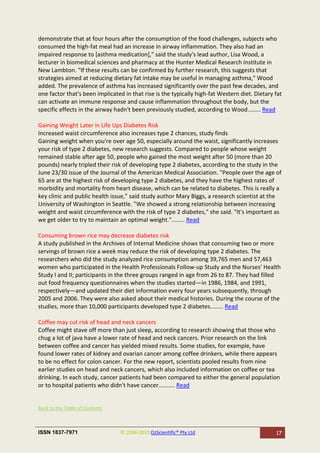demonstrate that at four hours after the consumption of the food challenges, subjects who
consumed the high-fat meal had an increase in airway inflammation. They also had an
impaired response to [asthma medication]," said the study's lead author, Lisa Wood, a
lecturer in biomedical sciences and pharmacy at the Hunter Medical Research Institute in
New Lambton. "If these results can be confirmed by further research, this suggests that
strategies aimed at reducing dietary fat intake may be useful in managing asthma," Wood
added. The prevalence of asthma has increased significantly over the past few decades, and
one factor that's been implicated in that rise is the typically high-fat Western diet. Dietary fat
can activate an immune response and cause inflammation throughout the body, but the
specific effects in the airway hadn't been previously studied, according to Wood........ Read

Gaining Weight Later in Life Ups Diabetes Risk
Increased waist circumference also increases type 2 chances, study finds
Gaining weight when you're over age 50, especially around the waist, significantly increases
your risk of type 2 diabetes, new research suggests. Compared to people whose weight
remained stable after age 50, people who gained the most weight after 50 (more than 20
pounds) nearly tripled their risk of developing type 2 diabetes, according to the study in the
June 23/30 issue of the Journal of the American Medical Association. "People over the age of
65 are at the highest risk of developing type 2 diabetes, and they have the highest rates of
morbidity and mortality from heart disease, which can be related to diabetes. This is really a
key clinic and public health issue," said study author Mary Biggs, a research scientist at the
University of Washington in Seattle. "We showed a strong relationship between increasing
weight and waist circumference with the risk of type 2 diabetes," she said. "It's important as
we get older to try to maintain an optimal weight."........ Read

Consuming brown rice may decrease diabetes risk
A study published in the Archives of Internal Medicine shows that consuming two or more
servings of brown rice a week may reduce the risk of developing type 2 diabetes. The
researchers who did the study analyzed rice consumption among 39,765 men and 57,463
women who participated in the Health Professionals Follow-up Study and the Nurses’ Health
Study I and II; participants in the three groups ranged in age from 26 to 87. They had filled
out food frequency questionnaires when the studies started—in 1986, 1984, and 1991,
respectively—and updated their diet information every four years subsequently, through
2005 and 2006. They were also asked about their medical histories. During the course of the
studies, more than 10,000 participants developed type 2 diabetes........ Read

Coffee may cut risk of head and neck cancers
Coffee might stave off more than just sleep, according to research showing that those who
chug a lot of java have a lower rate of head and neck cancers. Prior research on the link
between coffee and cancer has yielded mixed results. Some studies, for example, have
found lower rates of kidney and ovarian cancer among coffee drinkers, while there appears
to be no effect for colon cancer. For the new report, scientists pooled results from nine
earlier studies on head and neck cancers, which also included information on coffee or tea
drinking. In each study, cancer patients had been compared to either the general population
or to hospital patients who didn't have cancer.......... Read


Back to the Table of Contents



ISSN 1837-7971                   © 2004-2010 OzScientific® Pty Ltd                             17
 