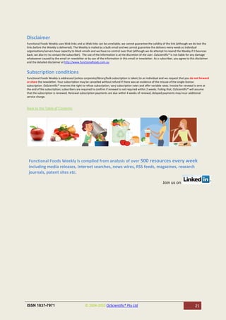 Disclaimer
Functional Foods Weekly uses Web links and as Web links can be unreliable, we cannot guarantee the validity of the link (although we do test the
links before the Weekly is delivered). The Weekly is mailed as a bulk email and we cannot guarantee the delivery every week as individual
organisations/servers have capacity to block emails and we have no control over that (although we do attempt to resend the Weekly if it bounces
back; we also try to contact the subscriber). The use of the information is at the discretion of the user. OzScientific® is not liable for any damage
whatsoever caused by the email or newsletter or by use of the information in this email or newsletter. As a subscriber, you agree to this disclaimer
and the detailed disclaimer at http://www.functionalfoods.com.au


Subscription conditions
Functional Foods Weekly is addressed (unless corporate/library/bulk subscription is taken) to an individual and we request that you do not forward
or share the newsletter. Your subscription may be cancelled without refund if there was an evidence of the misuse of the single-license
subscription. OzScientific® reserves the right to refuse subscription, vary subscription rates and offer variable rates. Invoice for renewal is sent at
the end of the subscription; subscribers are required to confirm if renewal is not required within 2 weeks. Failing that, OzScientific® will assume
that the subscription is renewed. Renewal subscription payments are due within 4 weeks of renewal; delayed payments may incur additional
service charge.


Back to the Table of Contents




 Functional Foods Weekly is compiled from analysis of over 500 resources every week
 including media releases, Internet searches, news wires, RSS feeds, magazines, research
 journals, patent sites etc.

                                                                                                                Join us on




ISSN 1837-7971                                  © 2004-2010 OzScientific® Pty Ltd                                                          21
 