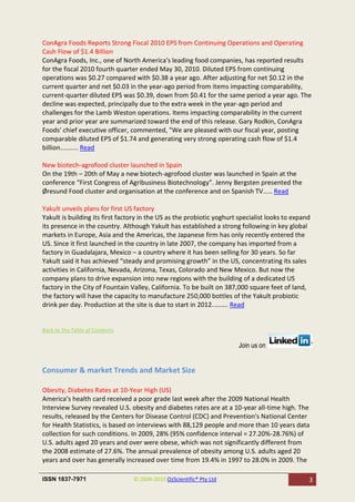 ConAgra Foods Reports Strong Fiscal 2010 EPS from Continuing Operations and Operating
Cash Flow of $1.4 Billion
ConAgra Foods, Inc., one of North America's leading food companies, has reported results
for the fiscal 2010 fourth quarter ended May 30, 2010. Diluted EPS from continuing
operations was $0.27 compared with $0.38 a year ago. After adjusting for net $0.12 in the
current quarter and net $0.03 in the year-ago period from items impacting comparability,
current-quarter diluted EPS was $0.39, down from $0.41 for the same period a year ago. The
decline was expected, principally due to the extra week in the year-ago period and
challenges for the Lamb Weston operations. Items impacting comparability in the current
year and prior year are summarized toward the end of this release. Gary Rodkin, ConAgra
Foods' chief executive officer, commented, "We are pleased with our fiscal year, posting
comparable diluted EPS of $1.74 and generating very strong operating cash flow of $1.4
billion.......... Read

New biotech-agrofood cluster launched in Spain
On the 19th – 20th of May a new biotech-agrofood cluster was launched in Spain at the
conference “First Congress of Agribusiness Biotechnology”. Jenny Bergsten presented the
Øresund Food cluster and organisation at the conference and on Spanish TV..... Read

Yakult unveils plans for first US factory
Yakult is building its first factory in the US as the probiotic yoghurt specialist looks to expand
its presence in the country. Although Yakult has established a strong following in key global
markets in Europe, Asia and the Americas, the Japanese firm has only recently entered the
US. Since it first launched in the country in late 2007, the company has imported from a
factory in Guadalajara, Mexico – a country where it has been selling for 30 years. So far
Yakult said it has achieved “steady and promising growth” in the US, concentrating its sales
activities in California, Nevada, Arizona, Texas, Colorado and New Mexico. But now the
company plans to drive expansion into new regions with the building of a dedicated US
factory in the City of Fountain Valley, California. To be built on 387,000 square feet of land,
the factory will have the capacity to manufacture 250,000 bottles of the Yakult probiotic
drink per day. Production at the site is due to start in 2012......... Read


Back to the Table of Contents

                                                                       Join us on


Consumer & market Trends and Market Size

Obesity, Diabetes Rates at 10-Year High (US)
America’s health card received a poor grade last week after the 2009 National Health
Interview Survey revealed U.S. obesity and diabetes rates are at a 10-year all-time high. The
results, released by the Centers for Disease Control (CDC) and Prevention's National Center
for Health Statistics, is based on interviews with 88,129 people and more than 10 years data
collection for such conditions. In 2009, 28% (95% confidence interval = 27.20%-28.76%) of
U.S. adults aged 20 years and over were obese, which was not significantly different from
the 2008 estimate of 27.6%. The annual prevalence of obesity among U.S. adults aged 20
years and over has generally increased over time from 19.4% in 1997 to 28.0% in 2009. The

ISSN 1837-7971                   © 2004-2010 OzScientific® Pty Ltd                               3
 