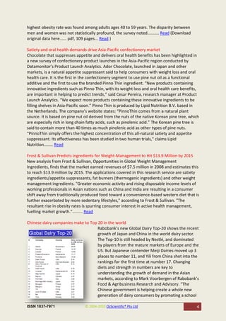highest obesity rate was found among adults ages 40 to 59 years. The disparity between
men and women was not statistically profound, the survey noted.......... Read (Download
original data here...... pdf, 109 pages... Read )

Satiety and oral health demands drive Asia-Pacific confectionery market
Chocolate that suppresses appetite and delivers oral health benefits has been highlighted in
a new survey of confectionery product launches in the Asia-Pacific region conducted by
Datamonitor’s Product Launch Analytics. Ador Chocolate, launched in Japan and other
markets, is a natural appetite suppressant said to help consumers with weight loss and oral
health care. It is the first in the confectionery segment to use pine nut oil as a functional
additive and the first to use the branded Pinno Thin ingredient. “New products containing
innovative ingredients such as Pinno Thin, with its weight loss and oral health care benefits,
are important in helping to predict trends,” said Cesar Pereira, research manager at Product
Launch Analytics. “We expect more products containing these innovative ingredients to be
filling shelves in Asia-Pacific soon.” Pinno Thin is produced by Lipid Nutrition B.V. based in
the Netherlands. The company’s website states: “PinnoThin comes from a natural plant
source. It is based on pine nut oil derived from the nuts of the native Korean pine tree, which
are especially rich in long chain fatty acids, such as pinolenic acid.” The Korean pine tree is
said to contain more than 40 times as much pinolenic acid as other types of pine nuts.
“PinnoThin simply offers the highest concentration of this all-natural satiety and appetite
suppressant. Its effectiveness has been studied in two human trials,” claims Lipid
Nutrition........ Read

Frost & Sullivan Predicts ingredients for Weight-Management to Hit $13.9 Million by 2015
New analysis from Frost & Sullivan, Opportunities in Global Weight Management
Ingredients, finds that the market earned revenues of $7.5 million in 2008 and estimates this
to reach $13.9 million by 2015. The applications covered in this research service are satiety
ingredients/appetite suppressants, fat burners (thermogenic ingredients) and other weight
management ingredients. "Greater economic activity and rising disposable income levels of
working professionals in Asian nations such as China and India are resulting in a consumer
shift away from traditionally produced food toward a convenience-based western diet that is
further exacerbated by more sedentary lifestyles," according to Frost & Sullivan. "The
resultant rise in obesity rates is spurring consumer interest in active health management,
fuelling market growth."......... Read

Chinese dairy companies make to Top 20 in the world
                                    Rabobank’s new Global Dairy Top-20 shows the recent
                                    growth of Japan and China in the world dairy sector.
                                    The Top-10 is still headed by Nestlé, and dominated
                                    by players from the mature markets of Europe and the
                                    US. But Japanese contender Meiji Dairies moved up 3
                                    places to number 11, and Yili from China shot into the
                                    rankings for the first time at number 17. Changing
                                    diets and strength in numbers are key to
                                    understanding the growth of demand in the Asian
                                    markets, according to Mark Voorbergen of Rabobank’s
                                    Food & Agribusiness Research and Advisory. “The
                                    Chinese government is helping create a whole new
                                    generation of dairy consumers by promoting a school

ISSN 1837-7971                  © 2004-2010 OzScientific® Pty Ltd                            4
 