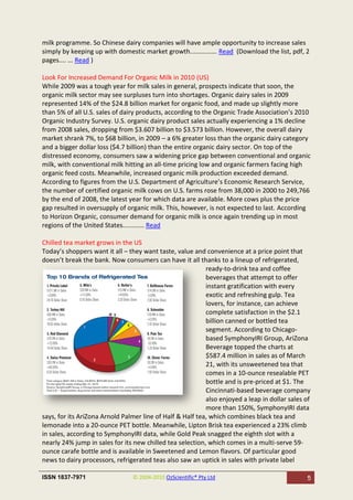 milk programme. So Chinese dairy companies will have ample opportunity to increase sales
simply by keeping up with domestic market growth............... Read (Download the list, pdf, 2
pages.... ... Read )

Look For Increased Demand For Organic Milk in 2010 (US)
While 2009 was a tough year for milk sales in general, prospects indicate that soon, the
organic milk sector may see surpluses turn into shortages. Organic dairy sales in 2009
represented 14% of the $24.8 billion market for organic food, and made up slightly more
than 5% of all U.S. sales of dairy products, according to the Organic Trade Association’s 2010
Organic Industry Survey. U.S. organic dairy product sales actually experiencing a 1% decline
from 2008 sales, dropping from $3.607 billion to $3.573 billion. However, the overall dairy
market shrank 7%, to $68 billion, in 2009 – a 6% greater loss than the organic dairy category
and a bigger dollar loss ($4.7 billion) than the entire organic dairy sector. On top of the
distressed economy, consumers saw a widening price gap between conventional and organic
milk, with conventional milk hitting an all-time pricing low and organic farmers facing high
organic feed costs. Meanwhile, increased organic milk production exceeded demand.
According to figures from the U.S. Department of Agriculture’s Economic Research Service,
the number of certified organic milk cows on U.S. farms rose from 38,000 in 2000 to 249,766
by the end of 2008, the latest year for which data are available. More cows plus the price
gap resulted in oversupply of organic milk. This, however, is not expected to last. According
to Horizon Organic, consumer demand for organic milk is once again trending up in most
regions of the United States............ Read

Chilled tea market grows in the US
Today’s shoppers want it all – they want taste, value and convenience at a price point that
doesn’t break the bank. Now consumers can have it all thanks to a lineup of refrigerated,
                                                           ready-to-drink tea and coffee
                                                           beverages that attempt to offer
                                                           instant gratification with every
                                                           exotic and refreshing gulp. Tea
                                                           lovers, for instance, can achieve
                                                           complete satisfaction in the $2.1
                                                           billion canned or bottled tea
                                                           segment. According to Chicago-
                                                           based SymphonyIRI Group, AriZona
                                                           Beverage topped the charts at
                                                           $587.4 million in sales as of March
                                                           21, with its unsweetened tea that
                                                           comes in a 10-ounce resealable PET
                                                           bottle and is pre-priced at $1. The
                                                           Cincinnati-based beverage company
                                                           also enjoyed a leap in dollar sales of
                                                           more than 150%, SymphonyIRI data
says, for its AriZona Arnold Palmer line of Half & Half tea, which combines black tea and
lemonade into a 20-ounce PET bottle. Meanwhile, Lipton Brisk tea experienced a 23% climb
in sales, according to SymphonyIRI data, while Gold Peak snagged the eighth slot with a
nearly 24% jump in sales for its new chilled tea selection, which comes in a multi-serve 59-
ounce carafe bottle and is available in Sweetened and Lemon flavors. Of particular good
news to dairy processors, refrigerated teas also saw an uptick in sales with private label

ISSN 1837-7971                  © 2004-2010 OzScientific® Pty Ltd                              5
 