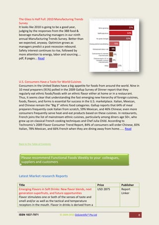 The Glass Is Half Full: 2010 Manufacturing Trends
Survey
It looks like 2010 is going to be a good year,
judging by the responses from the 388 food &
beverage manufacturing managers in our ninth
annual Manufacturing Trends Survey. Better than
we expected, anyway. Optimism grows as
managers predict a post-recession rebound.
Safety interest continues to rise, followed by
more attention to energy, labor and sourcing....
pdf, 8 pages... Read




U.S. Consumers Have a Taste for World Cuisines
Consumers in the United States have a big appetite for foods from around the world. Nine in
10 meal preparers (91%) polled in the 2009 Gallup Survey of Dinner report that they
regularly eat ethnic foods/foods with an ethnic flavor either at home or in a restaurant.
Thus, it seems clear that understanding the fast emerging new hierarchy of foreign cuisines,
foods, flavors, and forms is essential for success in the U.S. marketplace. Italian, Mexican,
and Chinese remain the “Big 3” ethnic food categories. Gallup reports that 64% of meal
preparers frequently cook Italian from scratch, 59% Mexican, and 46% Chinese; even more
consumers frequently serve heat-and-eat products based on these cuisines. In restaurants,
French joins the list of mainstream ethnic cuisines, particularly among diners age 50+, who
grew up on classical French cooking techniques and Chef Julia Child. According to
Technomic’s 2009 Flavor Consumer Trend Report, 84% of consumers will order Chinese, 83%
Italian, 78% Mexican, and 66% French when they are dining away from home...... Read



Back to the Table of Contents




  Please recommend Functional Foods Weekly to your colleagues,
  suppliers and customers


Latest Market research Reports

Title                                                               Price      Publisher
Emerging Flavors in Soft Drinks: New flavor blends, next            USD 2875   Report
generation superfruits, and future opportunities                               Linker
Flavor stimulates one or both of the senses of taste and
smell and/or as well as the tactical and temperature
receptors in the mouth. Flavor in drinks is derived from a


ISSN 1837-7971                  © 2004-2010 OzScientific® Pty Ltd                           8
 