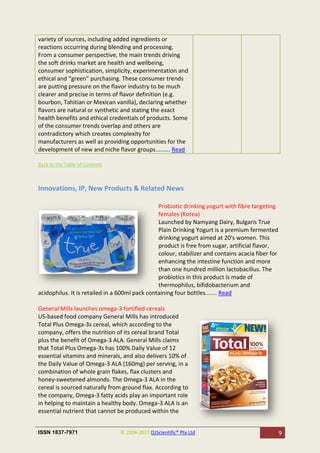 variety of sources, including added ingredients or
reactions occurring during blending and processing.
From a consumer perspective, the main trends driving
the soft drinks market are health and wellbeing,
consumer sophistication, simplicity, experimentation and
ethical and “green” purchasing. These consumer trends
are putting pressure on the flavor industry to be much
clearer and precise in terms of flavor definition (e.g.
bourbon, Tahitian or Mexican vanilla), declaring whether
flavors are natural or synthetic and stating the exact
health benefits and ethical credentials of products. Some
of the consumer trends overlap and others are
contradictory which creates complexity for
manufacturers as well as providing opportunities for the
development of new and niche flavor groups......... Read

Back to the Table of Contents



Innovations, IP, New Products & Related News

                                                Probiotic drinking yogurt with fibre targeting
                                                females (Korea)
                                                Launched by Namyang Dairy, Bulgaris True
                                                Plain Drinking Yogurt is a premium fermented
                                                drinking yogurt aimed at 20's women. This
                                                product is free from sugar, artificial flavor,
                                                colour, stabilizer and contains acacia fiber for
                                                enhancing the intestine function and more
                                                than one hundred million lactobacillus. The
                                                probiotics in this product is made of
                                                thermophilus, bifidobacterium and
acidophilus. It is retailed in a 600ml pack containing four bottles....... Read

General Mills launches omega-3 fortified cereals
US-based food company General Mills has introduced
Total Plus Omega-3s cereal, which according to the
company, offers the nutrition of its cereal brand Total
plus the benefit of Omega-3 ALA. General Mills claims
that Total Plus Omega-3s has 100% Daily Value of 12
essential vitamins and minerals, and also delivers 10% of
the Daily Value of Omega-3 ALA (160mg) per serving, in a
combination of whole grain flakes, flax clusters and
honey-sweetened almonds. The Omega-3 ALA in the
cereal is sourced naturally from ground flax. According to
the company, Omega-3 fatty acids play an important role
in helping to maintain a healthy body. Omega-3 ALA is an
essential nutrient that cannot be produced within the


ISSN 1837-7971                  © 2004-2010 OzScientific® Pty Ltd                                  9
 