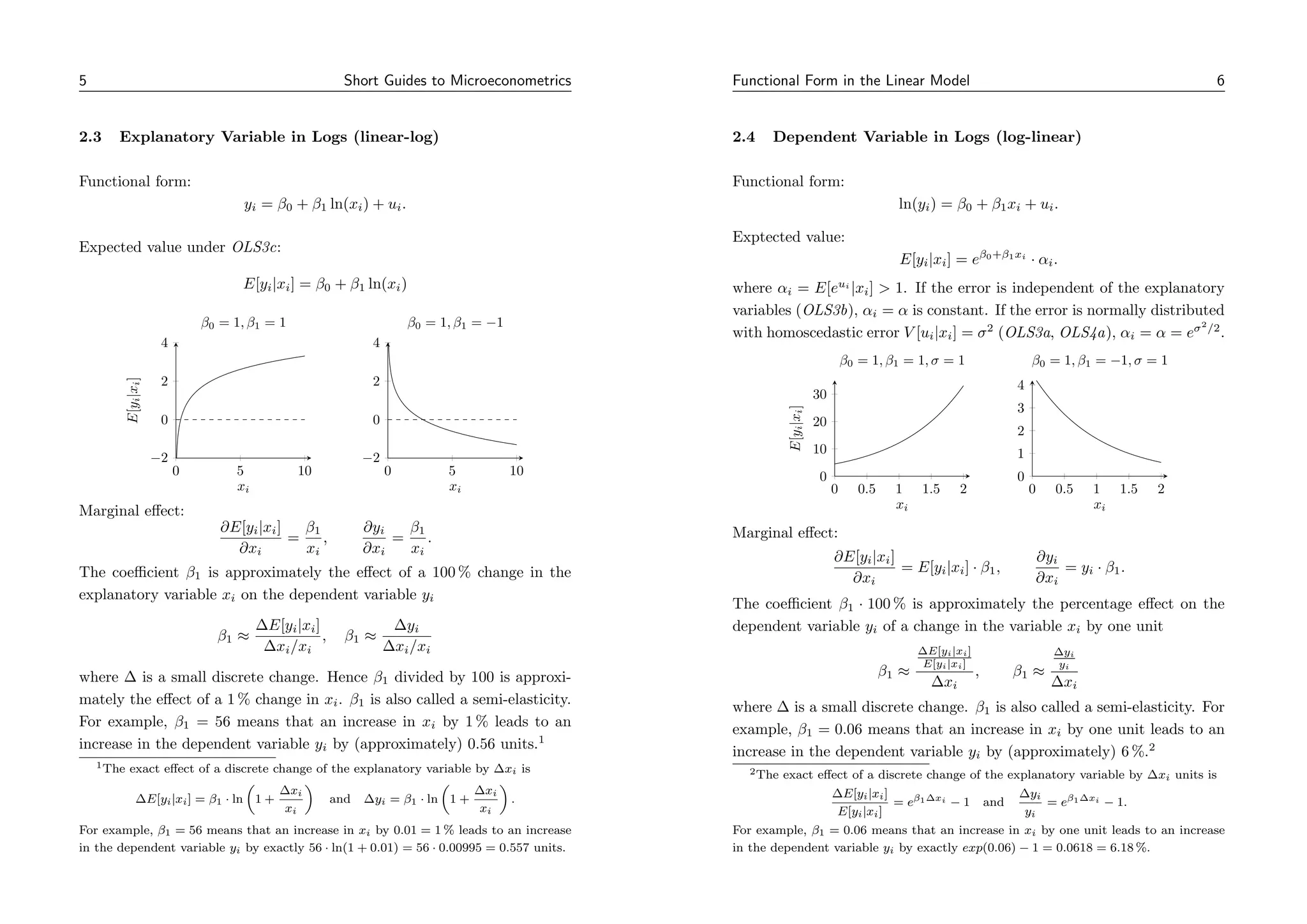 5 Short Guides to Microeconometrics
2.3 Explanatory Variable in Logs (linear-log)
Functional form:
yi = β0 + β1 ln(xi) + ui.
Expected value under OLS3c:
E[yi|xi] = β0 + β1 ln(xi)
0 5 10
−2
0
2
4
xi
E[y
i
|x
i
]
β0 = 1, β1 = 1
0 5 10
−2
0
2
4
xi
β0 = 1, β1 = −1
Marginal effect:
∂E[yi|xi]
∂xi
=
β1
xi
,
∂yi
∂xi
=
β1
xi
.
The coefficient β1 is approximately the effect of a 100 % change in the
explanatory variable xi on the dependent variable yi
β1 ≈
∆E[yi|xi]
∆xi/xi
, β1 ≈
∆yi
∆xi/xi
where ∆ is a small discrete change. Hence β1 divided by 100 is approxi-
mately the effect of a 1 % change in xi. β1 is also called a semi-elasticity.
For example, β1 = 56 means that an increase in xi by 1 % leads to an
increase in the dependent variable yi by (approximately) 0.56 units.1
1The exact effect of a discrete change of the explanatory variable by ∆xi is
∆E[yi|xi] = β1 · ln

1 +
∆xi
xi

and ∆yi = β1 · ln

1 +
∆xi
xi

.
For example, β1 = 56 means that an increase in xi by 0.01 = 1 % leads to an increase
in the dependent variable yi by exactly 56 · ln(1 + 0.01) = 56 · 0.00995 = 0.557 units.
Functional Form in the Linear Model 6
2.4 Dependent Variable in Logs (log-linear)
Functional form:
ln(yi) = β0 + β1xi + ui.
Exptected value:
E[yi|xi] = eβ0+β1xi
· αi.
where αi = E[eui
|xi]  1. If the error is independent of the explanatory
variables (OLS3b), αi = α is constant. If the error is normally distributed
with homoscedastic error V [ui|xi] = σ2
(OLS3a, OLS4a), αi = α = eσ2
/2
.
0 0.5 1 1.5 2
0
10
20
30
xi
E[y
i
|x
i
]
β0 = 1, β1 = 1, σ = 1
0 0.5 1 1.5 2
0
1
2
3
4
xi
β0 = 1, β1 = −1, σ = 1
Marginal effect:
∂E[yi|xi]
∂xi
= E[yi|xi] · β1,
∂yi
∂xi
= yi · β1.
The coefficient β1 · 100 % is approximately the percentage effect on the
dependent variable yi of a change in the variable xi by one unit
β1 ≈
∆E[yi|xi]
E[yi|xi]
∆xi
, β1 ≈
∆yi
yi
∆xi
where ∆ is a small discrete change. β1 is also called a semi-elasticity. For
example, β1 = 0.06 means that an increase in xi by one unit leads to an
increase in the dependent variable yi by (approximately) 6 %.2
2The exact effect of a discrete change of the explanatory variable by ∆xi units is
∆E[yi|xi]
E[yi|xi]
= eβ1∆xi − 1 and
∆yi
yi
= eβ1∆xi − 1.
For example, β1 = 0.06 means that an increase in xi by one unit leads to an increase
in the dependent variable yi by exactly exp(0.06) − 1 = 0.0618 = 6.18 %.
 