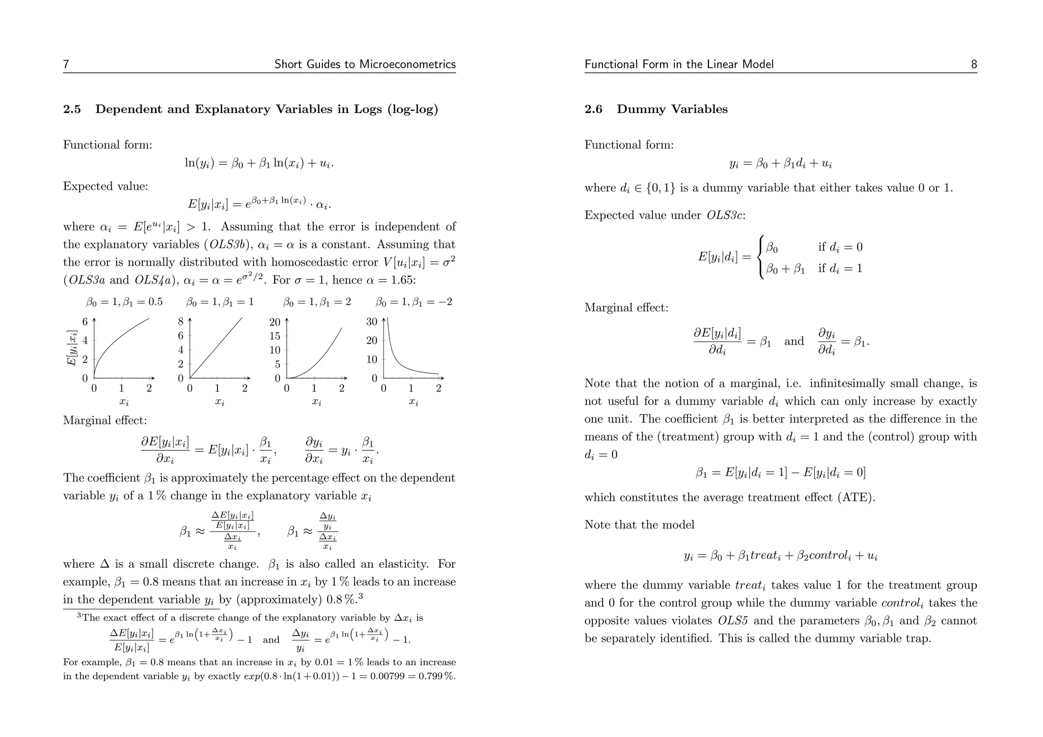 7 Short Guides to Microeconometrics
2.5 Dependent and Explanatory Variables in Logs (log-log)
Functional form:
ln(yi) = β0 + β1 ln(xi) + ui.
Expected value:
E[yi|xi] = eβ0+β1 ln(xi)
· αi.
where αi = E[eui
|xi]  1. Assuming that the error is independent of
the explanatory variables (OLS3b), αi = α is a constant. Assuming that
the error is normally distributed with homoscedastic error V [ui|xi] = σ2
(OLS3a and OLS4a), αi = α = eσ2
/2
. For σ = 1, hence α = 1.65:
0 1 2
0
2
4
6
xi
E[y
i
|x
i
]
β0 = 1, β1 = 0.5
0 1 2
0
2
4
6
8
xi
β0 = 1, β1 = 1
0 1 2
0
5
10
15
20
xi
β0 = 1, β1 = 2
0 1 2
0
10
20
30
xi
β0 = 1, β1 = −2
Marginal effect:
∂E[yi|xi]
∂xi
= E[yi|xi] ·
β1
xi
,
∂yi
∂xi
= yi ·
β1
xi
.
The coefficient β1 is approximately the percentage effect on the dependent
variable yi of a 1 % change in the explanatory variable xi
β1 ≈
∆E[yi|xi]
E[yi|xi]
∆xi
xi
, β1 ≈
∆yi
yi
∆xi
xi
where ∆ is a small discrete change. β1 is also called an elasticity. For
example, β1 = 0.8 means that an increase in xi by 1 % leads to an increase
in the dependent variable yi by (approximately) 0.8 %.3
3The exact effect of a discrete change of the explanatory variable by ∆xi is
∆E[yi|xi]
E[yi|xi]
= e
β1 ln

1+
∆xi
xi

− 1 and
∆yi
yi
= e
β1 ln

1+
∆xi
xi

− 1.
For example, β1 = 0.8 means that an increase in xi by 0.01 = 1 % leads to an increase
in the dependent variable yi by exactly exp(0.8 · ln(1 + 0.01)) − 1 = 0.00799 = 0.799 %.
Functional Form in the Linear Model 8
2.6 Dummy Variables
Functional form:
yi = β0 + β1di + ui
where di ∈ {0, 1} is a dummy variable that either takes value 0 or 1.
Expected value under OLS3c:
E[yi|di] =



β0 if di = 0
β0 + β1 if di = 1
Marginal effect:
∂E[yi|di]
∂di
= β1 and
∂yi
∂di
= β1.
Note that the notion of a marginal, i.e. infinitesimally small change, is
not useful for a dummy variable di which can only increase by exactly
one unit. The coefficient β1 is better interpreted as the difference in the
means of the (treatment) group with di = 1 and the (control) group with
di = 0
β1 = E[yi|di = 1] − E[yi|di = 0]
which constitutes the average treatment effect (ATE).
Note that the model
yi = β0 + β1treati + β2controli + ui
where the dummy variable treati takes value 1 for the treatment group
and 0 for the control group while the dummy variable controli takes the
opposite values violates OLS5 and the parameters β0, β1 and β2 cannot
be separately identified. This is called the dummy variable trap.
 
