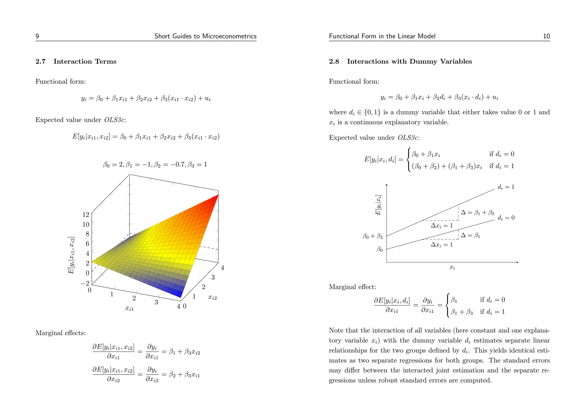 9 Short Guides to Microeconometrics
2.7 Interaction Terms
Functional form:
yi = β0 + β1xi1 + β2xi2 + β3(xi1 · xi2) + ui
Expected value under OLS3c:
E[yi|xi1, xi2] = β0 + β1xi1 + β2xi2 + β3(xi1 · xi2)
0
1
2
3
4 0
1
2
3
4
−2
0
2
4
6
8
10
12
xi1
xi2
E[y
i
|x
i1
,
x
i2
]
β0 = 2, β1 = −1, β2 = −0.7, β3 = 1
Marginal effects:
∂E[yi|xi1, xi2]
∂xi1
=
∂yi
∂xi1
= β1 + β3xi2
∂E[yi|xi1, xi2]
∂xi2
=
∂yi
∂xi2
= β2 + β3xi1
Functional Form in the Linear Model 10
2.8 Interactions with Dummy Variables
Functional form:
yi = β0 + β1xi + β2di + β3(xi · di) + ui
where di ∈ {0, 1} is a dummy variable that either takes value 0 or 1 and
xi is a continuous explanatory variable.
Expected value under OLS3c:
E[yi|xi, di] =



β0 + β1xi if di = 0
(β0 + β2) + (β1 + β3)xi if di = 1
β0
β0 + β2
di = 0
∆ = β1
∆xi = 1
di = 1
∆ = β1 + β3
∆xi = 1
xi
E[y
i
|x
i
]
Marginal effect:
∂E[yi|xi, di]
∂xi1
=
∂yi
∂xi1
=



β1 if di = 0
β1 + β3 if di = 1
Note that the interaction of all variables (here constant and one explana-
tory variable xi) with the dummy variable di estimates separate linear
relationships for the two groups defined by di. This yields identical esti-
mates as two separate regressions for both groups. The standard errors
may differ between the interacted joint estimation and the separate re-
gressions unless robust standard errors are computed.
 