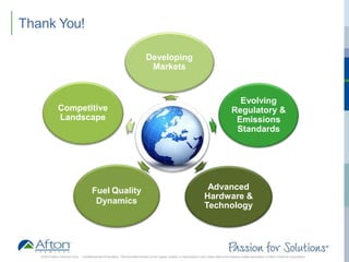 ®
Thank You!
Developing
Markets
Evolving
Regulatory &
Emissions
Standards
Advanced
Hardware &
Technology
Fuel Quality
Dynamics
Competitive
Landscape
2016 © Afton Chemical Corp. Confidential and Proprietary. This document should not be copied, shared, or reproduced in any media without the express written permission of Afton Chemical Corporation
 