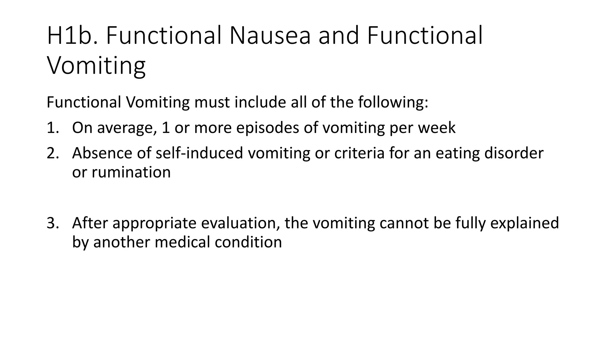 H1b. Functional Nausea and Functional
Vomiting
Functional Vomiting must include all of the following:
1. On average, 1 or more episodes of vomiting per week
2. Absence of self-induced vomiting or criteria for an eating disorder
or rumination
3. After appropriate evaluation, the vomiting cannot be fully explained
by another medical condition
 