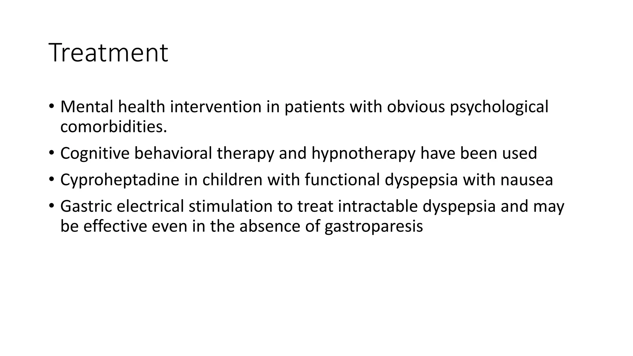 Treatment
• Mental health intervention in patients with obvious psychological
comorbidities.
• Cognitive behavioral therapy and hypnotherapy have been used
• Cyproheptadine in children with functional dyspepsia with nausea
• Gastric electrical stimulation to treat intractable dyspepsia and may
be effective even in the absence of gastroparesis
 