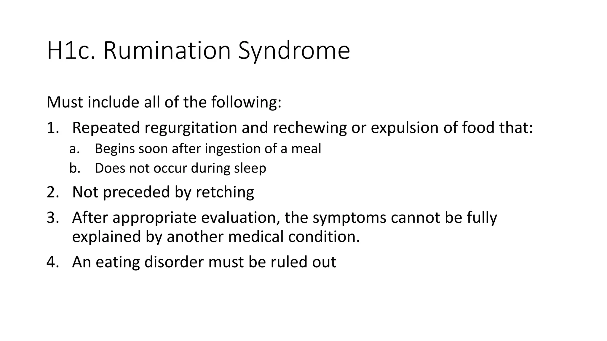 H1c. Rumination Syndrome
Must include all of the following:
1. Repeated regurgitation and rechewing or expulsion of food that:
a. Begins soon after ingestion of a meal
b. Does not occur during sleep
2. Not preceded by retching
3. After appropriate evaluation, the symptoms cannot be fully
explained by another medical condition.
4. An eating disorder must be ruled out
 