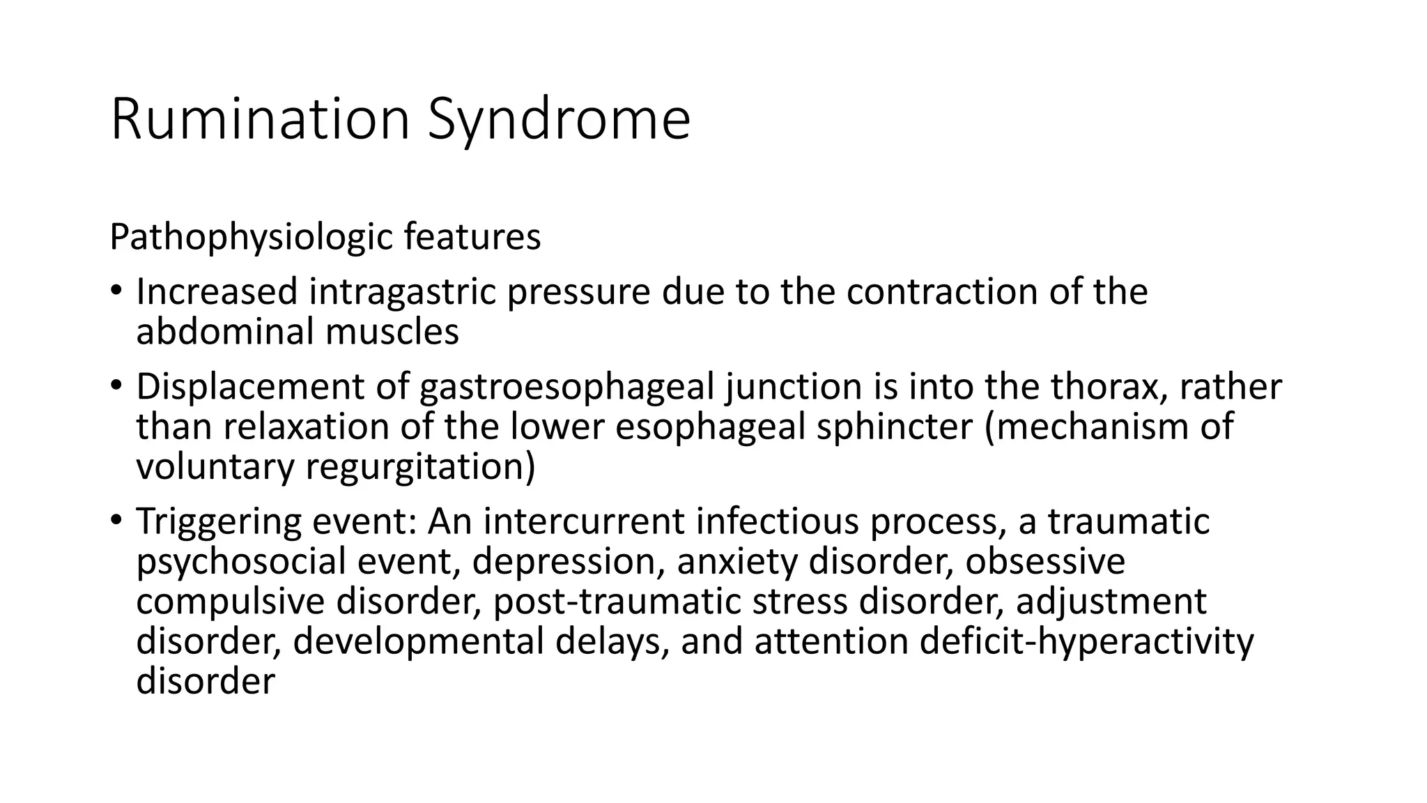Rumination Syndrome
Pathophysiologic features
• Increased intragastric pressure due to the contraction of the
abdominal muscles
• Displacement of gastroesophageal junction is into the thorax, rather
than relaxation of the lower esophageal sphincter (mechanism of
voluntary regurgitation)
• Triggering event: An intercurrent infectious process, a traumatic
psychosocial event, depression, anxiety disorder, obsessive
compulsive disorder, post-traumatic stress disorder, adjustment
disorder, developmental delays, and attention deficit-hyperactivity
disorder
 